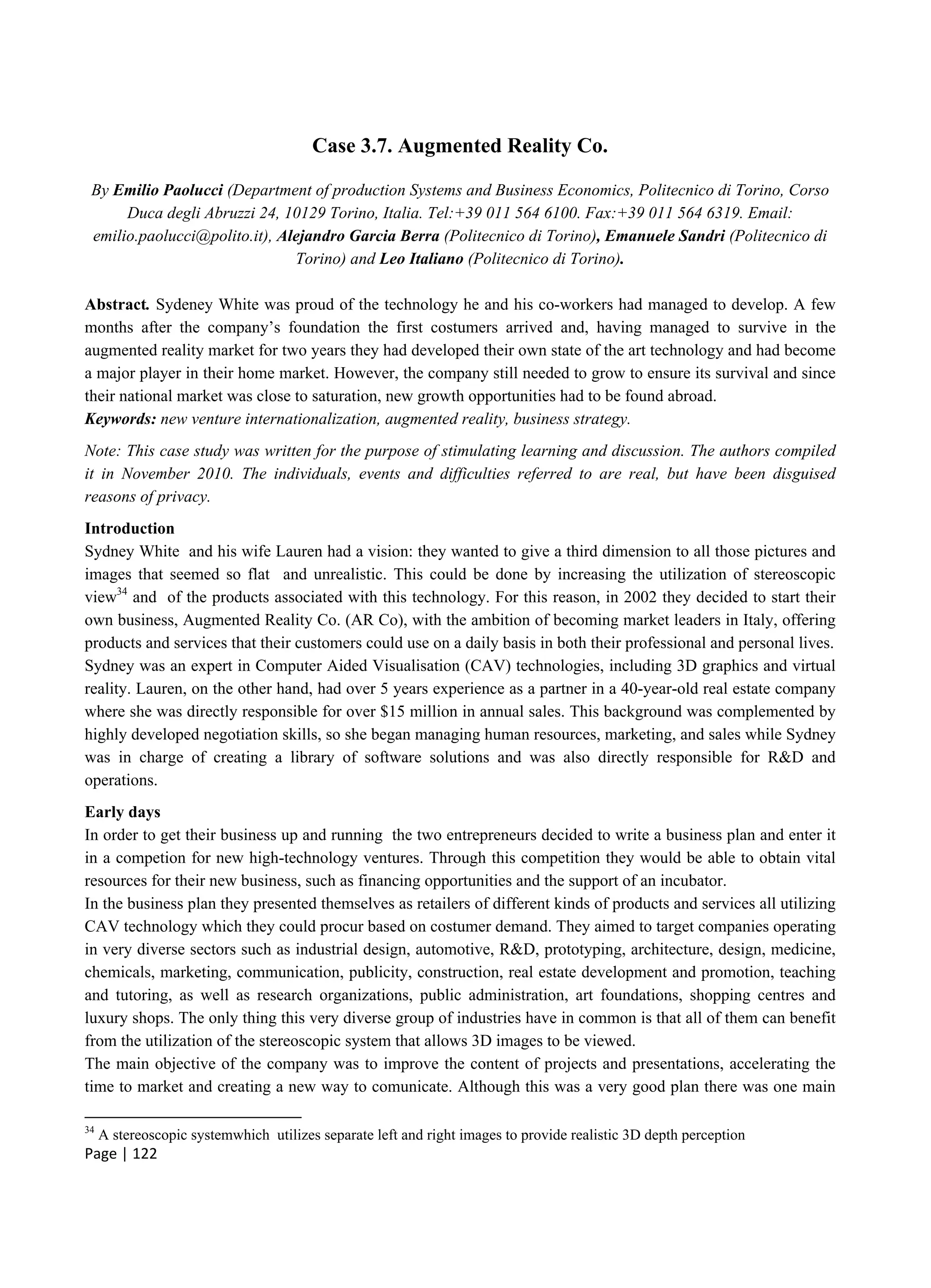 Page | 122
Case 3.7. Augmented Reality Co.
By Emilio Paolucci (Department of production Systems and Business Economics, Politecnico di Torino, Corso
Duca degli Abruzzi 24, 10129 Torino, Italia. Tel:+39 011 564 6100. Fax:+39 011 564 6319. Email:
emilio.paolucci@polito.it), Alejandro Garcia Berra (Politecnico di Torino), Emanuele Sandri (Politecnico di
Torino) and Leo Italiano (Politecnico di Torino).
Abstract. Sydeney White was proud of the technology he and his co-workers had managed to develop. A few
months after the company’s foundation the first costumers arrived and, having managed to survive in the
augmented reality market for two years they had developed their own state of the art technology and had become
a major player in their home market. However, the company still needed to grow to ensure its survival and since
their national market was close to saturation, new growth opportunities had to be found abroad.
Keywords: new venture internationalization, augmented reality, business strategy.
Note: This case study was written for the purpose of stimulating learning and discussion. The authors compiled
it in November 2010. The individuals, events and difficulties referred to are real, but have been disguised
reasons of privacy.
Introduction
Sydney White and his wife Lauren had a vision: they wanted to give a third dimension to all those pictures and
images that seemed so flat and unrealistic. This could be done by increasing the utilization of stereoscopic
view34
and of the products associated with this technology. For this reason, in 2002 they decided to start their
own business, Augmented Reality Co. (AR Co), with the ambition of becoming market leaders in Italy, offering
products and services that their customers could use on a daily basis in both their professional and personal lives.
Sydney was an expert in Computer Aided Visualisation (CAV) technologies, including 3D graphics and virtual
reality. Lauren, on the other hand, had over 5 years experience as a partner in a 40-year-old real estate company
where she was directly responsible for over $15 million in annual sales. This background was complemented by
highly developed negotiation skills, so she began managing human resources, marketing, and sales while Sydney
was in charge of creating a library of software solutions and was also directly responsible for R&D and
operations.
Early days
In order to get their business up and running the two entrepreneurs decided to write a business plan and enter it
in a competion for new high-technology ventures. Through this competition they would be able to obtain vital
resources for their new business, such as financing opportunities and the support of an incubator.
In the business plan they presented themselves as retailers of different kinds of products and services all utilizing
CAV technology which they could procur based on costumer demand. They aimed to target companies operating
in very diverse sectors such as industrial design, automotive, R&D, prototyping, architecture, design, medicine,
chemicals, marketing, communication, publicity, construction, real estate development and promotion, teaching
and tutoring, as well as research organizations, public administration, art foundations, shopping centres and
luxury shops. The only thing this very diverse group of industries have in common is that all of them can benefit
from the utilization of the stereoscopic system that allows 3D images to be viewed.
The main objective of the company was to improve the content of projects and presentations, accelerating the
time to market and creating a new way to comunicate. Although this was a very good plan there was one main
34
A stereoscopic systemwhich utilizes separate left and right images to provide realistic 3D depth perception
 