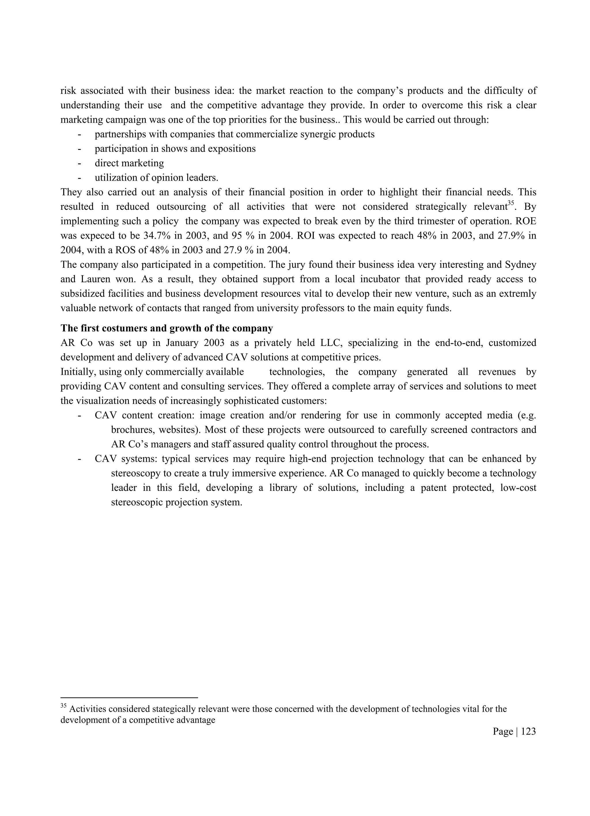 Page | 123
risk associated with their business idea: the market reaction to the company’s products and the difficulty of
understanding their use and the competitive advantage they provide. In order to overcome this risk a clear
marketing campaign was one of the top priorities for the business.. This would be carried out through:
- partnerships with companies that commercialize synergic products
- participation in shows and expositions
- direct marketing
- utilization of opinion leaders.
They also carried out an analysis of their financial position in order to highlight their financial needs. This
resulted in reduced outsourcing of all activities that were not considered strategically relevant35
. By
implementing such a policy the company was expected to break even by the third trimester of operation. ROE
was expeced to be 34.7% in 2003, and 95 % in 2004. ROI was expected to reach 48% in 2003, and 27.9% in
2004, with a ROS of 48% in 2003 and 27.9 % in 2004.
The company also participated in a competition. The jury found their business idea very interesting and Sydney
and Lauren won. As a result, they obtained support from a local incubator that provided ready access to
subsidized facilities and business development resources vital to develop their new venture, such as an extremly
valuable network of contacts that ranged from university professors to the main equity funds.
The first costumers and growth of the company
AR Co was set up in January 2003 as a privately held LLC, specializing in the end-to-end, customized
development and delivery of advanced CAV solutions at competitive prices.
Initially, using only commercially available technologies, the company generated all revenues by
providing CAV content and consulting services. They offered a complete array of services and solutions to meet
the visualization needs of increasingly sophisticated customers:
- CAV content creation: image creation and/or rendering for use in commonly accepted media (e.g.
brochures, websites). Most of these projects were outsourced to carefully screened contractors and
AR Co’s managers and staff assured quality control throughout the process.
- CAV systems: typical services may require high-end projection technology that can be enhanced by
stereoscopy to create a truly immersive experience. AR Co managed to quickly become a technology
leader in this field, developing a library of solutions, including a patent protected, low-cost
stereoscopic projection system.
35
Activities considered stategically relevant were those concerned with the development of technologies vital for the
development of a competitive advantage
 