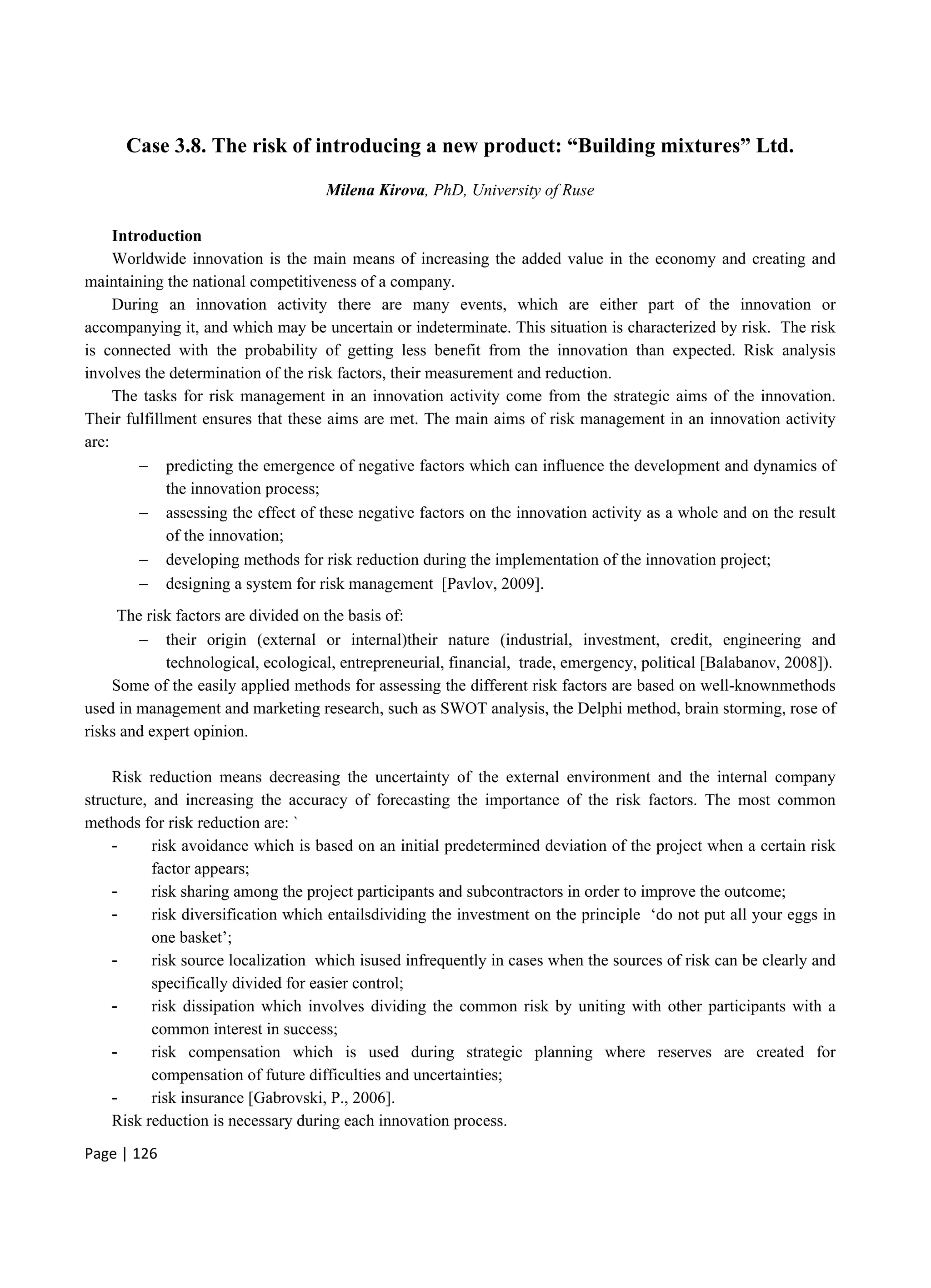 Page | 126
Case 3.8. The risk of introducing a new product: “Building mixtures” Ltd.
Milena Kirova, PhD, University of Ruse
Introduction
Worldwide innovation is the main means of increasing the added value in the economy and creating and
maintaining the national competitiveness of a company.
During an innovation activity there are many events, which are either part of the innovation or
accompanying it, and which may be uncertain or indeterminate. This situation is characterized by risk. The risk
is connected with the probability of getting less benefit from the innovation than expected. Risk analysis
involves the determination of the risk factors, their measurement and reduction.
The tasks for risk management in an innovation activity come from the strategic aims of the innovation.
Their fulfillment ensures that these aims are met. The main aims of risk management in an innovation activity
are:
 predicting the emergence of negative factors which can influence the development and dynamics of
the innovation process;
 assessing the effect of these negative factors on the innovation activity as a whole and on the result
of the innovation;
 developing methods for risk reduction during the implementation of the innovation project;
 designing a system for risk management [Pavlov, 2009].
The risk factors are divided on the basis of:
 their origin (external or internal)their nature (industrial, investment, credit, engineering and
technological, ecological, entrepreneurial, financial, trade, emergency, political [Balabanov, 2008]).
Some of the easily applied methods for assessing the different risk factors are based on well-knownmethods
used in management and marketing research, such as SWOT analysis, the Delphi method, brain storming, rose of
risks and expert opinion.
Risk reduction means decreasing the uncertainty of the external environment and the internal company
structure, and increasing the accuracy of forecasting the importance of the risk factors. The most common
methods for risk reduction are: `
- risk avoidance which is based on an initial predetermined deviation of the project when a certain risk
factor appears;
- risk sharing among the project participants and subcontractors in order to improve the outcome;
- risk diversification which entailsdividing the investment on the principle ‘do not put all your eggs in
one basket’;
- risk source localization which isused infrequently in cases when the sources of risk can be clearly and
specifically divided for easier control;
- risk dissipation which involves dividing the common risk by uniting with other participants with a
common interest in success;
- risk compensation which is used during strategic planning where reserves are created for
compensation of future difficulties and uncertainties;
- risk insurance [Gabrovski, P., 2006].
Risk reduction is necessary during each innovation process.
 