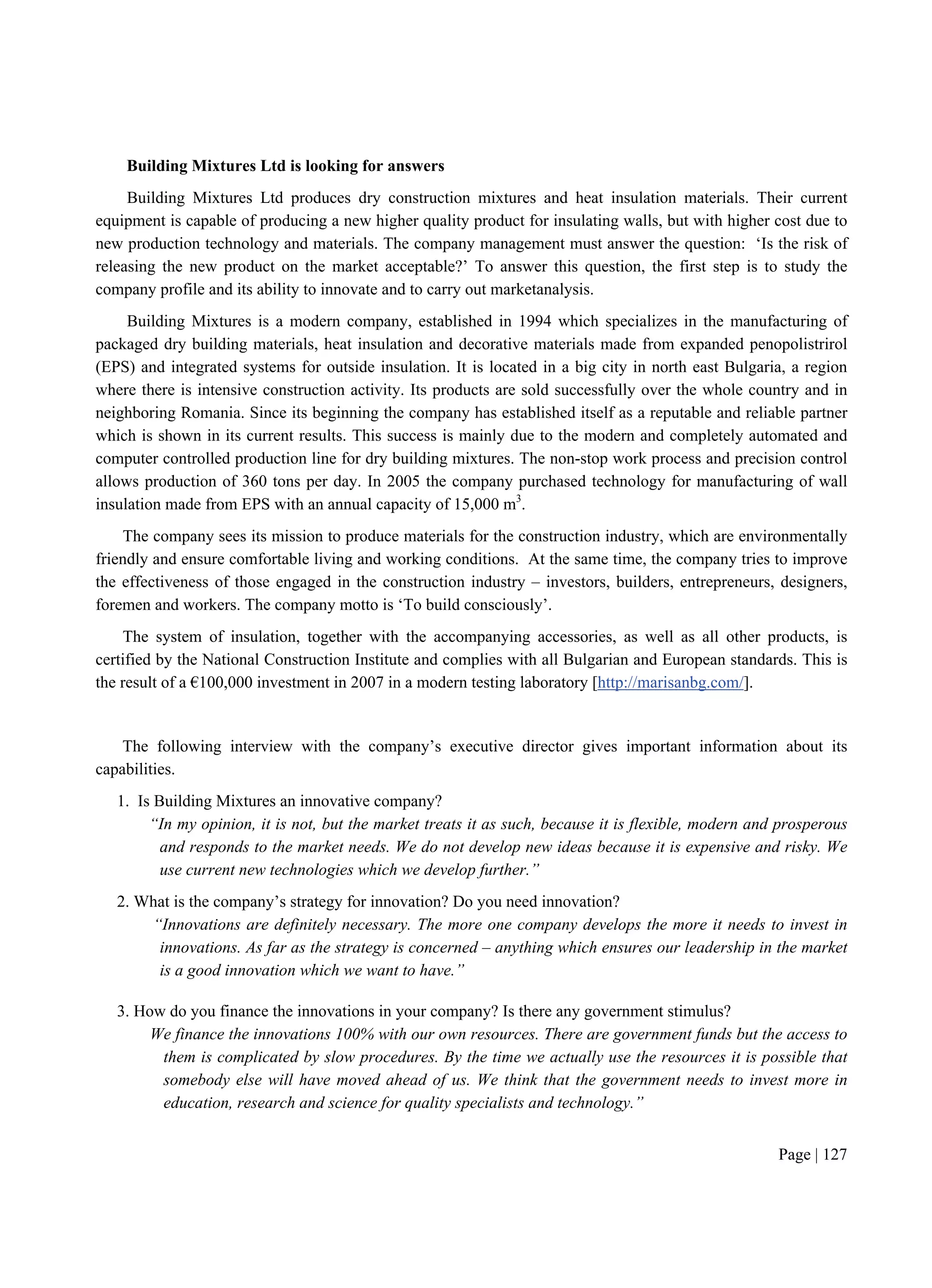 Page | 127
Building Mixtures Ltd is looking for answers
Building Mixtures Ltd produces dry construction mixtures and heat insulation materials. Their current
equipment is capable of producing a new higher quality product for insulating walls, but with higher cost due to
new production technology and materials. The company management must answer the question: ‘Is the risk of
releasing the new product on the market acceptable?’ To answer this question, the first step is to study the
company profile and its ability to innovate and to carry out marketanalysis.
Building Mixtures is a modern company, established in 1994 which specializes in the manufacturing of
packaged dry building materials, heat insulation and decorative materials made from expanded penopolistrirol
(EPS) and integrated systems for outside insulation. It is located in a big city in north east Bulgaria, a region
where there is intensive construction activity. Its products are sold successfully over the whole country and in
neighboring Romania. Since its beginning the company has established itself as a reputable and reliable partner
which is shown in its current results. This success is mainly due to the modern and completely automated and
computer controlled production line for dry building mixtures. The non-stop work process and precision control
allows production of 360 tons per day. In 2005 the company purchased technology for manufacturing of wall
insulation made from EPS with an annual capacity of 15,000 m3
.
The company sees its mission to produce materials for the construction industry, which are environmentally
friendly and ensure comfortable living and working conditions. At the same time, the company tries to improve
the effectiveness of those engaged in the construction industry – investors, builders, entrepreneurs, designers,
foremen and workers. The company motto is ‘To build consciously’.
The system of insulation, together with the accompanying accessories, as well as all other products, is
certified by the National Construction Institute and complies with all Bulgarian and European standards. This is
the result of a €100,000 investment in 2007 in a modern testing laboratory [http://marisanbg.com/].
The following interview with the company’s executive director gives important information about its
capabilities.
1. Is Building Mixtures an innovative company?
“In my opinion, it is not, but the market treats it as such, because it is flexible, modern and prosperous
and responds to the market needs. We do not develop new ideas because it is expensive and risky. We
use current new technologies which we develop further.”
2. What is the company’s strategy for innovation? Do you need innovation?
“Innovations are definitely necessary. The more one company develops the more it needs to invest in
innovations. As far as the strategy is concerned – anything which ensures our leadership in the market
is a good innovation which we want to have.”
3. How do you finance the innovations in your company? Is there any government stimulus?
We finance the innovations 100% with our own resources. There are government funds but the access to
them is complicated by slow procedures. By the time we actually use the resources it is possible that
somebody else will have moved ahead of us. We think that the government needs to invest more in
education, research and science for quality specialists and technology.”
 