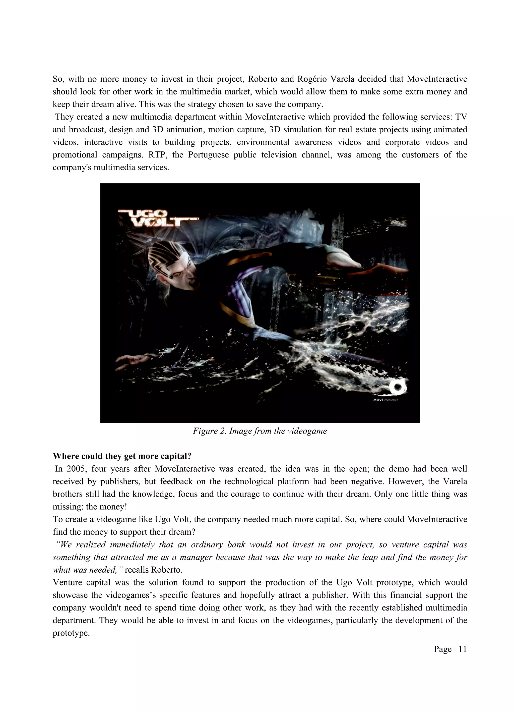 Page | 11
So, with no more money to invest in their project, Roberto and Rogério Varela decided that MoveInteractive
should look for other work in the multimedia market, which would allow them to make some extra money and
keep their dream alive. This was the strategy chosen to save the company.
They created a new multimedia department within MoveInteractive which provided the following services: TV
and broadcast, design and 3D animation, motion capture, 3D simulation for real estate projects using animated
videos, interactive visits to building projects, environmental awareness videos and corporate videos and
promotional campaigns. RTP, the Portuguese public television channel, was among the customers of the
company's multimedia services.
Figure 2. Image from the videogame
Where could they get more capital?
In 2005, four years after MoveInteractive was created, the idea was in the open; the demo had been well
received by publishers, but feedback on the technological platform had been negative. However, the Varela
brothers still had the knowledge, focus and the courage to continue with their dream. Only one little thing was
missing: the money!
To create a videogame like Ugo Volt, the company needed much more capital. So, where could MoveInteractive
find the money to support their dream?
“We realized immediately that an ordinary bank would not invest in our project, so venture capital was
something that attracted me as a manager because that was the way to make the leap and find the money for
what was needed,” recalls Roberto.
Venture capital was the solution found to support the production of the Ugo Volt prototype, which would
showcase the videogames’s specific features and hopefully attract a publisher. With this financial support the
company wouldn't need to spend time doing other work, as they had with the recently established multimedia
department. They would be able to invest in and focus on the videogames, particularly the development of the
prototype.
 