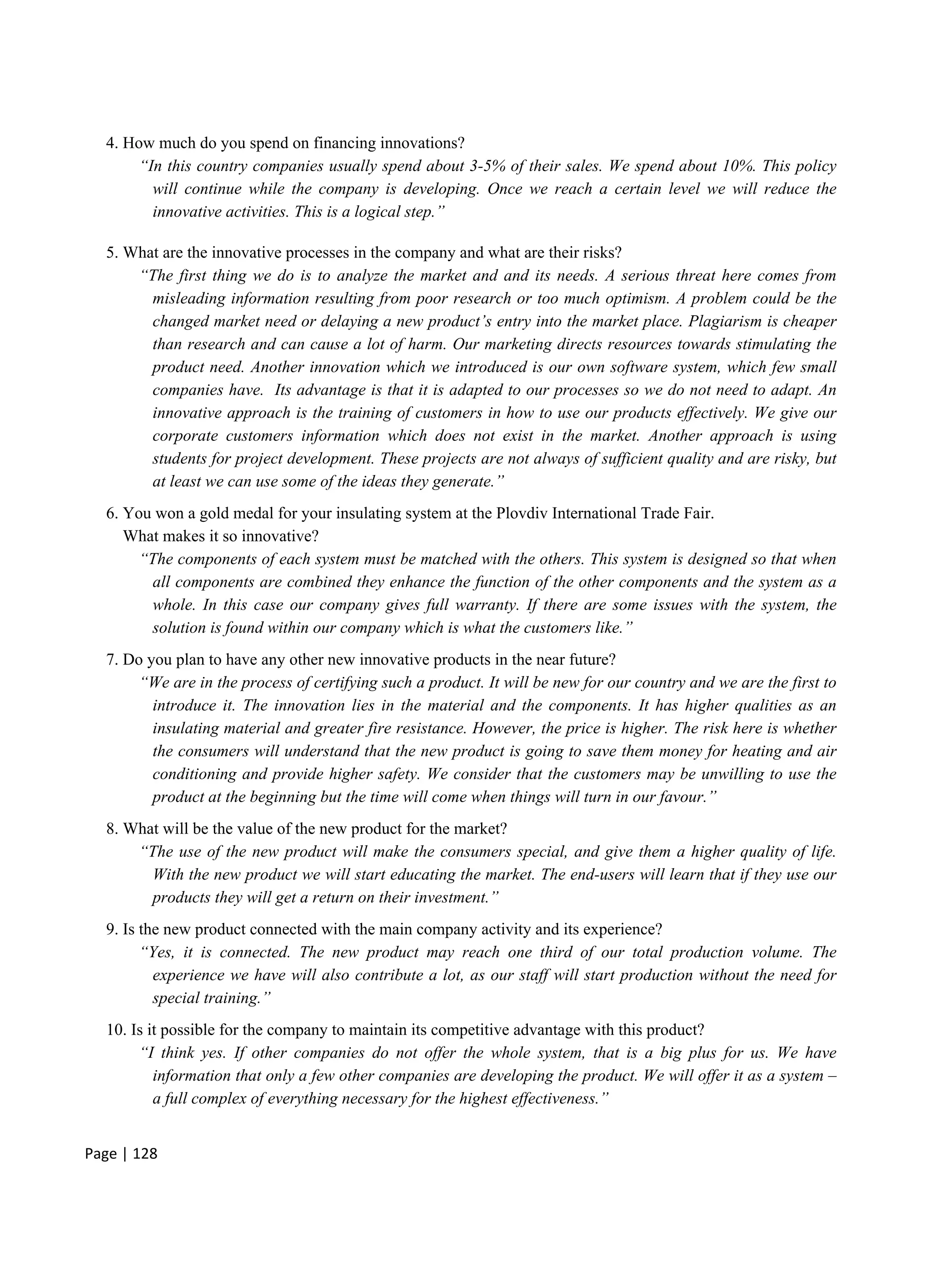 Page | 128
4. How much do you spend on financing innovations?
“In this country companies usually spend about 3-5% of their sales. We spend about 10%. This policy
will continue while the company is developing. Once we reach a certain level we will reduce the
innovative activities. This is a logical step.”
5. What are the innovative processes in the company and what are their risks?
“The first thing we do is to analyze the market and and its needs. A serious threat here comes from
misleading information resulting from poor research or too much optimism. A problem could be the
changed market need or delaying a new product’s entry into the market place. Plagiarism is cheaper
than research and can cause a lot of harm. Our marketing directs resources towards stimulating the
product need. Another innovation which we introduced is our own software system, which few small
companies have. Its advantage is that it is adapted to our processes so we do not need to adapt. An
innovative approach is the training of customers in how to use our products effectively. We give our
corporate customers information which does not exist in the market. Another approach is using
students for project development. These projects are not always of sufficient quality and are risky, but
at least we can use some of the ideas they generate.”
6. You won a gold medal for your insulating system at the Plovdiv International Trade Fair.
What makes it so innovative?
“The components of each system must be matched with the others. This system is designed so that when
all components are combined they enhance the function of the other components and the system as a
whole. In this case our company gives full warranty. If there are some issues with the system, the
solution is found within our company which is what the customers like.”
7. Do you plan to have any other new innovative products in the near future?
“We are in the process of certifying such a product. It will be new for our country and we are the first to
introduce it. The innovation lies in the material and the components. It has higher qualities as an
insulating material and greater fire resistance. However, the price is higher. The risk here is whether
the consumers will understand that the new product is going to save them money for heating and air
conditioning and provide higher safety. We consider that the customers may be unwilling to use the
product at the beginning but the time will come when things will turn in our favour.”
8. What will be the value of the new product for the market?
“The use of the new product will make the consumers special, and give them a higher quality of life.
With the new product we will start educating the market. The end-users will learn that if they use our
products they will get a return on their investment.”
9. Is the new product connected with the main company activity and its experience?
“Yes, it is connected. The new product may reach one third of our total production volume. The
experience we have will also contribute a lot, as our staff will start production without the need for
special training.”
10. Is it possible for the company to maintain its competitive advantage with this product?
“I think yes. If other companies do not offer the whole system, that is a big plus for us. We have
information that only a few other companies are developing the product. We will offer it as a system –
a full complex of everything necessary for the highest effectiveness.”
 