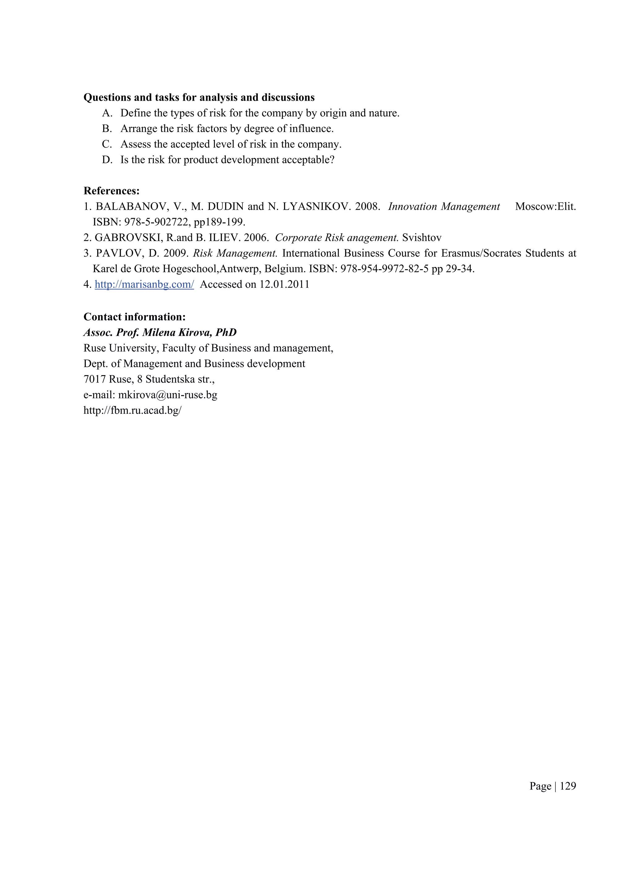 Page | 129
Questions and tasks for analysis and discussions
A. Define the types of risk for the company by origin and nature.
B. Arrange the risk factors by degree of influence.
C. Assess the accepted level of risk in the company.
D. Is the risk for product development acceptable?
References:
1. BALABANOV, V., M. DUDIN and N. LYASNIKOV. 2008. Innovation Management Moscow:Elit.
ISBN: 978-5-902722, pp189-199.
2. GABROVSKI, R.and B. ILIEV. 2006. Corporate Risk anagement. Svishtov
3. PAVLOV, D. 2009. Risk Management. International Business Course for Erasmus/Socrates Students at
Karel de Grote Hogeschool,Antwerp, Belgium. ISBN: 978-954-9972-82-5 pp 29-34.
4. http://marisanbg.com/ Accessed on 12.01.2011
Contact information:
Assoc. Prof. Milena Kirova, PhD
Ruse University, Faculty of Business and management,
Dept. of Management and Business development
7017 Ruse, 8 Studentska str.,
e-mail: mkirova@uni-ruse.bg
http://fbm.ru.acad.bg/
 