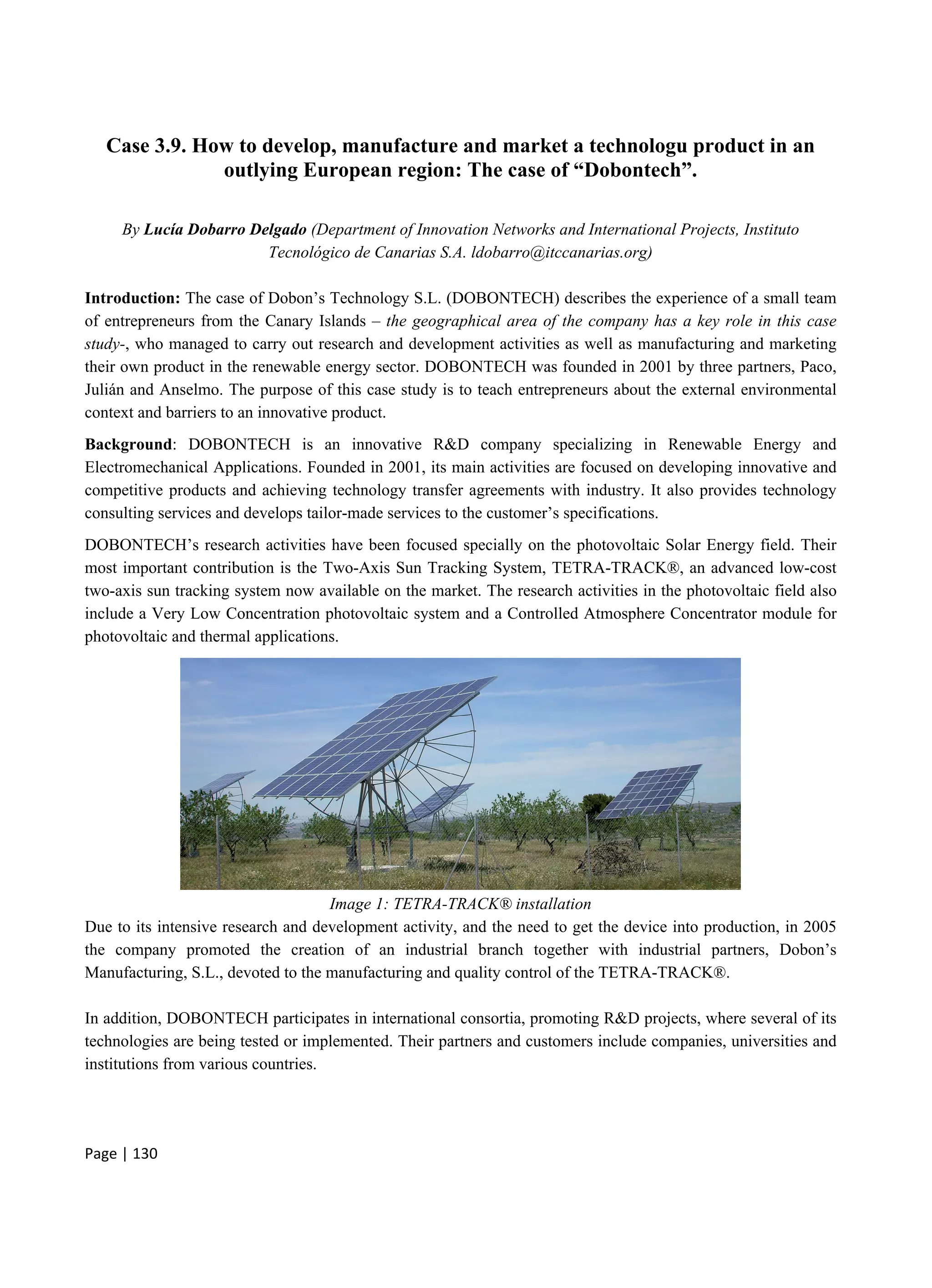 Page | 130
Case 3.9. How to develop, manufacture and market a technologu product in an
outlying European region: The case of “Dobontech”.
By Lucía Dobarro Delgado (Department of Innovation Networks and International Projects, Instituto
Tecnológico de Canarias S.A. ldobarro@itccanarias.org)
Introduction: The case of Dobon’s Technology S.L. (DOBONTECH) describes the experience of a small team
of entrepreneurs from the Canary Islands – the geographical area of the company has a key role in this case
study-, who managed to carry out research and development activities as well as manufacturing and marketing
their own product in the renewable energy sector. DOBONTECH was founded in 2001 by three partners, Paco,
Julián and Anselmo. The purpose of this case study is to teach entrepreneurs about the external environmental
context and barriers to an innovative product.
Background: DOBONTECH is an innovative R&D company specializing in Renewable Energy and
Electromechanical Applications. Founded in 2001, its main activities are focused on developing innovative and
competitive products and achieving technology transfer agreements with industry. It also provides technology
consulting services and develops tailor-made services to the customer’s specifications.
DOBONTECH’s research activities have been focused specially on the photovoltaic Solar Energy field. Their
most important contribution is the Two-Axis Sun Tracking System, TETRA-TRACK®, an advanced low-cost
two-axis sun tracking system now available on the market. The research activities in the photovoltaic field also
include a Very Low Concentration photovoltaic system and a Controlled Atmosphere Concentrator module for
photovoltaic and thermal applications.
Image 1: TETRA-TRACK® installation
Due to its intensive research and development activity, and the need to get the device into production, in 2005
the company promoted the creation of an industrial branch together with industrial partners, Dobon’s
Manufacturing, S.L., devoted to the manufacturing and quality control of the TETRA-TRACK®.
In addition, DOBONTECH participates in international consortia, promoting R&D projects, where several of its
technologies are being tested or implemented. Their partners and customers include companies, universities and
institutions from various countries.
 