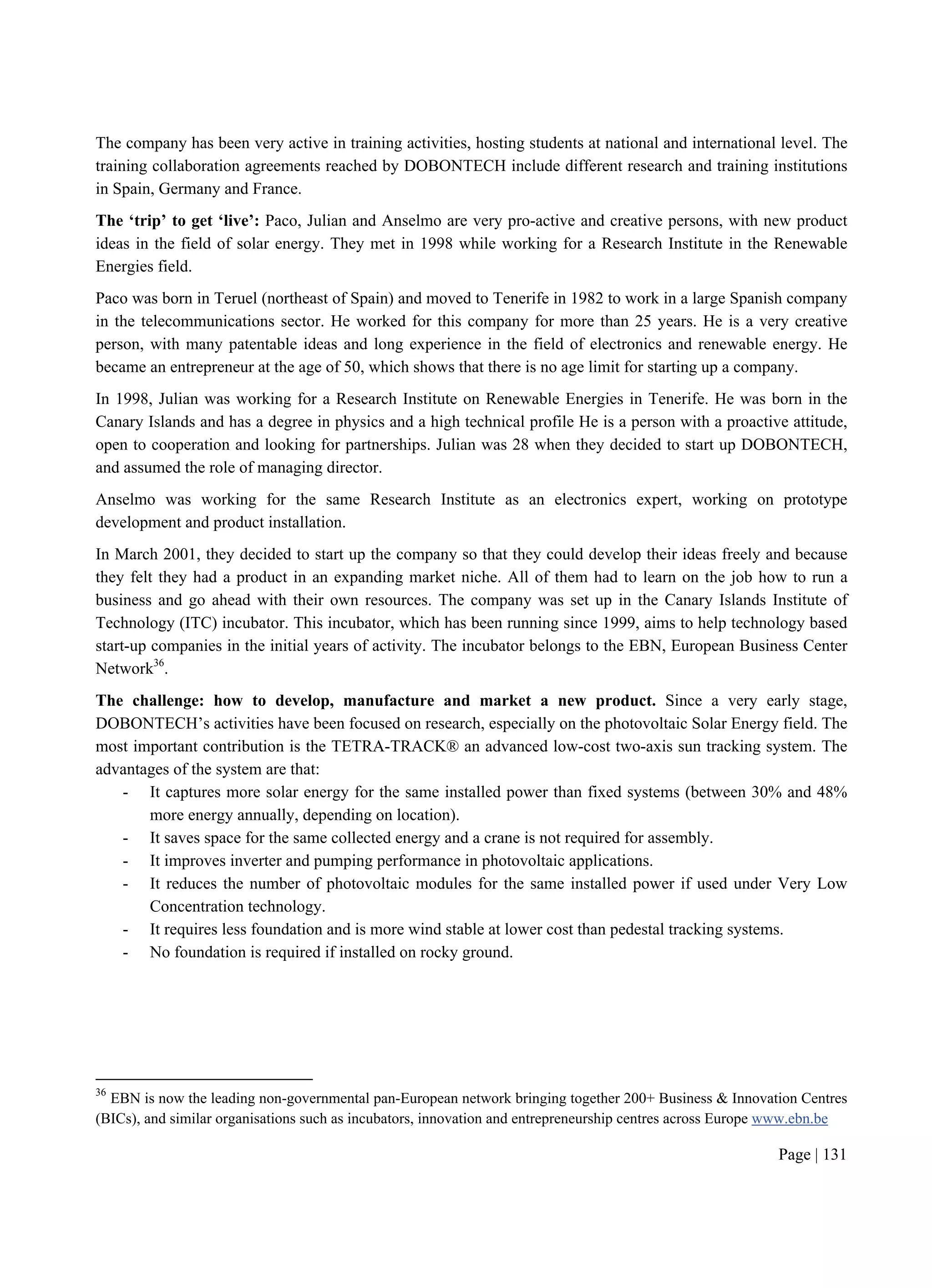 Page | 131
The company has been very active in training activities, hosting students at national and international level. The
training collaboration agreements reached by DOBONTECH include different research and training institutions
in Spain, Germany and France.
The ‘trip’ to get ‘live’: Paco, Julian and Anselmo are very pro-active and creative persons, with new product
ideas in the field of solar energy. They met in 1998 while working for a Research Institute in the Renewable
Energies field.
Paco was born in Teruel (northeast of Spain) and moved to Tenerife in 1982 to work in a large Spanish company
in the telecommunications sector. He worked for this company for more than 25 years. He is a very creative
person, with many patentable ideas and long experience in the field of electronics and renewable energy. He
became an entrepreneur at the age of 50, which shows that there is no age limit for starting up a company.
In 1998, Julian was working for a Research Institute on Renewable Energies in Tenerife. He was born in the
Canary Islands and has a degree in physics and a high technical profile He is a person with a proactive attitude,
open to cooperation and looking for partnerships. Julian was 28 when they decided to start up DOBONTECH,
and assumed the role of managing director.
Anselmo was working for the same Research Institute as an electronics expert, working on prototype
development and product installation.
In March 2001, they decided to start up the company so that they could develop their ideas freely and because
they felt they had a product in an expanding market niche. All of them had to learn on the job how to run a
business and go ahead with their own resources. The company was set up in the Canary Islands Institute of
Technology (ITC) incubator. This incubator, which has been running since 1999, aims to help technology based
start-up companies in the initial years of activity. The incubator belongs to the EBN, European Business Center
Network36
.
The challenge: how to develop, manufacture and market a new product. Since a very early stage,
DOBONTECH’s activities have been focused on research, especially on the photovoltaic Solar Energy field. The
most important contribution is the TETRA-TRACK® an advanced low-cost two-axis sun tracking system. The
advantages of the system are that:
- It captures more solar energy for the same installed power than fixed systems (between 30% and 48%
more energy annually, depending on location).
- It saves space for the same collected energy and a crane is not required for assembly.
- It improves inverter and pumping performance in photovoltaic applications.
- It reduces the number of photovoltaic modules for the same installed power if used under Very Low
Concentration technology.
- It requires less foundation and is more wind stable at lower cost than pedestal tracking systems.
- No foundation is required if installed on rocky ground.
36
EBN is now the leading non-governmental pan-European network bringing together 200+ Business & Innovation Centres
(BICs), and similar organisations such as incubators, innovation and entrepreneurship centres across Europe www.ebn.be
 