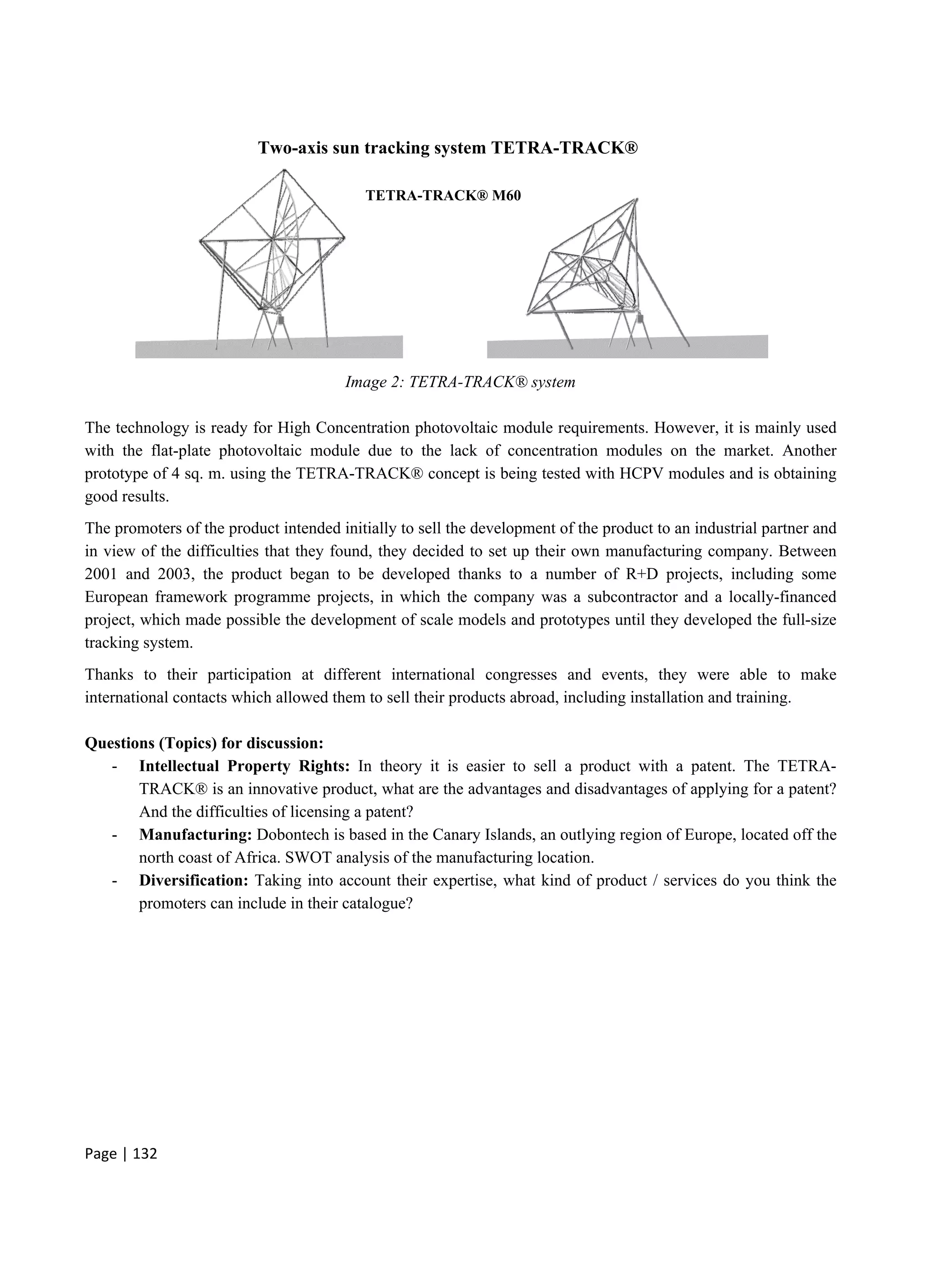 Page | 132
Image 2: TETRA-TRACK® system
The technology is ready for High Concentration photovoltaic module requirements. However, it is mainly used
with the flat-plate photovoltaic module due to the lack of concentration modules on the market. Another
prototype of 4 sq. m. using the TETRA-TRACK® concept is being tested with HCPV modules and is obtaining
good results.
The promoters of the product intended initially to sell the development of the product to an industrial partner and
in view of the difficulties that they found, they decided to set up their own manufacturing company. Between
2001 and 2003, the product began to be developed thanks to a number of R+D projects, including some
European framework programme projects, in which the company was a subcontractor and a locally-financed
project, which made possible the development of scale models and prototypes until they developed the full-size
tracking system.
Thanks to their participation at different international congresses and events, they were able to make
international contacts which allowed them to sell their products abroad, including installation and training.
Questions (Topics) for discussion:
- Intellectual Property Rights: In theory it is easier to sell a product with a patent. The TETRA-
TRACK® is an innovative product, what are the advantages and disadvantages of applying for a patent?
And the difficulties of licensing a patent?
- Manufacturing: Dobontech is based in the Canary Islands, an outlying region of Europe, located off the
north coast of Africa. SWOT analysis of the manufacturing location.
- Diversification: Taking into account their expertise, what kind of product / services do you think the
promoters can include in their catalogue?
TETRA-TRACK® M60
Two-axis sun tracking system TETRA-TRACK®
 