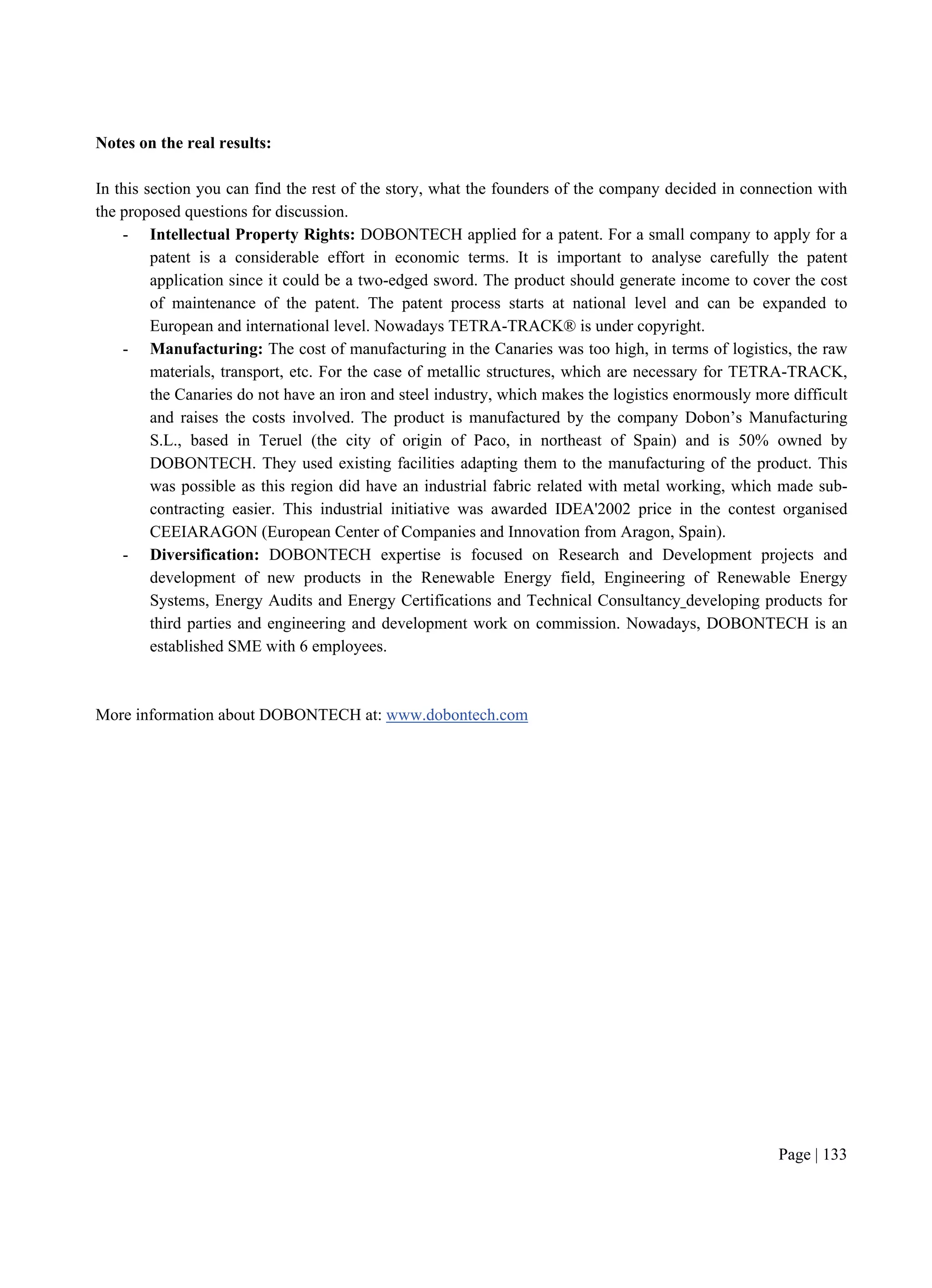 Page | 133
Notes on the real results:
In this section you can find the rest of the story, what the founders of the company decided in connection with
the proposed questions for discussion.
- Intellectual Property Rights: DOBONTECH applied for a patent. For a small company to apply for a
patent is a considerable effort in economic terms. It is important to analyse carefully the patent
application since it could be a two-edged sword. The product should generate income to cover the cost
of maintenance of the patent. The patent process starts at national level and can be expanded to
European and international level. Nowadays TETRA-TRACK® is under copyright.
- Manufacturing: The cost of manufacturing in the Canaries was too high, in terms of logistics, the raw
materials, transport, etc. For the case of metallic structures, which are necessary for TETRA-TRACK,
the Canaries do not have an iron and steel industry, which makes the logistics enormously more difficult
and raises the costs involved. The product is manufactured by the company Dobon’s Manufacturing
S.L., based in Teruel (the city of origin of Paco, in northeast of Spain) and is 50% owned by
DOBONTECH. They used existing facilities adapting them to the manufacturing of the product. This
was possible as this region did have an industrial fabric related with metal working, which made sub-
contracting easier. This industrial initiative was awarded IDEA'2002 price in the contest organised
CEEIARAGON (European Center of Companies and Innovation from Aragon, Spain).
- Diversification: DOBONTECH expertise is focused on Research and Development projects and
development of new products in the Renewable Energy field, Engineering of Renewable Energy
Systems, Energy Audits and Energy Certifications and Technical Consultancy developing products for
third parties and engineering and development work on commission. Nowadays, DOBONTECH is an
established SME with 6 employees.
More information about DOBONTECH at: www.dobontech.com
 