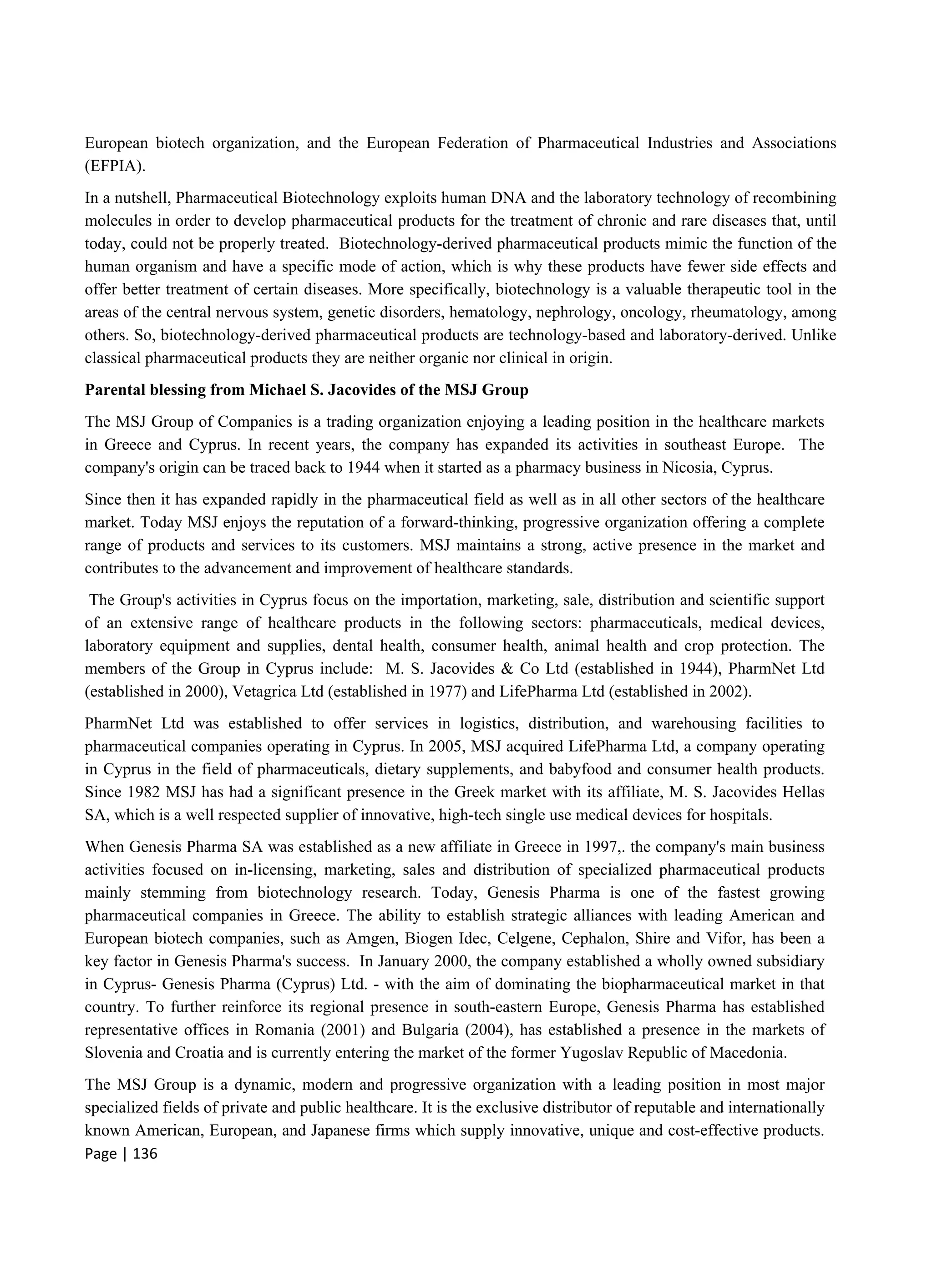 Page | 136
European biotech organization, and the European Federation of Pharmaceutical Industries and Associations
(EFPIA).
In a nutshell, Pharmaceutical Biotechnology exploits human DNA and the laboratory technology of recombining
molecules in order to develop pharmaceutical products for the treatment of chronic and rare diseases that, until
today, could not be properly treated. Biotechnology-derived pharmaceutical products mimic the function of the
human organism and have a specific mode of action, which is why these products have fewer side effects and
offer better treatment of certain diseases. More specifically, biotechnology is a valuable therapeutic tool in the
areas of the central nervous system, genetic disorders, hematology, nephrology, oncology, rheumatology, among
others. So, biotechnology-derived pharmaceutical products are technology-based and laboratory-derived. Unlike
classical pharmaceutical products they are neither organic nor clinical in origin.
Parental blessing from Michael S. Jacovides of the MSJ Group
The MSJ Group of Companies is a trading organization enjoying a leading position in the healthcare markets
in Greece and Cyprus. In recent years, the company has expanded its activities in southeast Europe. The
company's origin can be traced back to 1944 when it started as a pharmacy business in Nicosia, Cyprus.
Since then it has expanded rapidly in the pharmaceutical field as well as in all other sectors of the healthcare
market. Today MSJ enjoys the reputation of a forward-thinking, progressive organization offering a complete
range of products and services to its customers. MSJ maintains a strong, active presence in the market and
contributes to the advancement and improvement of healthcare standards.
The Group's activities in Cyprus focus on the importation, marketing, sale, distribution and scientific support
of an extensive range of healthcare products in the following sectors: pharmaceuticals, medical devices,
laboratory equipment and supplies, dental health, consumer health, animal health and crop protection. The
members of the Group in Cyprus include: M. S. Jacovides & Co Ltd (established in 1944), PharmNet Ltd
(established in 2000), Vetagrica Ltd (established in 1977) and LifePharma Ltd (established in 2002).
PharmNet Ltd was established to offer services in logistics, distribution, and warehousing facilities to
pharmaceutical companies operating in Cyprus. In 2005, MSJ acquired LifePharma Ltd, a company operating
in Cyprus in the field of pharmaceuticals, dietary supplements, and babyfood and consumer health products.
Since 1982 MSJ has had a significant presence in the Greek market with its affiliate, M. S. Jacovides Hellas
SA, which is a well respected supplier of innovative, high-tech single use medical devices for hospitals.
When Genesis Pharma SA was established as a new affiliate in Greece in 1997,. the company's main business
activities focused on in-licensing, marketing, sales and distribution of specialized pharmaceutical products
mainly stemming from biotechnology research. Today, Genesis Pharma is one of the fastest growing
pharmaceutical companies in Greece. The ability to establish strategic alliances with leading American and
European biotech companies, such as Amgen, Biogen Idec, Celgene, Cephalon, Shire and Vifor, has been a
key factor in Genesis Pharma's success. In January 2000, the company established a wholly owned subsidiary
in Cyprus- Genesis Pharma (Cyprus) Ltd. - with the aim of dominating the biopharmaceutical market in that
country. To further reinforce its regional presence in south-eastern Europe, Genesis Pharma has established
representative offices in Romania (2001) and Bulgaria (2004), has established a presence in the markets of
Slovenia and Croatia and is currently entering the market of the former Yugoslav Republic of Macedonia.
The MSJ Group is a dynamic, modern and progressive organization with a leading position in most major
specialized fields of private and public healthcare. It is the exclusive distributor of reputable and internationally
known American, European, and Japanese firms which supply innovative, unique and cost-effective products.
 