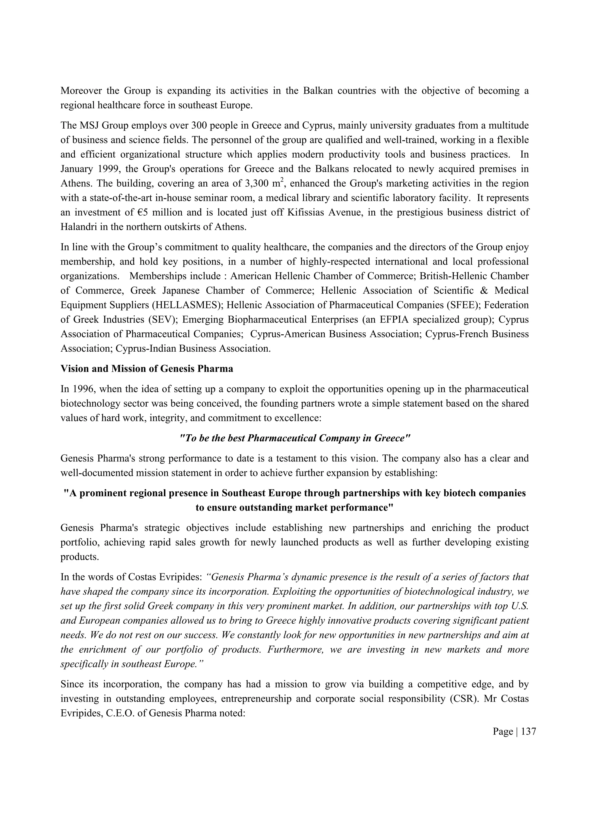 Page | 137
Moreover the Group is expanding its activities in the Balkan countries with the objective of becoming a
regional healthcare force in southeast Europe.
The MSJ Group employs over 300 people in Greece and Cyprus, mainly university graduates from a multitude
of business and science fields. The personnel of the group are qualified and well-trained, working in a flexible
and efficient organizational structure which applies modern productivity tools and business practices. In
January 1999, the Group's operations for Greece and the Balkans relocated to newly acquired premises in
Athens. The building, covering an area of 3,300 m2
, enhanced the Group's marketing activities in the region
with a state-of-the-art in-house seminar room, a medical library and scientific laboratory facility. It represents
an investment of €5 million and is located just off Kifissias Avenue, in the prestigious business district of
Halandri in the northern outskirts of Athens.
In line with the Group’s commitment to quality healthcare, the companies and the directors of the Group enjoy
membership, and hold key positions, in a number of highly-respected international and local professional
organizations. Memberships include : American Hellenic Chamber of Commerce; British-Hellenic Chamber
of Commerce, Greek Japanese Chamber of Commerce; Hellenic Association of Scientific & Medical
Equipment Suppliers (HELLASMES); Hellenic Association of Pharmaceutical Companies (SFEE); Federation
of Greek Industries (SEV); Emerging Biopharmaceutical Enterprises (an EFPIA specialized group); Cyprus
Association of Pharmaceutical Companies; Cyprus-American Business Association; Cyprus-French Business
Association; Cyprus-Indian Business Association.
Vision and Mission of Genesis Pharma
In 1996, when the idea of setting up a company to exploit the opportunities opening up in the pharmaceutical
biotechnology sector was being conceived, the founding partners wrote a simple statement based on the shared
values of hard work, integrity, and commitment to excellence:
"To be the best Pharmaceutical Company in Greece"
Genesis Pharma's strong performance to date is a testament to this vision. The company also has a clear and
well-documented mission statement in order to achieve further expansion by establishing:
"A prominent regional presence in Southeast Europe through partnerships with key biotech companies
to ensure outstanding market performance"
Genesis Pharma's strategic objectives include establishing new partnerships and enriching the product
portfolio, achieving rapid sales growth for newly launched products as well as further developing existing
products.
In the words of Costas Evripides: “Genesis Pharma’s dynamic presence is the result of a series of factors that
have shaped the company since its incorporation. Exploiting the opportunities of biotechnological industry, we
set up the first solid Greek company in this very prominent market. In addition, our partnerships with top U.S.
and European companies allowed us to bring to Greece highly innovative products covering significant patient
needs. We do not rest on our success. We constantly look for new opportunities in new partnerships and aim at
the enrichment of our portfolio of products. Furthermore, we are investing in new markets and more
specifically in southeast Europe.”
Since its incorporation, the company has had a mission to grow via building a competitive edge, and by
investing in outstanding employees, entrepreneurship and corporate social responsibility (CSR). Mr Costas
Evripides, C.E.O. of Genesis Pharma noted:
 