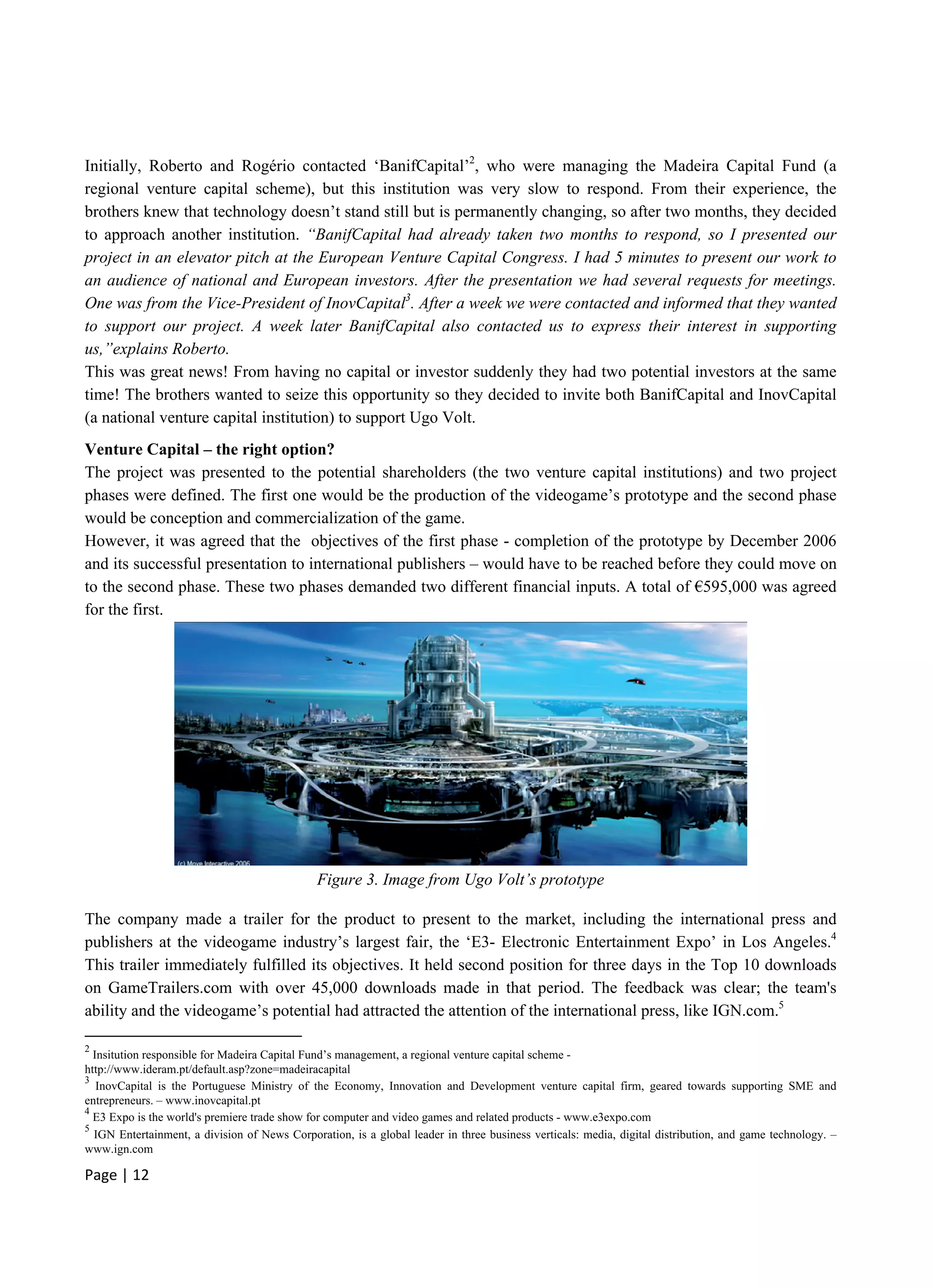 Page | 12
Initially, Roberto and Rogério contacted ‘BanifCapital’2
, who were managing the Madeira Capital Fund (a
regional venture capital scheme), but this institution was very slow to respond. From their experience, the
brothers knew that technology doesn’t stand still but is permanently changing, so after two months, they decided
to approach another institution. “BanifCapital had already taken two months to respond, so I presented our
project in an elevator pitch at the European Venture Capital Congress. I had 5 minutes to present our work to
an audience of national and European investors. After the presentation we had several requests for meetings.
One was from the Vice-President of InovCapital3
. After a week we were contacted and informed that they wanted
to support our project. A week later BanifCapital also contacted us to express their interest in supporting
us,”explains Roberto.
This was great news! From having no capital or investor suddenly they had two potential investors at the same
time! The brothers wanted to seize this opportunity so they decided to invite both BanifCapital and InovCapital
(a national venture capital institution) to support Ugo Volt.
Venture Capital – the right option?
The project was presented to the potential shareholders (the two venture capital institutions) and two project
phases were defined. The first one would be the production of the videogame’s prototype and the second phase
would be conception and commercialization of the game.
However, it was agreed that the objectives of the first phase - completion of the prototype by December 2006
and its successful presentation to international publishers – would have to be reached before they could move on
to the second phase. These two phases demanded two different financial inputs. A total of €595,000 was agreed
for the first.
Figure 3. Image from Ugo Volt’s prototype
The company made a trailer for the product to present to the market, including the international press and
publishers at the videogame industry’s largest fair, the ‘E3- Electronic Entertainment Expo’ in Los Angeles.4
This trailer immediately fulfilled its objectives. It held second position for three days in the Top 10 downloads
on GameTrailers.com with over 45,000 downloads made in that period. The feedback was clear; the team's
ability and the videogame’s potential had attracted the attention of the international press, like IGN.com.5
2
Insitution responsible for Madeira Capital Fund’s management, a regional venture capital scheme -
http://www.ideram.pt/default.asp?zone=madeiracapital
3
InovCapital is the Portuguese Ministry of the Economy, Innovation and Development venture capital firm, geared towards supporting SME and
entrepreneurs. – www.inovcapital.pt
4
E3 Expo is the world's premiere trade show for computer and video games and related products - www.e3expo.com
5
IGN Entertainment, a division of News Corporation, is a global leader in three business verticals: media, digital distribution, and game technology. –
www.ign.com
 