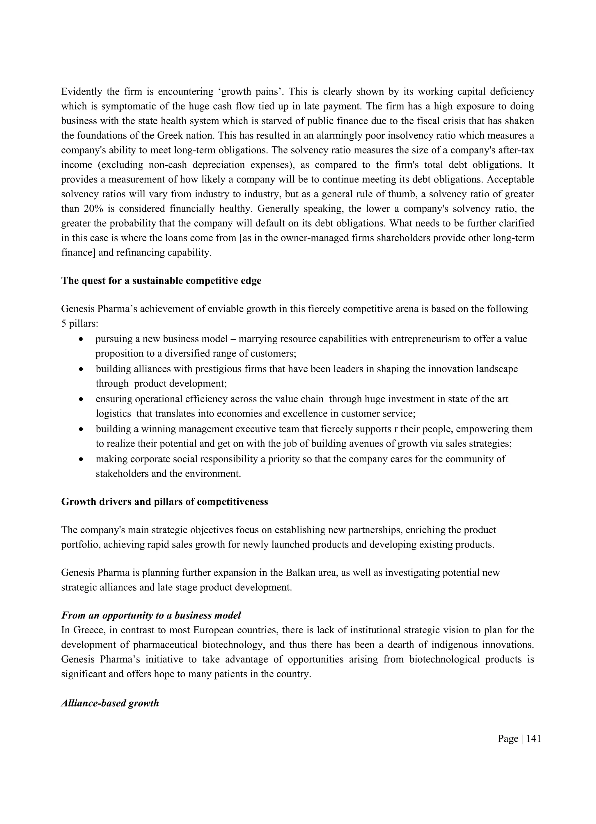 Page | 141
Evidently the firm is encountering ‘growth pains’. This is clearly shown by its working capital deficiency
which is symptomatic of the huge cash flow tied up in late payment. The firm has a high exposure to doing
business with the state health system which is starved of public finance due to the fiscal crisis that has shaken
the foundations of the Greek nation. This has resulted in an alarmingly poor insolvency ratio which measures a
company's ability to meet long-term obligations. The solvency ratio measures the size of a company's after-tax
income (excluding non-cash depreciation expenses), as compared to the firm's total debt obligations. It
provides a measurement of how likely a company will be to continue meeting its debt obligations. Acceptable
solvency ratios will vary from industry to industry, but as a general rule of thumb, a solvency ratio of greater
than 20% is considered financially healthy. Generally speaking, the lower a company's solvency ratio, the
greater the probability that the company will default on its debt obligations. What needs to be further clarified
in this case is where the loans come from [as in the owner-managed firms shareholders provide other long-term
finance] and refinancing capability.
The quest for a sustainable competitive edge
Genesis Pharma’s achievement of enviable growth in this fiercely competitive arena is based on the following
5 pillars:
 pursuing a new business model – marrying resource capabilities with entrepreneurism to offer a value
proposition to a diversified range of customers;
 building alliances with prestigious firms that have been leaders in shaping the innovation landscape
through product development;
 ensuring operational efficiency across the value chain through huge investment in state of the art
logistics that translates into economies and excellence in customer service;
 building a winning management executive team that fiercely supports r their people, empowering them
to realize their potential and get on with the job of building avenues of growth via sales strategies;
 making corporate social responsibility a priority so that the company cares for the community of
stakeholders and the environment.
Growth drivers and pillars of competitiveness
The company's main strategic objectives focus on establishing new partnerships, enriching the product
portfolio, achieving rapid sales growth for newly launched products and developing existing products.
Genesis Pharma is planning further expansion in the Balkan area, as well as investigating potential new
strategic alliances and late stage product development.
From an opportunity to a business model
In Greece, in contrast to most European countries, there is lack of institutional strategic vision to plan for the
development of pharmaceutical biotechnology, and thus there has been a dearth of indigenous innovations.
Genesis Pharma’s initiative to take advantage of opportunities arising from biotechnological products is
significant and offers hope to many patients in the country.
Alliance-based growth
 