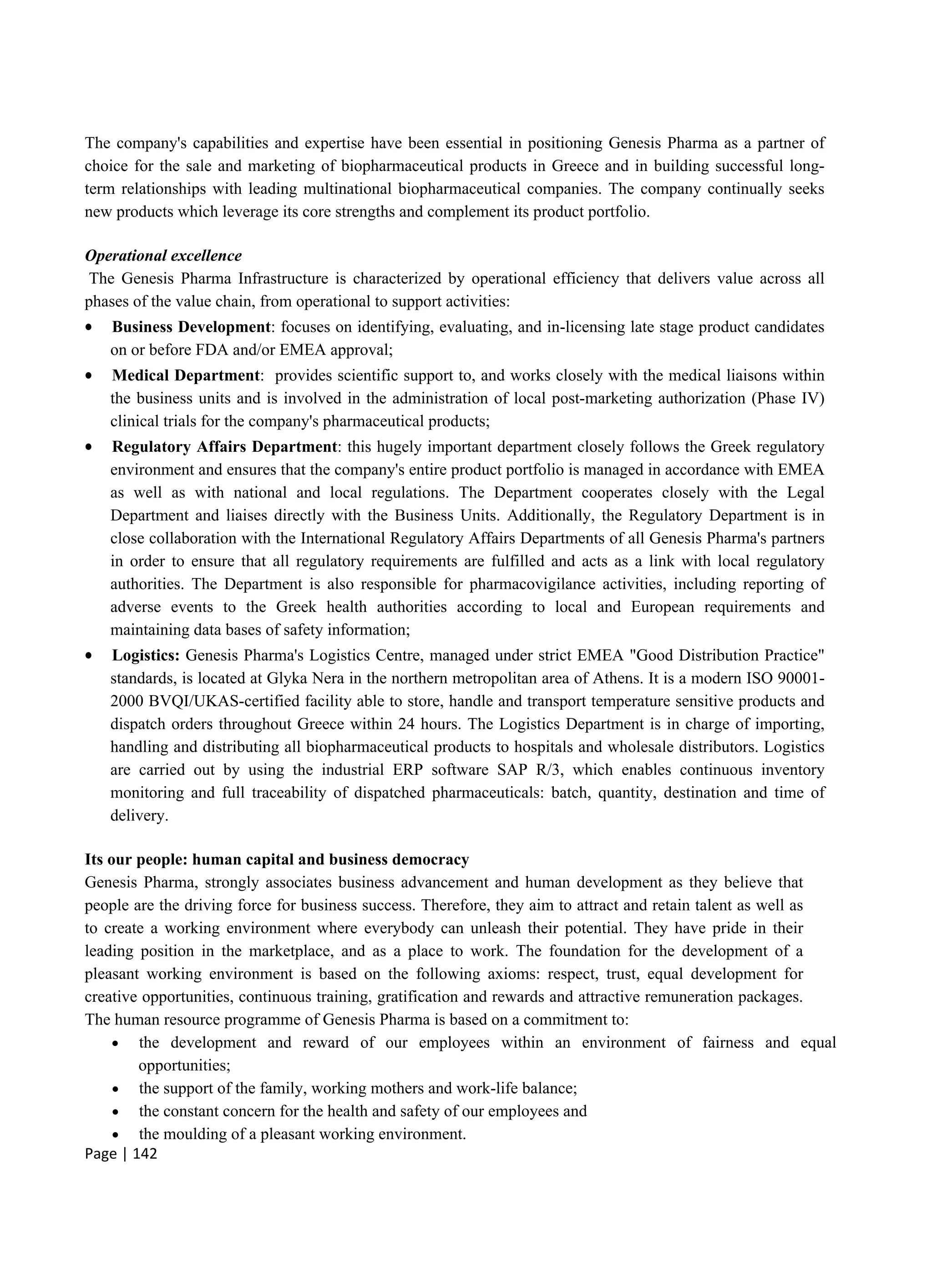 Page | 142
The company's capabilities and expertise have been essential in positioning Genesis Pharma as a partner of
choice for the sale and marketing of biopharmaceutical products in Greece and in building successful long-
term relationships with leading multinational biopharmaceutical companies. The company continually seeks
new products which leverage its core strengths and complement its product portfolio.
Operational excellence
The Genesis Pharma Infrastructure is characterized by operational efficiency that delivers value across all
phases of the value chain, from operational to support activities:
 Business Development: focuses on identifying, evaluating, and in-licensing late stage product candidates
on or before FDA and/or EMEA approval;
 Medical Department: provides scientific support to, and works closely with the medical liaisons within
the business units and is involved in the administration of local post-marketing authorization (Phase IV)
clinical trials for the company's pharmaceutical products;
 Regulatory Affairs Department: this hugely important department closely follows the Greek regulatory
environment and ensures that the company's entire product portfolio is managed in accordance with EMEA
as well as with national and local regulations. The Department cooperates closely with the Legal
Department and liaises directly with the Business Units. Additionally, the Regulatory Department is in
close collaboration with the International Regulatory Affairs Departments of all Genesis Pharma's partners
in order to ensure that all regulatory requirements are fulfilled and acts as a link with local regulatory
authorities. The Department is also responsible for pharmacovigilance activities, including reporting of
adverse events to the Greek health authorities according to local and European requirements and
maintaining data bases of safety information;
 Logistics: Genesis Pharma's Logistics Centre, managed under strict EMEA "Good Distribution Practice"
standards, is located at Glyka Nera in the northern metropolitan area of Athens. It is a modern ISO 90001-
2000 BVQI/UKAS-certified facility able to store, handle and transport temperature sensitive products and
dispatch orders throughout Greece within 24 hours. The Logistics Department is in charge of importing,
handling and distributing all biopharmaceutical products to hospitals and wholesale distributors. Logistics
are carried out by using the industrial ERP software SAP R/3, which enables continuous inventory
monitoring and full traceability of dispatched pharmaceuticals: batch, quantity, destination and time of
delivery.
Its our people: human capital and business democracy
Genesis Pharma, strongly associates business advancement and human development as they believe that
people are the driving force for business success. Therefore, they aim to attract and retain talent as well as
to create a working environment where everybody can unleash their potential. They have pride in their
leading position in the marketplace, and as a place to work. The foundation for the development of a
pleasant working environment is based on the following axioms: respect, trust, equal development for
creative opportunities, continuous training, gratification and rewards and attractive remuneration packages.
The human resource programme of Genesis Pharma is based on a commitment to:
 the development and reward of our employees within an environment of fairness and equal
opportunities;
 the support of the family, working mothers and work-life balance;
 the constant concern for the health and safety of our employees and
 the moulding of a pleasant working environment.
 