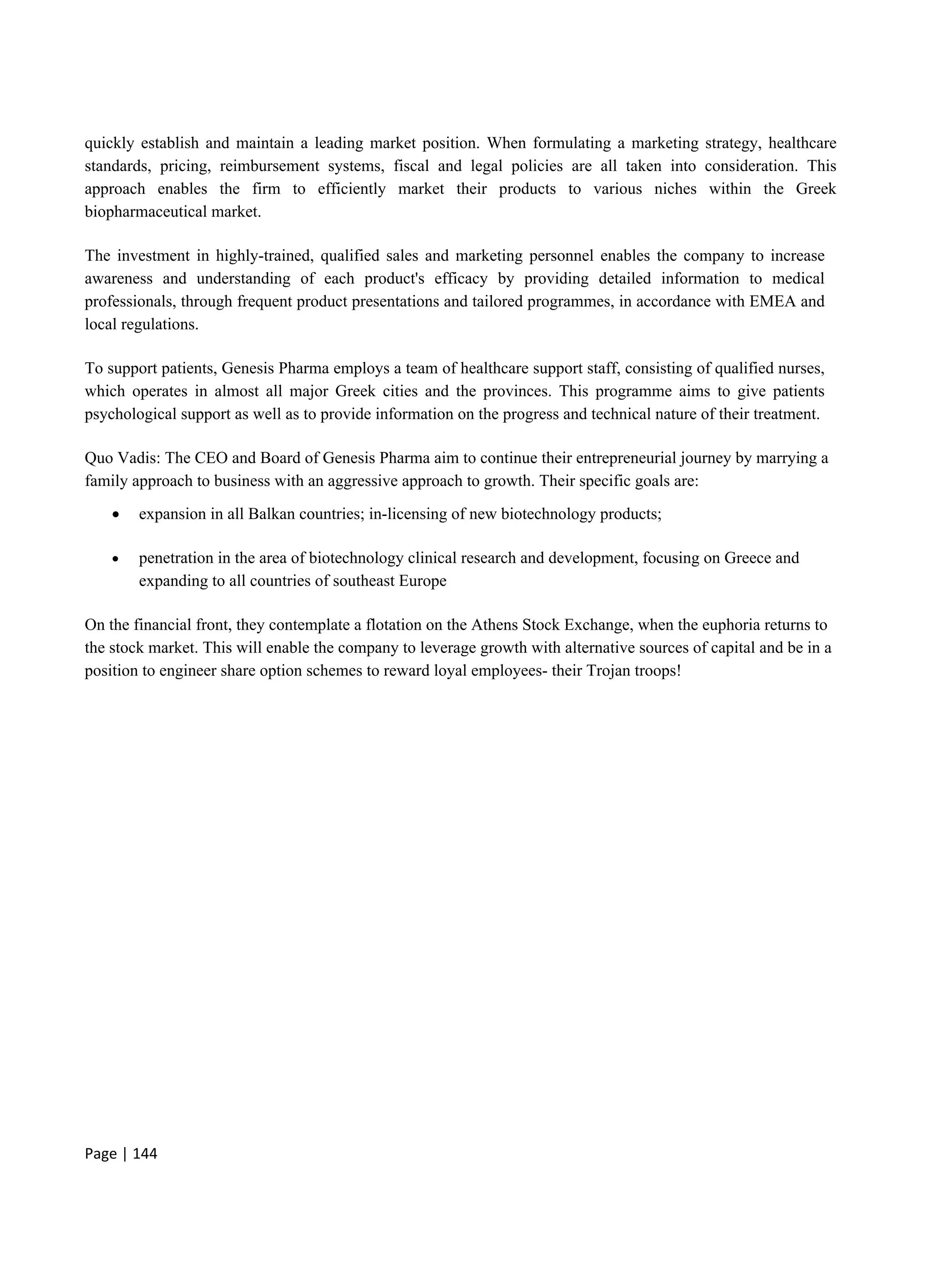 Page | 144
quickly establish and maintain a leading market position. When formulating a marketing strategy, healthcare
standards, pricing, reimbursement systems, fiscal and legal policies are all taken into consideration. This
approach enables the firm to efficiently market their products to various niches within the Greek
biopharmaceutical market.
The investment in highly-trained, qualified sales and marketing personnel enables the company to increase
awareness and understanding of each product's efficacy by providing detailed information to medical
professionals, through frequent product presentations and tailored programmes, in accordance with EMEA and
local regulations.
To support patients, Genesis Pharma employs a team of healthcare support staff, consisting of qualified nurses,
which operates in almost all major Greek cities and the provinces. This programme aims to give patients
psychological support as well as to provide information on the progress and technical nature of their treatment.
Quo Vadis: The CEO and Board of Genesis Pharma aim to continue their entrepreneurial journey by marrying a
family approach to business with an aggressive approach to growth. Their specific goals are:
 expansion in all Balkan countries; in-licensing of new biotechnology products;
 penetration in the area of biotechnology clinical research and development, focusing on Greece and
expanding to all countries of southeast Europe
On the financial front, they contemplate a flotation on the Athens Stock Exchange, when the euphoria returns to
the stock market. This will enable the company to leverage growth with alternative sources of capital and be in a
position to engineer share option schemes to reward loyal employees- their Trojan troops!
 