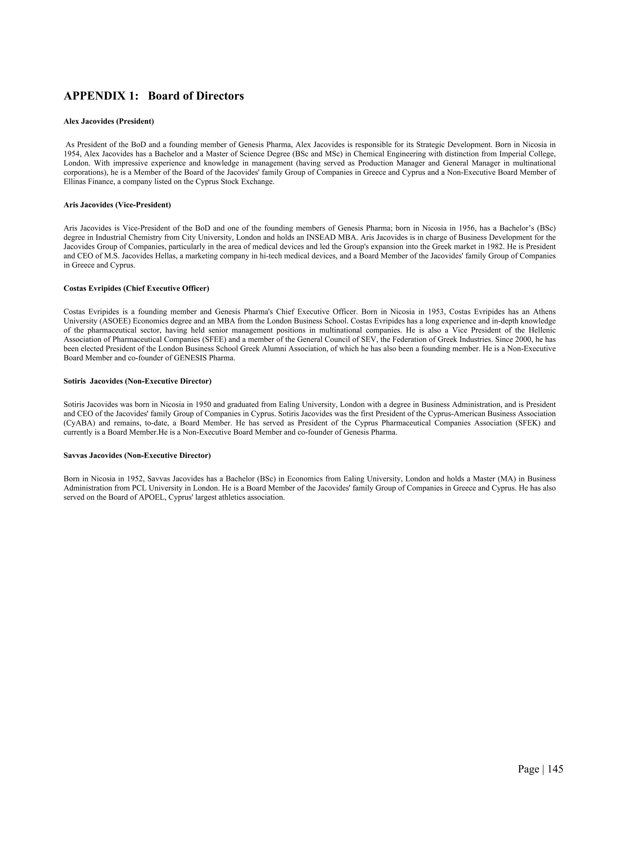 Page | 145
APPENDIX 1: Board of Directors
Alex Jacovides (President)
As President of the BoD and a founding member of Genesis Pharma, Alex Jacovides is responsible for its Strategic Development. Born in Nicosia in
1954, Alex Jacovides has a Bachelor and a Master of Science Degree (BSc and MSc) in Chemical Engineering with distinction from Imperial College,
London. With impressive experience and knowledge in management (having served as Production Manager and General Manager in multinational
corporations), he is a Member of the Board of the Jacovides' family Group of Companies in Greece and Cyprus and a Non-Executive Board Member of
Ellinas Finance, a company listed on the Cyprus Stock Exchange.
Aris Jacovides (Vice-President)
Aris Jacovides is Vice-President of the BoD and one of the founding members of Genesis Pharma; born in Nicosia in 1956, has a Bachelor’s (BSc)
degree in Industrial Chemistry from City University, London and holds an INSEAD MBA. Aris Jacovides is in charge of Business Development for the
Jacovides Group of Companies, particularly in the area of medical devices and led the Group's expansion into the Greek market in 1982. He is President
and CEO of M.S. Jacovides Hellas, a marketing company in hi-tech medical devices, and a Board Member of the Jacovides' family Group of Companies
in Greece and Cyprus.
Costas Evripides (Chief Executive Officer)
Costas Evripides is a founding member and Genesis Pharma's Chief Executive Officer. Born in Nicosia in 1953, Costas Evripides has an Athens
University (ASOEE) Economics degree and an MBA from the London Business School. Costas Evripides has a long experience and in-depth knowledge
of the pharmaceutical sector, having held senior management positions in multinational companies. He is also a Vice President of the Hellenic
Association of Pharmaceutical Companies (SFEE) and a member of the General Council of SEV, the Federation of Greek Industries. Since 2000, he has
been elected President of the London Business School Greek Alumni Association, of which he has also been a founding member. He is a Non-Executive
Board Member and co-founder of GENESIS Pharma.
Sotiris Jacovides (Non-Executive Director)
Sotiris Jacovides was born in Nicosia in 1950 and graduated from Ealing University, London with a degree in Business Administration, and is President
and CEO of the Jacovides' family Group of Companies in Cyprus. Sotiris Jacovides was the first President of the Cyprus-American Business Association
(CyABA) and remains, to-date, a Board Member. He has served as President of the Cyprus Pharmaceutical Companies Association (SFEK) and
currently is a Board Member.He is a Non-Executive Board Member and co-founder of Genesis Pharma.
Savvas Jacovides (Non-Executive Director)
Born in Nicosia in 1952, Savvas Jacovides has a Bachelor (BSc) in Economics from Ealing University, London and holds a Master (MA) in Business
Administration from PCL University in London. He is a Board Member of the Jacovides' family Group of Companies in Greece and Cyprus. He has also
served on the Board of APOEL, Cyprus' largest athletics association.
 