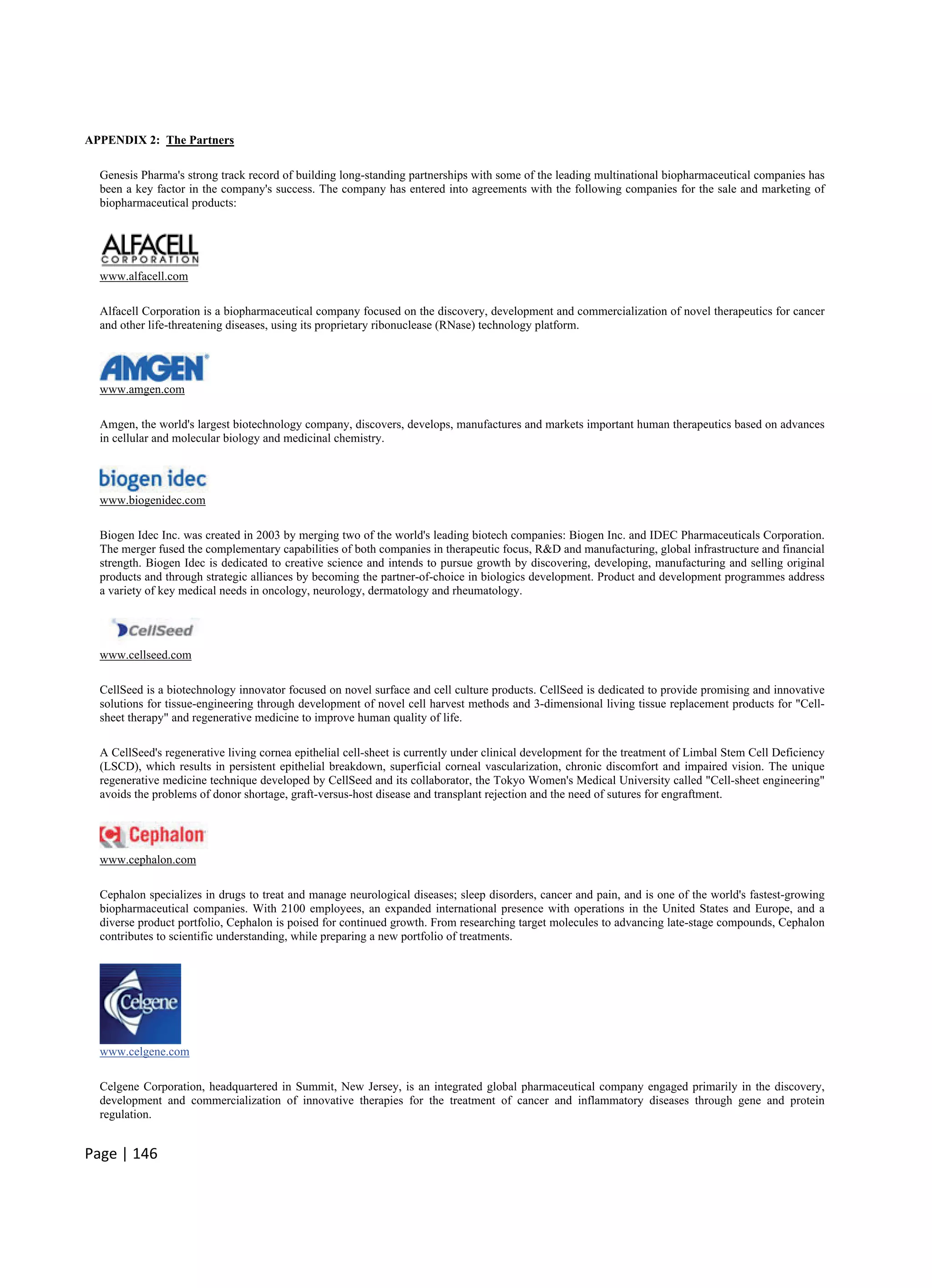 Page | 146
APPENDIX 2: The Partners
Genesis Pharma's strong track record of building long-standing partnerships with some of the leading multinational biopharmaceutical companies has
been a key factor in the company's success. The company has entered into agreements with the following companies for the sale and marketing of
biopharmaceutical products:
www.alfacell.com
Alfacell Corporation is a biopharmaceutical company focused on the discovery, development and commercialization of novel therapeutics for cancer
and other life-threatening diseases, using its proprietary ribonuclease (RNase) technology platform.
www.amgen.com
Amgen, the world's largest biotechnology company, discovers, develops, manufactures and markets important human therapeutics based on advances
in cellular and molecular biology and medicinal chemistry.
www.biogenidec.com
Biogen Idec Inc. was created in 2003 by merging two of the world's leading biotech companies: Biogen Inc. and IDEC Pharmaceuticals Corporation.
The merger fused the complementary capabilities of both companies in therapeutic focus, R&D and manufacturing, global infrastructure and financial
strength. Biogen Idec is dedicated to creative science and intends to pursue growth by discovering, developing, manufacturing and selling original
products and through strategic alliances by becoming the partner-of-choice in biologics development. Product and development programmes address
a variety of key medical needs in oncology, neurology, dermatology and rheumatology.
www.cellseed.com
CellSeed is a biotechnology innovator focused on novel surface and cell culture products. CellSeed is dedicated to provide promising and innovative
solutions for tissue-engineering through development of novel cell harvest methods and 3-dimensional living tissue replacement products for "Cell-
sheet therapy" and regenerative medicine to improve human quality of life.
A CellSeed's regenerative living cornea epithelial cell-sheet is currently under clinical development for the treatment of Limbal Stem Cell Deficiency
(LSCD), which results in persistent epithelial breakdown, superficial corneal vascularization, chronic discomfort and impaired vision. The unique
regenerative medicine technique developed by CellSeed and its collaborator, the Tokyo Women's Medical University called "Cell-sheet engineering"
avoids the problems of donor shortage, graft-versus-host disease and transplant rejection and the need of sutures for engraftment.
www.cephalon.com
Cephalon specializes in drugs to treat and manage neurological diseases; sleep disorders, cancer and pain, and is one of the world's fastest-growing
biopharmaceutical companies. With 2100 employees, an expanded international presence with operations in the United States and Europe, and a
diverse product portfolio, Cephalon is poised for continued growth. From researching target molecules to advancing late-stage compounds, Cephalon
contributes to scientific understanding, while preparing a new portfolio of treatments.
www.celgene.com
Celgene Corporation, headquartered in Summit, New Jersey, is an integrated global pharmaceutical company engaged primarily in the discovery,
development and commercialization of innovative therapies for the treatment of cancer and inflammatory diseases through gene and protein
regulation.
 
