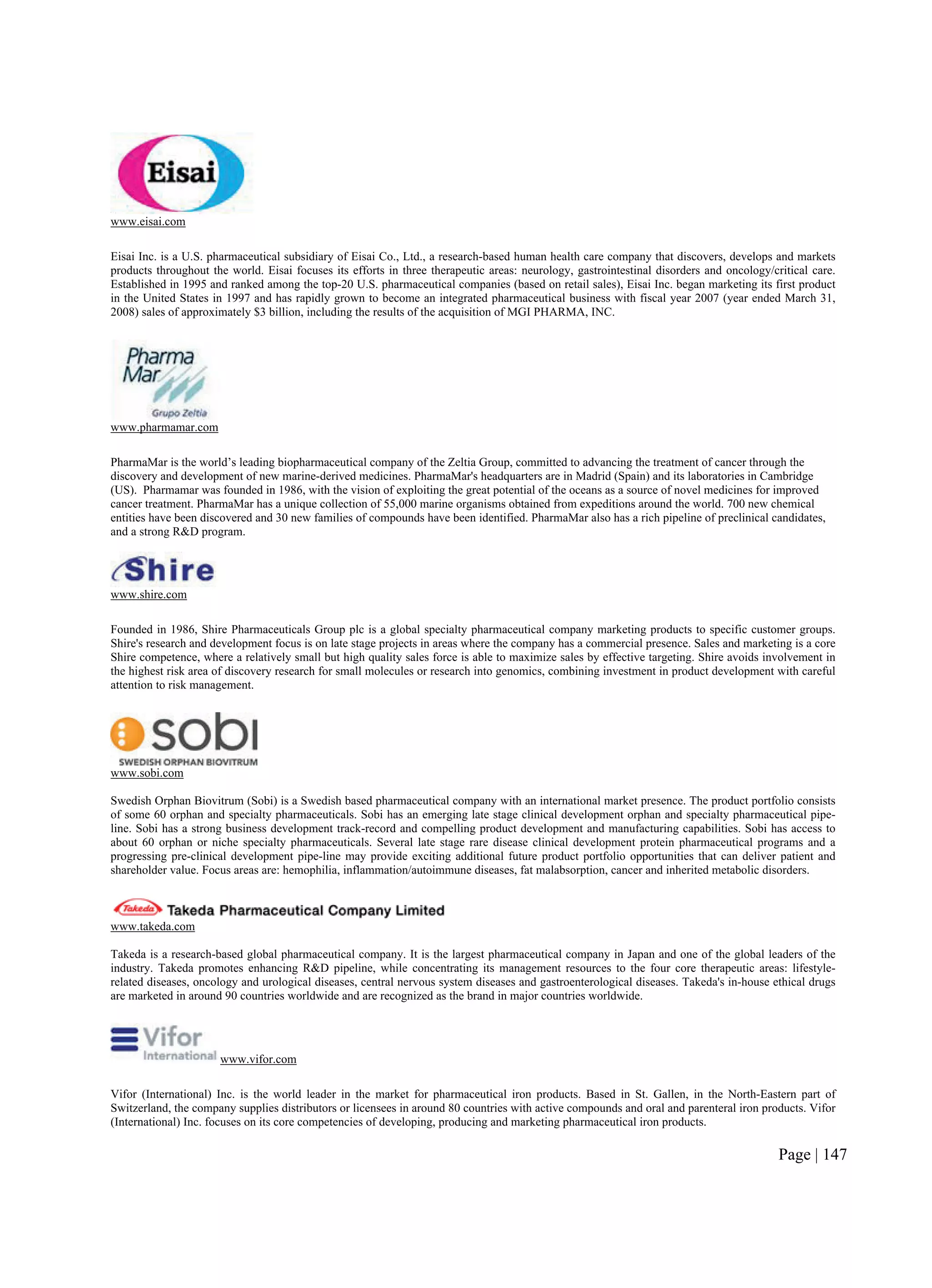 Page | 147
www.eisai.com
Eisai Inc. is a U.S. pharmaceutical subsidiary of Eisai Co., Ltd., a research-based human health care company that discovers, develops and markets
products throughout the world. Eisai focuses its efforts in three therapeutic areas: neurology, gastrointestinal disorders and oncology/critical care.
Established in 1995 and ranked among the top-20 U.S. pharmaceutical companies (based on retail sales), Eisai Inc. began marketing its first product
in the United States in 1997 and has rapidly grown to become an integrated pharmaceutical business with fiscal year 2007 (year ended March 31,
2008) sales of approximately $3 billion, including the results of the acquisition of MGI PHARMA, INC.
www.pharmamar.com
PharmaMar is the world’s leading biopharmaceutical company of the Zeltia Group, committed to advancing the treatment of cancer through the
discovery and development of new marine-derived medicines. PharmaMar's headquarters are in Madrid (Spain) and its laboratories in Cambridge
(US). Pharmamar was founded in 1986, with the vision of exploiting the great potential of the oceans as a source of novel medicines for improved
cancer treatment. PharmaMar has a unique collection of 55,000 marine organisms obtained from expeditions around the world. 700 new chemical
entities have been discovered and 30 new families of compounds have been identified. PharmaMar also has a rich pipeline of preclinical candidates,
and a strong R&D program.
www.shire.com
Founded in 1986, Shire Pharmaceuticals Group plc is a global specialty pharmaceutical company marketing products to specific customer groups.
Shire's research and development focus is on late stage projects in areas where the company has a commercial presence. Sales and marketing is a core
Shire competence, where a relatively small but high quality sales force is able to maximize sales by effective targeting. Shire avoids involvement in
the highest risk area of discovery research for small molecules or research into genomics, combining investment in product development with careful
attention to risk management.
www.sobi.com
Swedish Orphan Biovitrum (Sobi) is a Swedish based pharmaceutical company with an international market presence. The product portfolio consists
of some 60 orphan and specialty pharmaceuticals. Sobi has an emerging late stage clinical development orphan and specialty pharmaceutical pipe-
line. Sobi has a strong business development track-record and compelling product development and manufacturing capabilities. Sobi has access to
about 60 orphan or niche specialty pharmaceuticals. Several late stage rare disease clinical development protein pharmaceutical programs and a
progressing pre-clinical development pipe-line may provide exciting additional future product portfolio opportunities that can deliver patient and
shareholder value. Focus areas are: hemophilia, inflammation/autoimmune diseases, fat malabsorption, cancer and inherited metabolic disorders.
www.takeda.com
Takeda is a research-based global pharmaceutical company. It is the largest pharmaceutical company in Japan and one of the global leaders of the
industry. Takeda promotes enhancing R&D pipeline, while concentrating its management resources to the four core therapeutic areas: lifestyle-
related diseases, oncology and urological diseases, central nervous system diseases and gastroenterological diseases. Takeda's in-house ethical drugs
are marketed in around 90 countries worldwide and are recognized as the brand in major countries worldwide.
www.vifor.com
Vifor (International) Inc. is the world leader in the market for pharmaceutical iron products. Based in St. Gallen, in the North-Eastern part of
Switzerland, the company supplies distributors or licensees in around 80 countries with active compounds and oral and parenteral iron products. Vifor
(International) Inc. focuses on its core competencies of developing, producing and marketing pharmaceutical iron products.
 