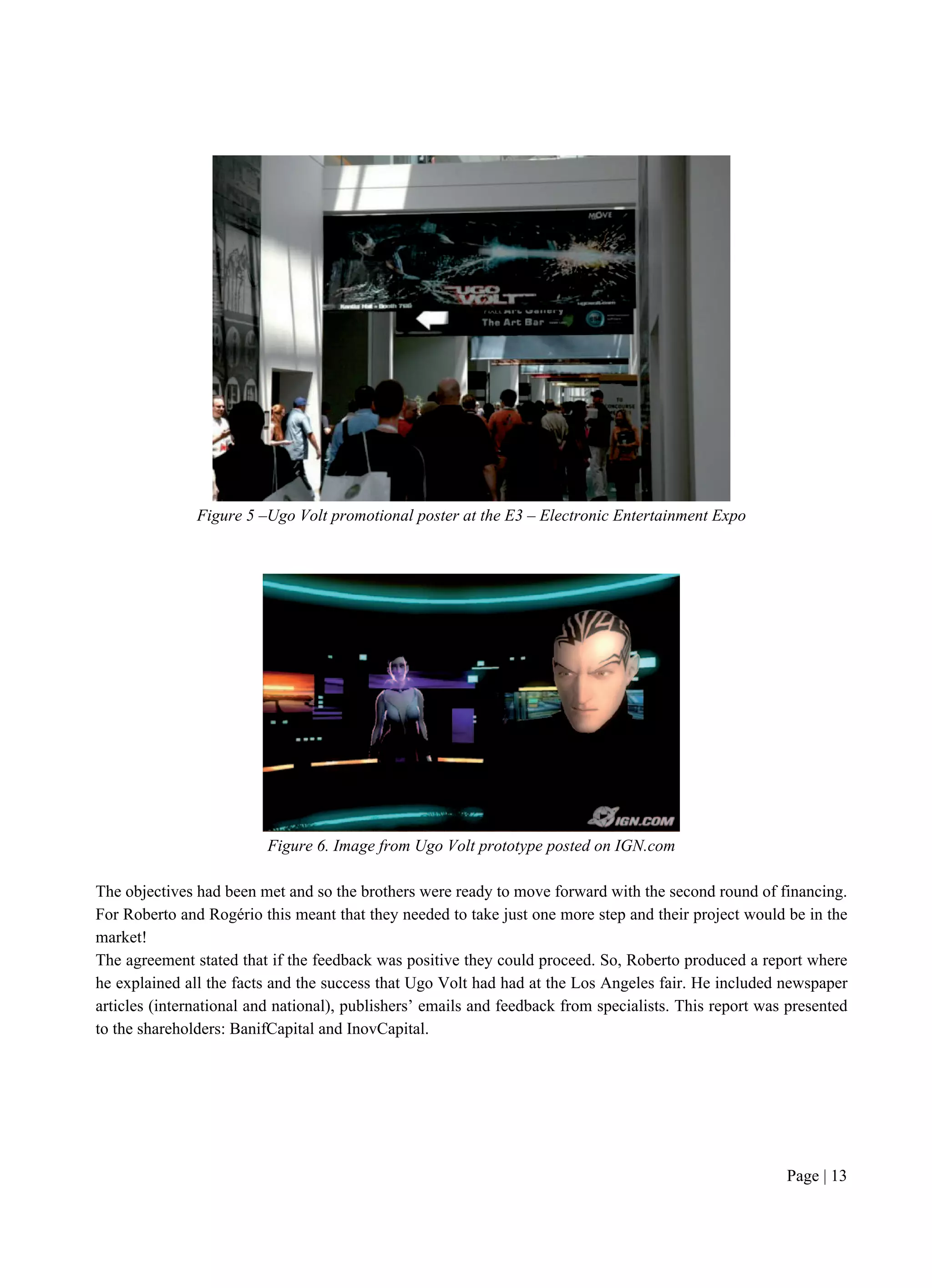 Page | 13
Figure 5 –Ugo Volt promotional poster at the E3 – Electronic Entertainment Expo
Figure 6. Image from Ugo Volt prototype posted on IGN.com
The objectives had been met and so the brothers were ready to move forward with the second round of financing.
For Roberto and Rogério this meant that they needed to take just one more step and their project would be in the
market!
The agreement stated that if the feedback was positive they could proceed. So, Roberto produced a report where
he explained all the facts and the success that Ugo Volt had had at the Los Angeles fair. He included newspaper
articles (international and national), publishers’ emails and feedback from specialists. This report was presented
to the shareholders: BanifCapital and InovCapital.
 