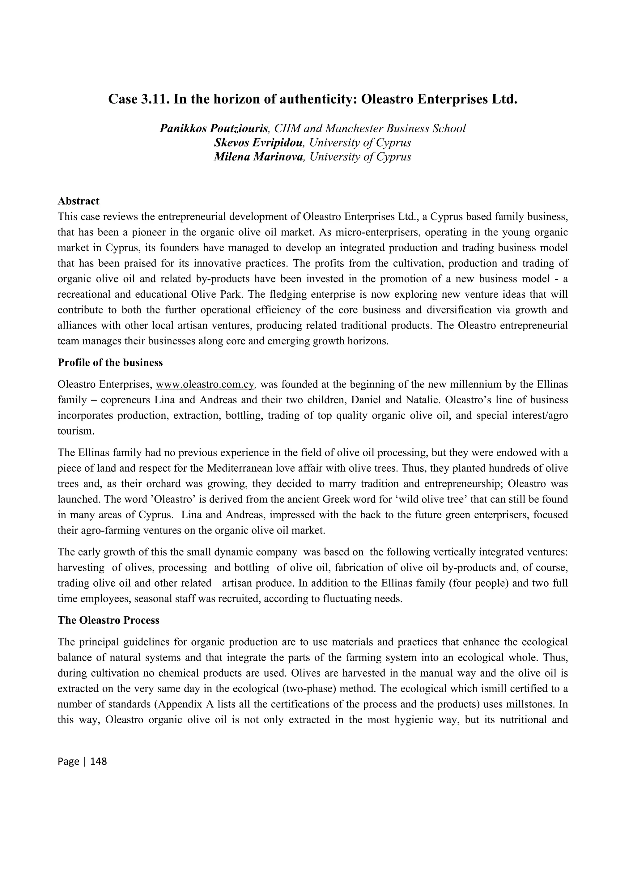 Page | 148
Case 3.11. In the horizon of authenticity: Oleastro Enterprises Ltd.
Panikkos Poutziouris, CIIM and Manchester Business School
Skevos Evripidou, University of Cyprus
Milena Marinova, University of Cyprus
Abstract
This case reviews the entrepreneurial development of Oleastro Enterprises Ltd., a Cyprus based family business,
that has been a pioneer in the organic olive oil market. As micro-enterprisers, operating in the young organic
market in Cyprus, its founders have managed to develop an integrated production and trading business model
that has been praised for its innovative practices. The profits from the cultivation, production and trading of
organic olive oil and related by-products have been invested in the promotion of a new business model - a
recreational and educational Olive Park. The fledging enterprise is now exploring new venture ideas that will
contribute to both the further operational efficiency of the core business and diversification via growth and
alliances with other local artisan ventures, producing related traditional products. The Oleastro entrepreneurial
team manages their businesses along core and emerging growth horizons.
Profile of the business
Oleastro Enterprises, www.oleastro.com.cy, was founded at the beginning of the new millennium by the Ellinas
family – copreneurs Lina and Andreas and their two children, Daniel and Natalie. Oleastro’s line of business
incorporates production, extraction, bottling, trading of top quality organic olive oil, and special interest/agro
tourism.
The Ellinas family had no previous experience in the field of olive oil processing, but they were endowed with a
piece of land and respect for the Mediterranean love affair with olive trees. Thus, they planted hundreds of olive
trees and, as their orchard was growing, they decided to marry tradition and entrepreneurship; Oleastro was
launched. The word ’Oleastro’ is derived from the ancient Greek word for ‘wild olive tree’ that can still be found
in many areas of Cyprus. Lina and Andreas, impressed with the back to the future green enterprisers, focused
their agro-farming ventures on the organic olive oil market.
The early growth of this the small dynamic company was based on the following vertically integrated ventures:
harvesting of olives, processing and bottling of olive oil, fabrication of olive oil by-products and, of course,
trading olive oil and other related artisan produce. In addition to the Ellinas family (four people) and two full
time employees, seasonal staff was recruited, according to fluctuating needs.
The Oleastro Process
The principal guidelines for organic production are to use materials and practices that enhance the ecological
balance of natural systems and that integrate the parts of the farming system into an ecological whole. Thus,
during cultivation no chemical products are used. Olives are harvested in the manual way and the olive oil is
extracted on the very same day in the ecological (two-phase) method. The ecological which ismill certified to a
number of standards (Appendix A lists all the certifications of the process and the products) uses millstones. In
this way, Oleastro organic olive oil is not only extracted in the most hygienic way, but its nutritional and
 