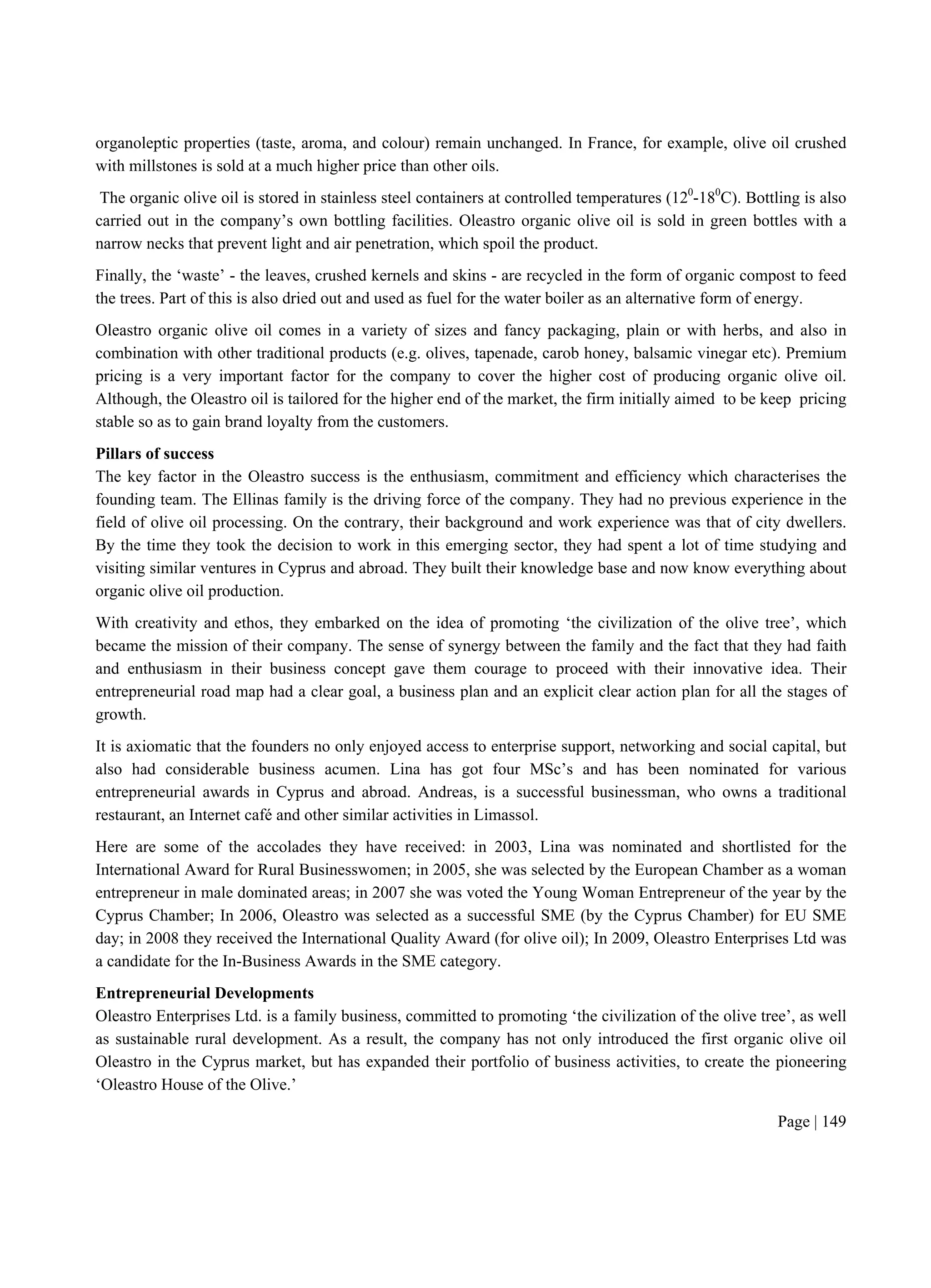Page | 149
organoleptic properties (taste, aroma, and colour) remain unchanged. In France, for example, olive oil crushed
with millstones is sold at a much higher price than other oils.
The organic olive oil is stored in stainless steel containers at controlled temperatures (120
-180
C). Bottling is also
carried out in the company’s own bottling facilities. Oleastro organic olive oil is sold in green bottles with a
narrow necks that prevent light and air penetration, which spoil the product.
Finally, the ‘waste’ - the leaves, crushed kernels and skins - are recycled in the form of organic compost to feed
the trees. Part of this is also dried out and used as fuel for the water boiler as an alternative form of energy.
Oleastro organic olive oil comes in a variety of sizes and fancy packaging, plain or with herbs, and also in
combination with other traditional products (e.g. olives, tapenade, carob honey, balsamic vinegar etc). Premium
pricing is a very important factor for the company to cover the higher cost of producing organic olive oil.
Although, the Oleastro oil is tailored for the higher end of the market, the firm initially aimed to be keep pricing
stable so as to gain brand loyalty from the customers.
Pillars of success
The key factor in the Oleastro success is the enthusiasm, commitment and efficiency which characterises the
founding team. The Ellinas family is the driving force of the company. They had no previous experience in the
field of olive oil processing. On the contrary, their background and work experience was that of city dwellers.
By the time they took the decision to work in this emerging sector, they had spent a lot of time studying and
visiting similar ventures in Cyprus and abroad. They built their knowledge base and now know everything about
organic olive oil production.
With creativity and ethos, they embarked on the idea of promoting ‘the civilization of the olive tree’, which
became the mission of their company. The sense of synergy between the family and the fact that they had faith
and enthusiasm in their business concept gave them courage to proceed with their innovative idea. Their
entrepreneurial road map had a clear goal, a business plan and an explicit clear action plan for all the stages of
growth.
It is axiomatic that the founders no only enjoyed access to enterprise support, networking and social capital, but
also had considerable business acumen. Lina has got four MSc’s and has been nominated for various
entrepreneurial awards in Cyprus and abroad. Andreas, is a successful businessman, who owns a traditional
restaurant, an Internet café and other similar activities in Limassol.
Here are some of the accolades they have received: in 2003, Lina was nominated and shortlisted for the
International Award for Rural Businesswomen; in 2005, she was selected by the European Chamber as a woman
entrepreneur in male dominated areas; in 2007 she was voted the Young Woman Entrepreneur of the year by the
Cyprus Chamber; In 2006, Oleastro was selected as a successful SME (by the Cyprus Chamber) for EU SME
day; in 2008 they received the International Quality Award (for olive oil); In 2009, Oleastro Enterprises Ltd was
a candidate for the In-Business Awards in the SME category.
Entrepreneurial Developments
Oleastro Enterprises Ltd. is a family business, committed to promoting ‘the civilization of the olive tree’, as well
as sustainable rural development. As a result, the company has not only introduced the first organic olive oil
Oleastro in the Cyprus market, but has expanded their portfolio of business activities, to create the pioneering
‘Oleastro House of the Olive.’
 