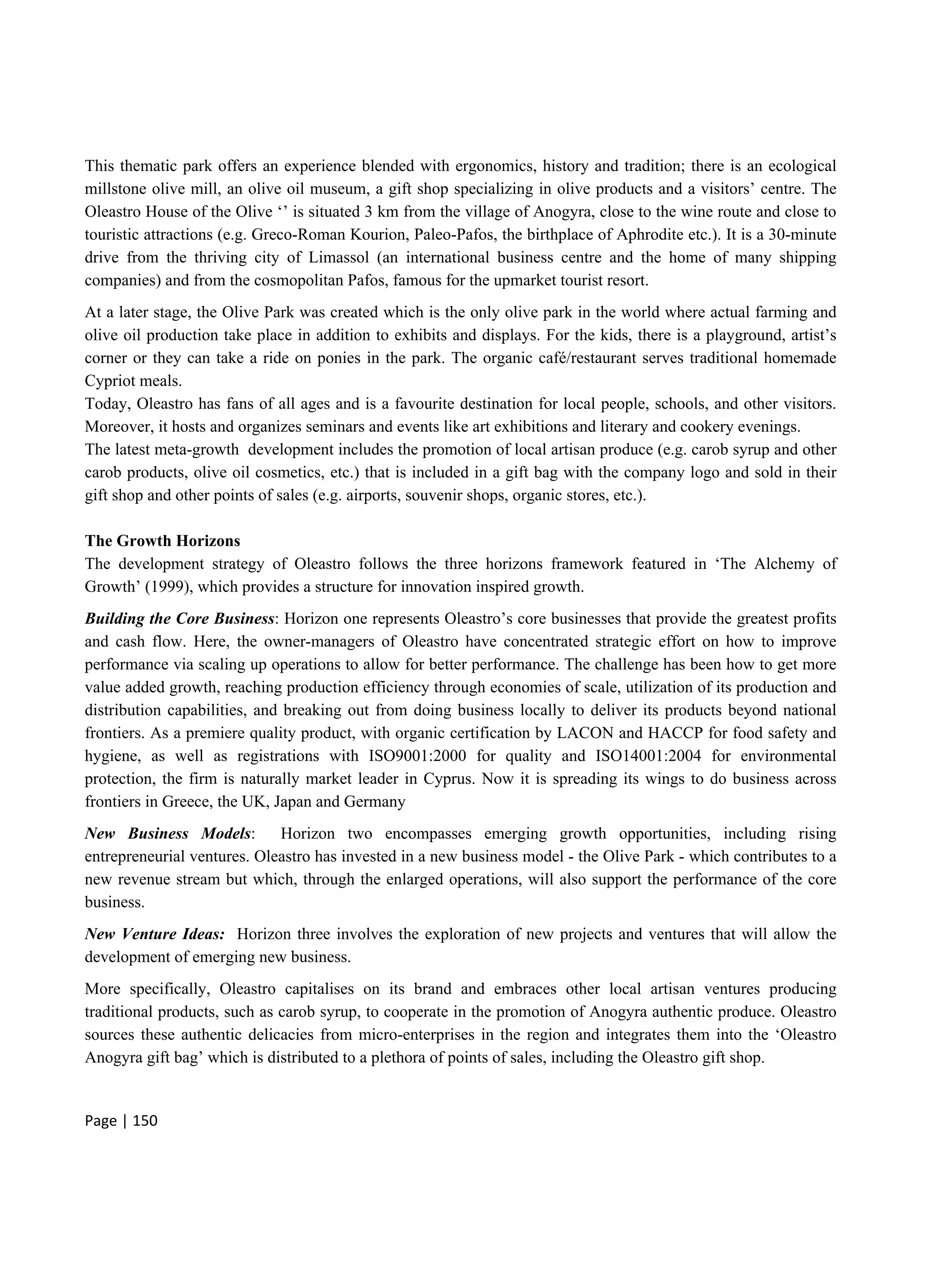Page | 150
This thematic park offers an experience blended with ergonomics, history and tradition; there is an ecological
millstone olive mill, an olive oil museum, a gift shop specializing in olive products and a visitors’ centre. The
Oleastro House of the Olive ‘’ is situated 3 km from the village of Anogyra, close to the wine route and close to
touristic attractions (e.g. Greco-Roman Kourion, Paleo-Pafos, the birthplace of Aphrodite etc.). It is a 30-minute
drive from the thriving city of Limassol (an international business centre and the home of many shipping
companies) and from the cosmopolitan Pafos, famous for the upmarket tourist resort.
At a later stage, the Olive Park was created which is the only olive park in the world where actual farming and
olive oil production take place in addition to exhibits and displays. For the kids, there is a playground, artist’s
corner or they can take a ride on ponies in the park. The organic café/restaurant serves traditional homemade
Cypriot meals.
Today, Oleastro has fans of all ages and is a favourite destination for local people, schools, and other visitors.
Moreover, it hosts and organizes seminars and events like art exhibitions and literary and cookery evenings.
The latest meta-growth development includes the promotion of local artisan produce (e.g. carob syrup and other
carob products, olive oil cosmetics, etc.) that is included in a gift bag with the company logo and sold in their
gift shop and other points of sales (e.g. airports, souvenir shops, organic stores, etc.).
The Growth Horizons
The development strategy of Oleastro follows the three horizons framework featured in ‘The Alchemy of
Growth’ (1999), which provides a structure for innovation inspired growth.
Building the Core Business: Horizon one represents Oleastro’s core businesses that provide the greatest profits
and cash flow. Here, the owner-managers of Oleastro have concentrated strategic effort on how to improve
performance via scaling up operations to allow for better performance. The challenge has been how to get more
value added growth, reaching production efficiency through economies of scale, utilization of its production and
distribution capabilities, and breaking out from doing business locally to deliver its products beyond national
frontiers. As a premiere quality product, with organic certification by LACON and HACCP for food safety and
hygiene, as well as registrations with ISO9001:2000 for quality and ISO14001:2004 for environmental
protection, the firm is naturally market leader in Cyprus. Now it is spreading its wings to do business across
frontiers in Greece, the UK, Japan and Germany
New Business Models: Horizon two encompasses emerging growth opportunities, including rising
entrepreneurial ventures. Oleastro has invested in a new business model - the Olive Park - which contributes to a
new revenue stream but which, through the enlarged operations, will also support the performance of the core
business.
New Venture Ideas: Horizon three involves the exploration of new projects and ventures that will allow the
development of emerging new business.
More specifically, Oleastro capitalises on its brand and embraces other local artisan ventures producing
traditional products, such as carob syrup, to cooperate in the promotion of Anogyra authentic produce. Oleastro
sources these authentic delicacies from micro-enterprises in the region and integrates them into the ‘Oleastro
Anogyra gift bag’ which is distributed to a plethora of points of sales, including the Oleastro gift shop.
 
