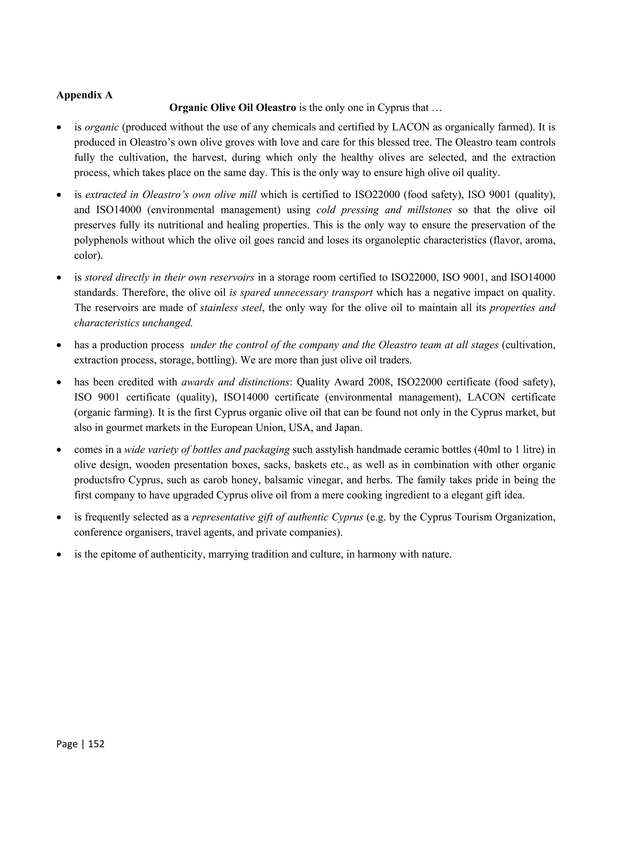 Page | 152
Appendix A
Organic Olive Oil Oleastro is the only one in Cyprus that …
 is organic (produced without the use of any chemicals and certified by LACON as organically farmed). It is
produced in Oleastro’s own olive groves with love and care for this blessed tree. The Oleastro team controls
fully the cultivation, the harvest, during which only the healthy olives are selected, and the extraction
process, which takes place on the same day. This is the only way to ensure high olive oil quality.
 is extracted in Oleastro’s own olive mill which is certified to ISO22000 (food safety), ISO 9001 (quality),
and ISO14000 (environmental management) using cold pressing and millstones so that the olive oil
preserves fully its nutritional and healing properties. This is the only way to ensure the preservation of the
polyphenols without which the olive oil goes rancid and loses its organoleptic characteristics (flavor, aroma,
color).
 is stored directly in their own reservoirs in a storage room certified to ISO22000, ISO 9001, and ISO14000
standards. Therefore, the olive oil is spared unnecessary transport which has a negative impact on quality.
The reservoirs are made of stainless steel, the only way for the olive oil to maintain all its properties and
characteristics unchanged.
 has a production process under the control of the company and the Oleastro team at all stages (cultivation,
extraction process, storage, bottling). We are more than just olive oil traders.
 has been credited with awards and distinctions: Quality Award 2008, ISO22000 certificate (food safety),
ISO 9001 certificate (quality), ISO14000 certificate (environmental management), LACON certificate
(organic farming). It is the first Cyprus organic olive oil that can be found not only in the Cyprus market, but
also in gourmet markets in the European Union, USA, and Japan.
 comes in a wide variety of bottles and packaging such asstylish handmade ceramic bottles (40ml to 1 litre) in
olive design, wooden presentation boxes, sacks, baskets etc., as well as in combination with other organic
productsfro Cyprus, such as carob honey, balsamic vinegar, and herbs. The family takes pride in being the
first company to have upgraded Cyprus olive oil from a mere cooking ingredient to a elegant gift idea.
 is frequently selected as a representative gift of authentic Cyprus (e.g. by the Cyprus Tourism Organization,
conference organisers, travel agents, and private companies).
 is the epitome of authenticity, marrying tradition and culture, in harmony with nature.
 