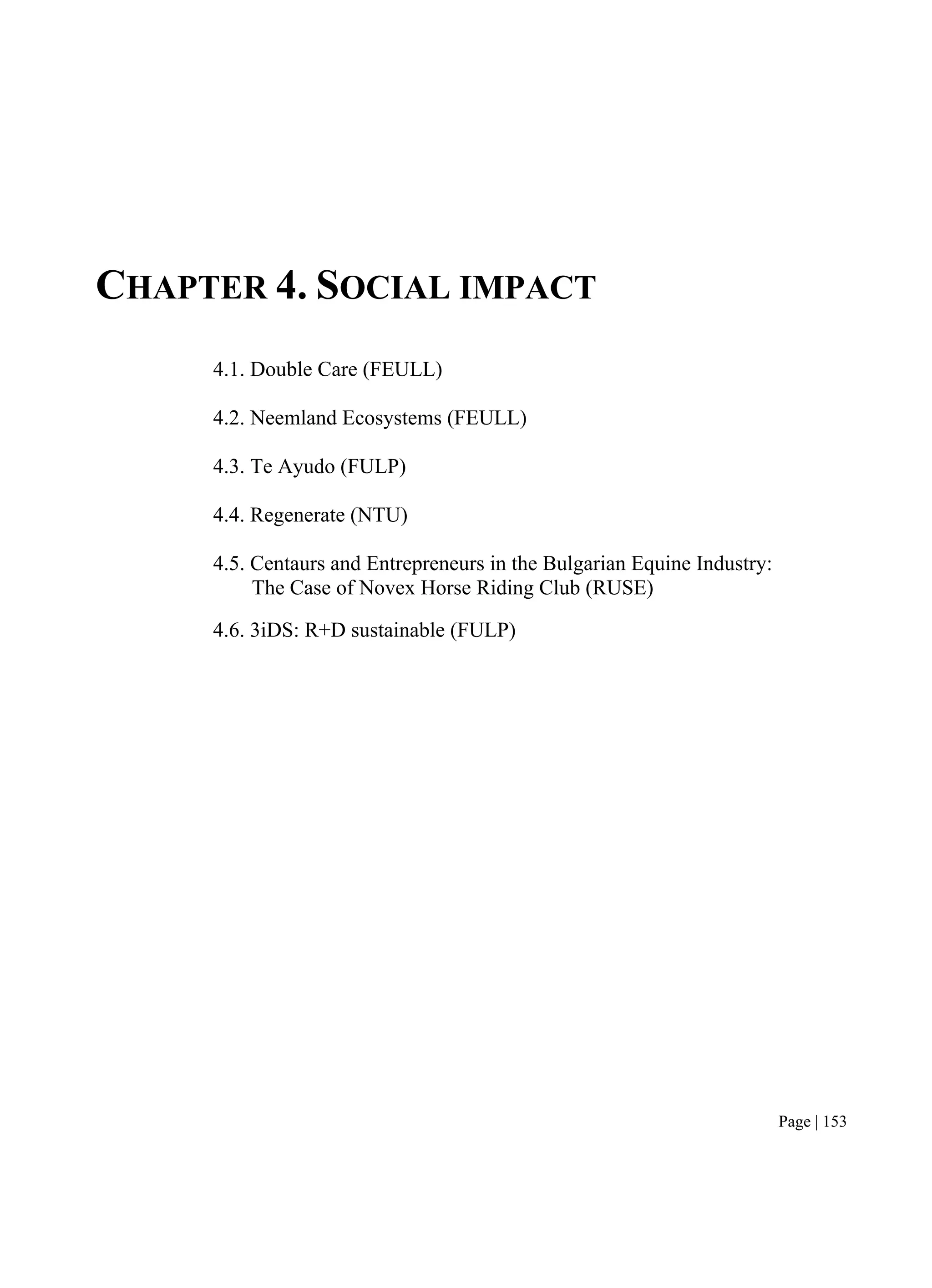 Page | 153
CHAPTER 4. SOCIAL IMPACT
4.1. Double Care (FEULL)
4.2. Neemland Ecosystems (FEULL)
4.3. Te Ayudo (FULP)
4.4. Regenerate (NTU)
4.5. Centaurs and Entrepreneurs in the Bulgarian Equine Industry:
The Case of Novex Horse Riding Club (RUSE)
4.6. 3iDS: R+D sustainable (FULP)
 