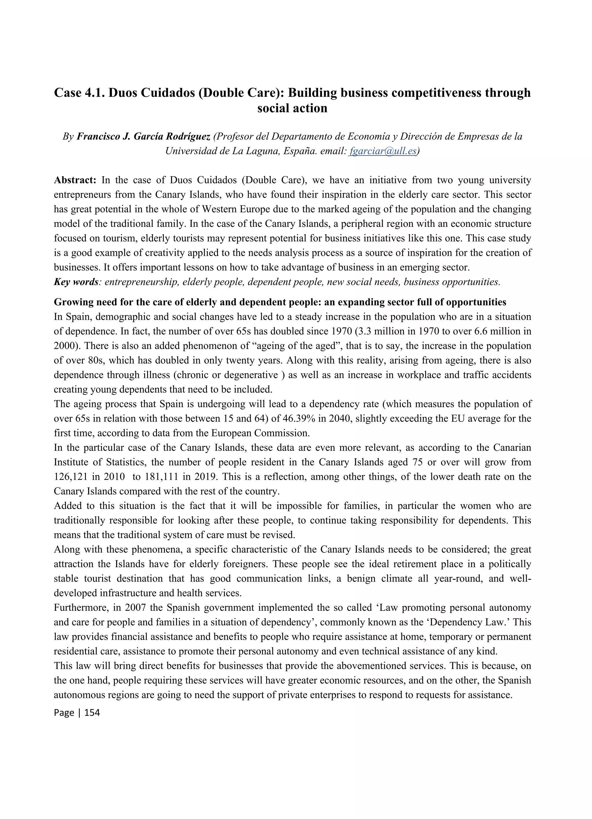 Page | 154
Case 4.1. Duos Cuidados (Double Care): Building business competitiveness through
social action
By Francisco J. García Rodríguez (Profesor del Departamento de Economía y Dirección de Empresas de la
Universidad de La Laguna, España. email: fgarciar@ull.es)
Abstract: In the case of Duos Cuidados (Double Care), we have an initiative from two young university
entrepreneurs from the Canary Islands, who have found their inspiration in the elderly care sector. This sector
has great potential in the whole of Western Europe due to the marked ageing of the population and the changing
model of the traditional family. In the case of the Canary Islands, a peripheral region with an economic structure
focused on tourism, elderly tourists may represent potential for business initiatives like this one. This case study
is a good example of creativity applied to the needs analysis process as a source of inspiration for the creation of
businesses. It offers important lessons on how to take advantage of business in an emerging sector.
Key words: entrepreneurship, elderly people, dependent people, new social needs, business opportunities.
Growing need for the care of elderly and dependent people: an expanding sector full of opportunities
In Spain, demographic and social changes have led to a steady increase in the population who are in a situation
of dependence. In fact, the number of over 65s has doubled since 1970 (3.3 million in 1970 to over 6.6 million in
2000). There is also an added phenomenon of “ageing of the aged”, that is to say, the increase in the population
of over 80s, which has doubled in only twenty years. Along with this reality, arising from ageing, there is also
dependence through illness (chronic or degenerative ) as well as an increase in workplace and traffic accidents
creating young dependents that need to be included.
The ageing process that Spain is undergoing will lead to a dependency rate (which measures the population of
over 65s in relation with those between 15 and 64) of 46.39% in 2040, slightly exceeding the EU average for the
first time, according to data from the European Commission.
In the particular case of the Canary Islands, these data are even more relevant, as according to the Canarian
Institute of Statistics, the number of people resident in the Canary Islands aged 75 or over will grow from
126,121 in 2010 to 181,111 in 2019. This is a reflection, among other things, of the lower death rate on the
Canary Islands compared with the rest of the country.
Added to this situation is the fact that it will be impossible for families, in particular the women who are
traditionally responsible for looking after these people, to continue taking responsibility for dependents. This
means that the traditional system of care must be revised.
Along with these phenomena, a specific characteristic of the Canary Islands needs to be considered; the great
attraction the Islands have for elderly foreigners. These people see the ideal retirement place in a politically
stable tourist destination that has good communication links, a benign climate all year-round, and well-
developed infrastructure and health services.
Furthermore, in 2007 the Spanish government implemented the so called ‘Law promoting personal autonomy
and care for people and families in a situation of dependency’, commonly known as the ‘Dependency Law.’ This
law provides financial assistance and benefits to people who require assistance at home, temporary or permanent
residential care, assistance to promote their personal autonomy and even technical assistance of any kind.
This law will bring direct benefits for businesses that provide the abovementioned services. This is because, on
the one hand, people requiring these services will have greater economic resources, and on the other, the Spanish
autonomous regions are going to need the support of private enterprises to respond to requests for assistance.
 
