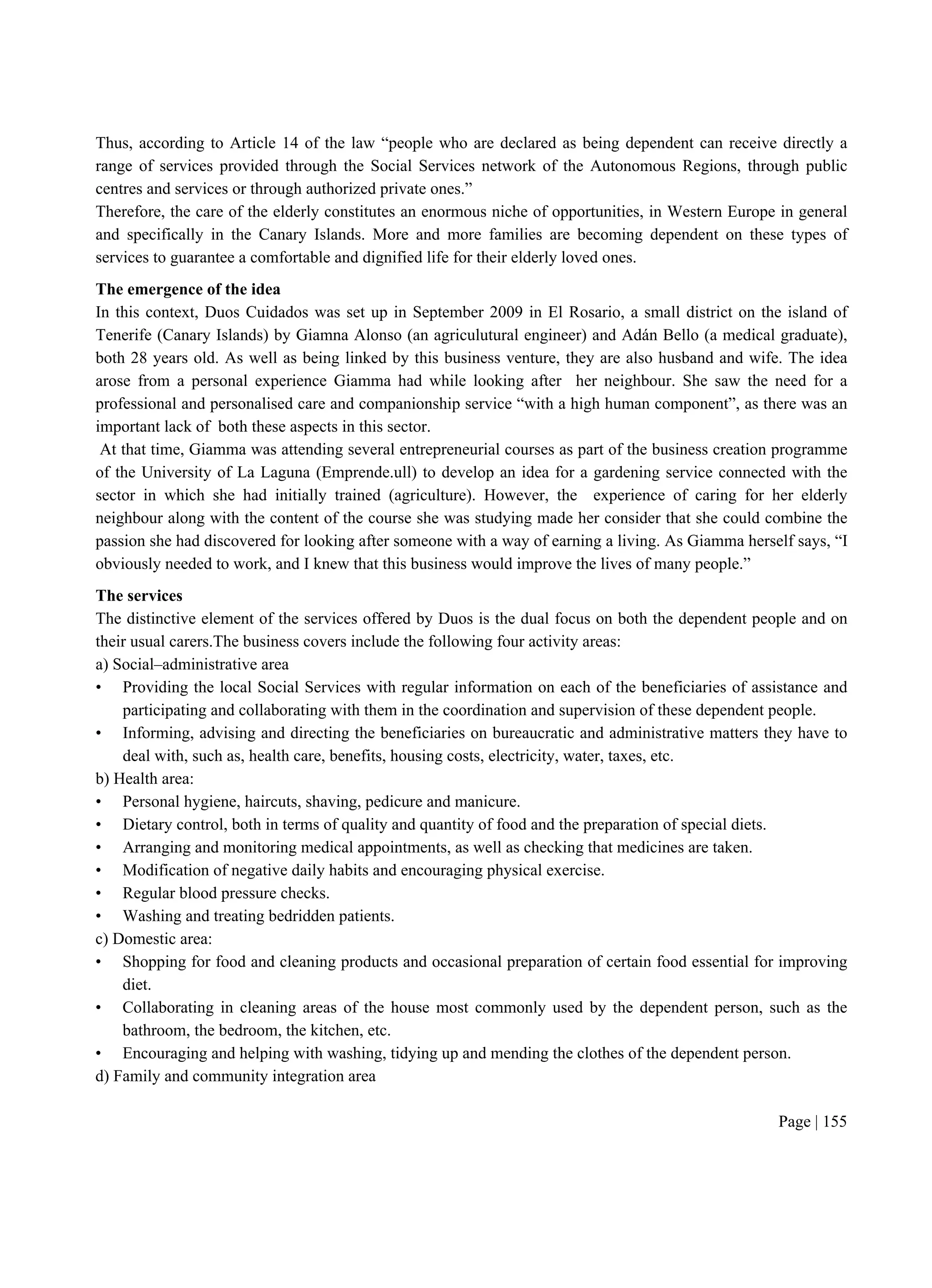 Page | 155
Thus, according to Article 14 of the law “people who are declared as being dependent can receive directly a
range of services provided through the Social Services network of the Autonomous Regions, through public
centres and services or through authorized private ones.”
Therefore, the care of the elderly constitutes an enormous niche of opportunities, in Western Europe in general
and specifically in the Canary Islands. More and more families are becoming dependent on these types of
services to guarantee a comfortable and dignified life for their elderly loved ones.
The emergence of the idea
In this context, Duos Cuidados was set up in September 2009 in El Rosario, a small district on the island of
Tenerife (Canary Islands) by Giamna Alonso (an agriculutural engineer) and Adán Bello (a medical graduate),
both 28 years old. As well as being linked by this business venture, they are also husband and wife. The idea
arose from a personal experience Giamma had while looking after her neighbour. She saw the need for a
professional and personalised care and companionship service “with a high human component”, as there was an
important lack of both these aspects in this sector.
At that time, Giamma was attending several entrepreneurial courses as part of the business creation programme
of the University of La Laguna (Emprende.ull) to develop an idea for a gardening service connected with the
sector in which she had initially trained (agriculture). However, the experience of caring for her elderly
neighbour along with the content of the course she was studying made her consider that she could combine the
passion she had discovered for looking after someone with a way of earning a living. As Giamma herself says, “I
obviously needed to work, and I knew that this business would improve the lives of many people.”
The services
The distinctive element of the services offered by Duos is the dual focus on both the dependent people and on
their usual carers.The business covers include the following four activity areas:
a) Social–administrative area
• Providing the local Social Services with regular information on each of the beneficiaries of assistance and
participating and collaborating with them in the coordination and supervision of these dependent people.
• Informing, advising and directing the beneficiaries on bureaucratic and administrative matters they have to
deal with, such as, health care, benefits, housing costs, electricity, water, taxes, etc.
b) Health area:
• Personal hygiene, haircuts, shaving, pedicure and manicure.
• Dietary control, both in terms of quality and quantity of food and the preparation of special diets.
• Arranging and monitoring medical appointments, as well as checking that medicines are taken.
• Modification of negative daily habits and encouraging physical exercise.
• Regular blood pressure checks.
• Washing and treating bedridden patients.
c) Domestic area:
• Shopping for food and cleaning products and occasional preparation of certain food essential for improving
diet.
• Collaborating in cleaning areas of the house most commonly used by the dependent person, such as the
bathroom, the bedroom, the kitchen, etc.
• Encouraging and helping with washing, tidying up and mending the clothes of the dependent person.
d) Family and community integration area
 