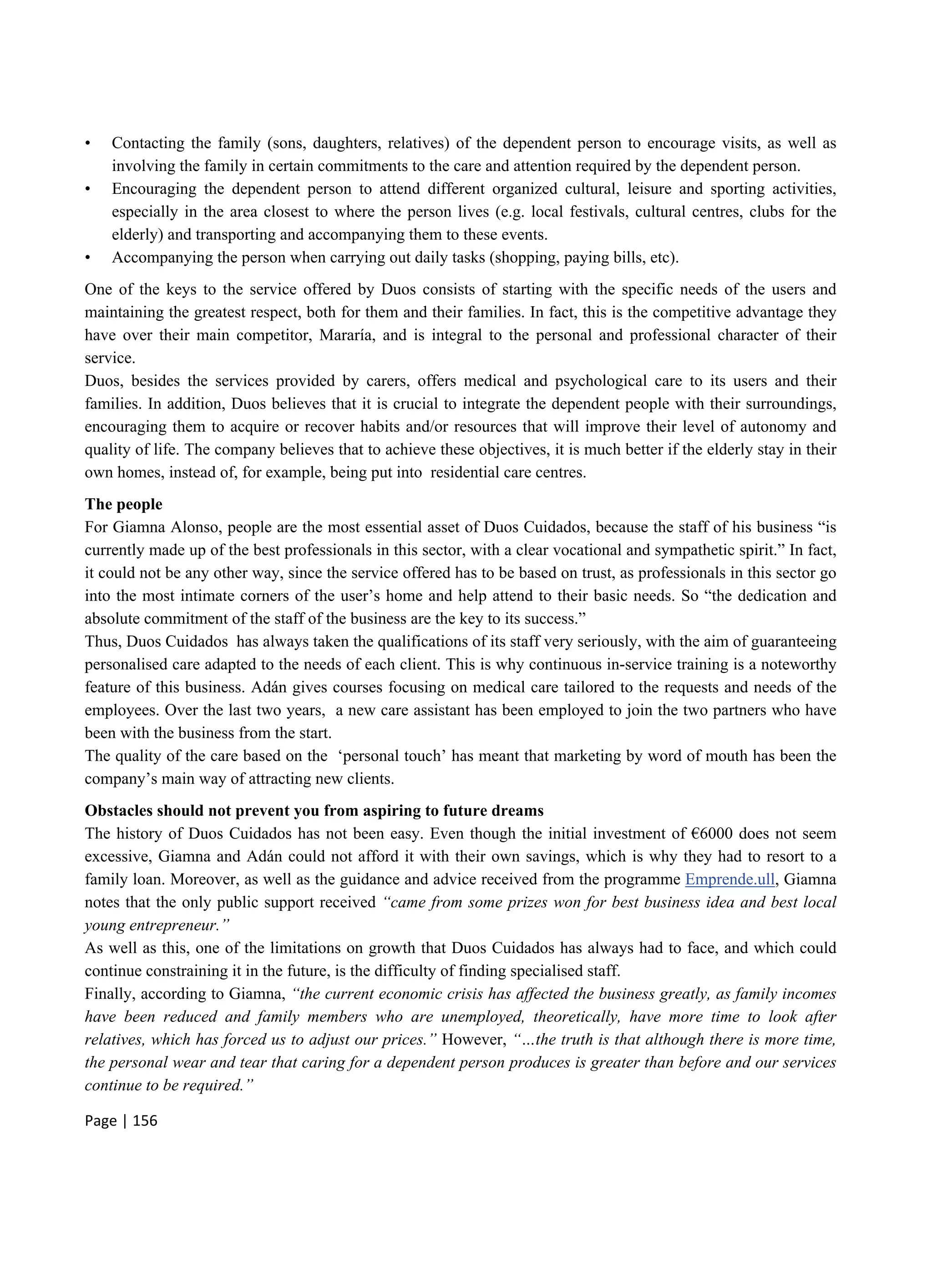 Page | 156
• Contacting the family (sons, daughters, relatives) of the dependent person to encourage visits, as well as
involving the family in certain commitments to the care and attention required by the dependent person.
• Encouraging the dependent person to attend different organized cultural, leisure and sporting activities,
especially in the area closest to where the person lives (e.g. local festivals, cultural centres, clubs for the
elderly) and transporting and accompanying them to these events.
• Accompanying the person when carrying out daily tasks (shopping, paying bills, etc).
One of the keys to the service offered by Duos consists of starting with the specific needs of the users and
maintaining the greatest respect, both for them and their families. In fact, this is the competitive advantage they
have over their main competitor, Mararía, and is integral to the personal and professional character of their
service.
Duos, besides the services provided by carers, offers medical and psychological care to its users and their
families. In addition, Duos believes that it is crucial to integrate the dependent people with their surroundings,
encouraging them to acquire or recover habits and/or resources that will improve their level of autonomy and
quality of life. The company believes that to achieve these objectives, it is much better if the elderly stay in their
own homes, instead of, for example, being put into residential care centres.
The people
For Giamna Alonso, people are the most essential asset of Duos Cuidados, because the staff of his business “is
currently made up of the best professionals in this sector, with a clear vocational and sympathetic spirit.” In fact,
it could not be any other way, since the service offered has to be based on trust, as professionals in this sector go
into the most intimate corners of the user’s home and help attend to their basic needs. So “the dedication and
absolute commitment of the staff of the business are the key to its success.”
Thus, Duos Cuidados has always taken the qualifications of its staff very seriously, with the aim of guaranteeing
personalised care adapted to the needs of each client. This is why continuous in-service training is a noteworthy
feature of this business. Adán gives courses focusing on medical care tailored to the requests and needs of the
employees. Over the last two years, a new care assistant has been employed to join the two partners who have
been with the business from the start.
The quality of the care based on the ‘personal touch’ has meant that marketing by word of mouth has been the
company’s main way of attracting new clients.
Obstacles should not prevent you from aspiring to future dreams
The history of Duos Cuidados has not been easy. Even though the initial investment of €6000 does not seem
excessive, Giamna and Adán could not afford it with their own savings, which is why they had to resort to a
family loan. Moreover, as well as the guidance and advice received from the programme Emprende.ull, Giamna
notes that the only public support received “came from some prizes won for best business idea and best local
young entrepreneur.”
As well as this, one of the limitations on growth that Duos Cuidados has always had to face, and which could
continue constraining it in the future, is the difficulty of finding specialised staff.
Finally, according to Giamna, “the current economic crisis has affected the business greatly, as family incomes
have been reduced and family members who are unemployed, theoretically, have more time to look after
relatives, which has forced us to adjust our prices.” However, “…the truth is that although there is more time,
the personal wear and tear that caring for a dependent person produces is greater than before and our services
continue to be required.”
 