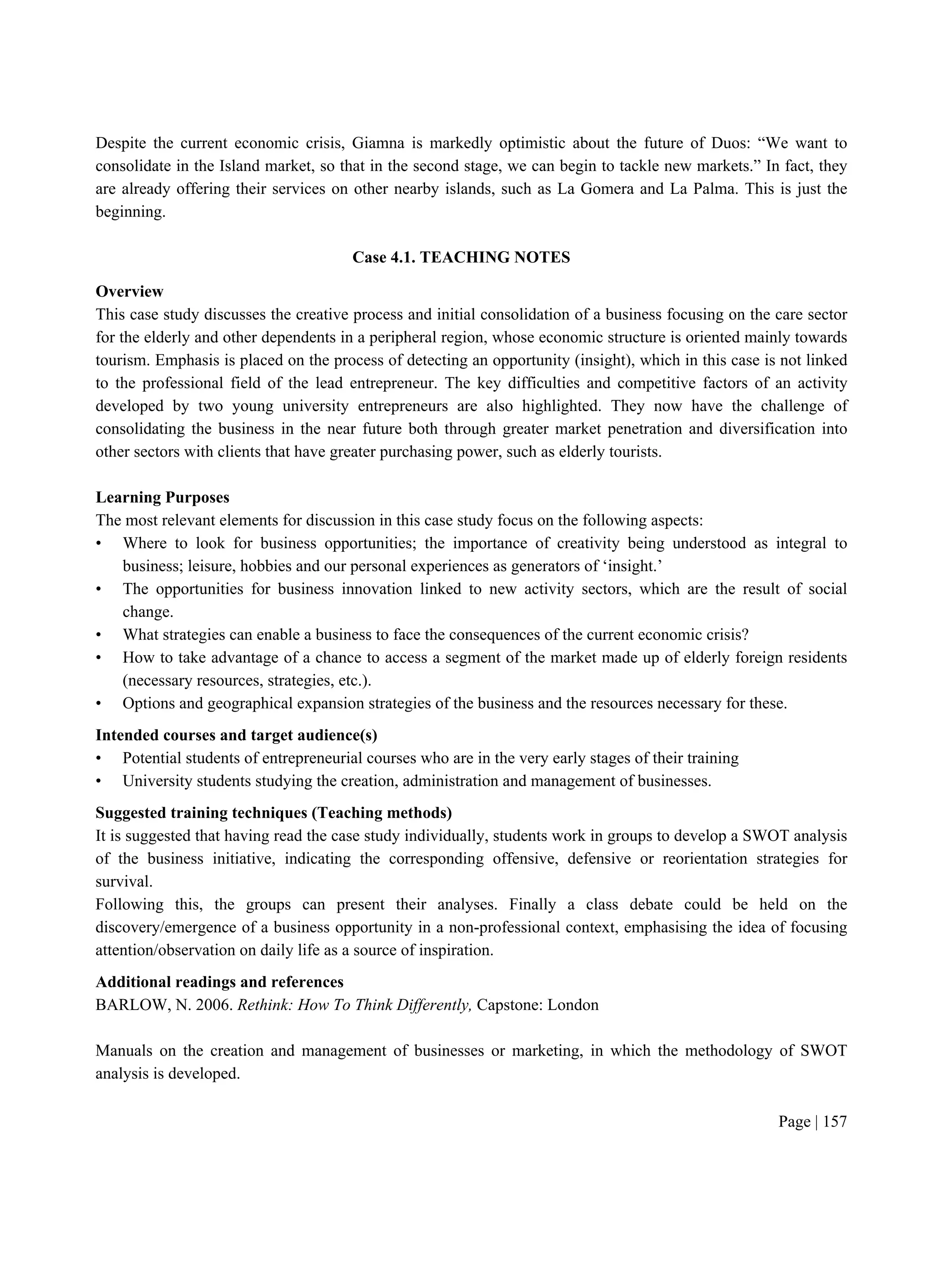 Page | 157
Despite the current economic crisis, Giamna is markedly optimistic about the future of Duos: “We want to
consolidate in the Island market, so that in the second stage, we can begin to tackle new markets.” In fact, they
are already offering their services on other nearby islands, such as La Gomera and La Palma. This is just the
beginning.
Case 4.1. TEACHING NOTES
Overview
This case study discusses the creative process and initial consolidation of a business focusing on the care sector
for the elderly and other dependents in a peripheral region, whose economic structure is oriented mainly towards
tourism. Emphasis is placed on the process of detecting an opportunity (insight), which in this case is not linked
to the professional field of the lead entrepreneur. The key difficulties and competitive factors of an activity
developed by two young university entrepreneurs are also highlighted. They now have the challenge of
consolidating the business in the near future both through greater market penetration and diversification into
other sectors with clients that have greater purchasing power, such as elderly tourists.
Learning Purposes
The most relevant elements for discussion in this case study focus on the following aspects:
• Where to look for business opportunities; the importance of creativity being understood as integral to
business; leisure, hobbies and our personal experiences as generators of ‘insight.’
• The opportunities for business innovation linked to new activity sectors, which are the result of social
change.
• What strategies can enable a business to face the consequences of the current economic crisis?
• How to take advantage of a chance to access a segment of the market made up of elderly foreign residents
(necessary resources, strategies, etc.).
• Options and geographical expansion strategies of the business and the resources necessary for these.
Intended courses and target audience(s)
• Potential students of entrepreneurial courses who are in the very early stages of their training
• University students studying the creation, administration and management of businesses.
Suggested training techniques (Teaching methods)
It is suggested that having read the case study individually, students work in groups to develop a SWOT analysis
of the business initiative, indicating the corresponding offensive, defensive or reorientation strategies for
survival.
Following this, the groups can present their analyses. Finally a class debate could be held on the
discovery/emergence of a business opportunity in a non-professional context, emphasising the idea of focusing
attention/observation on daily life as a source of inspiration.
Additional readings and references
BARLOW, N. 2006. Rethink: How To Think Differently, Capstone: London
Manuals on the creation and management of businesses or marketing, in which the methodology of SWOT
analysis is developed.
 