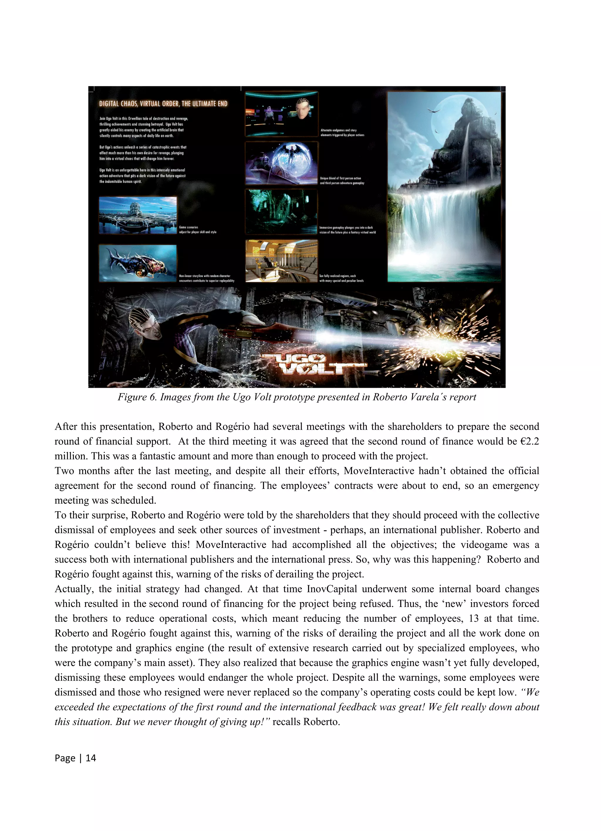 Page | 14
Figure 6. Images from the Ugo Volt prototype presented in Roberto Varela´s report
After this presentation, Roberto and Rogério had several meetings with the shareholders to prepare the second
round of financial support. At the third meeting it was agreed that the second round of finance would be €2.2
million. This was a fantastic amount and more than enough to proceed with the project.
Two months after the last meeting, and despite all their efforts, MoveInteractive hadn’t obtained the official
agreement for the second round of financing. The employees’ contracts were about to end, so an emergency
meeting was scheduled.
To their surprise, Roberto and Rogério were told by the shareholders that they should proceed with the collective
dismissal of employees and seek other sources of investment - perhaps, an international publisher. Roberto and
Rogério couldn’t believe this! MoveInteractive had accomplished all the objectives; the videogame was a
success both with international publishers and the international press. So, why was this happening? Roberto and
Rogério fought against this, warning of the risks of derailing the project.
Actually, the initial strategy had changed. At that time InovCapital underwent some internal board changes
which resulted in the second round of financing for the project being refused. Thus, the ‘new’ investors forced
the brothers to reduce operational costs, which meant reducing the number of employees, 13 at that time.
Roberto and Rogério fought against this, warning of the risks of derailing the project and all the work done on
the prototype and graphics engine (the result of extensive research carried out by specialized employees, who
were the company’s main asset). They also realized that because the graphics engine wasn’t yet fully developed,
dismissing these employees would endanger the whole project. Despite all the warnings, some employees were
dismissed and those who resigned were never replaced so the company’s operating costs could be kept low. “We
exceeded the expectations of the first round and the international feedback was great! We felt really down about
this situation. But we never thought of giving up!” recalls Roberto.
 