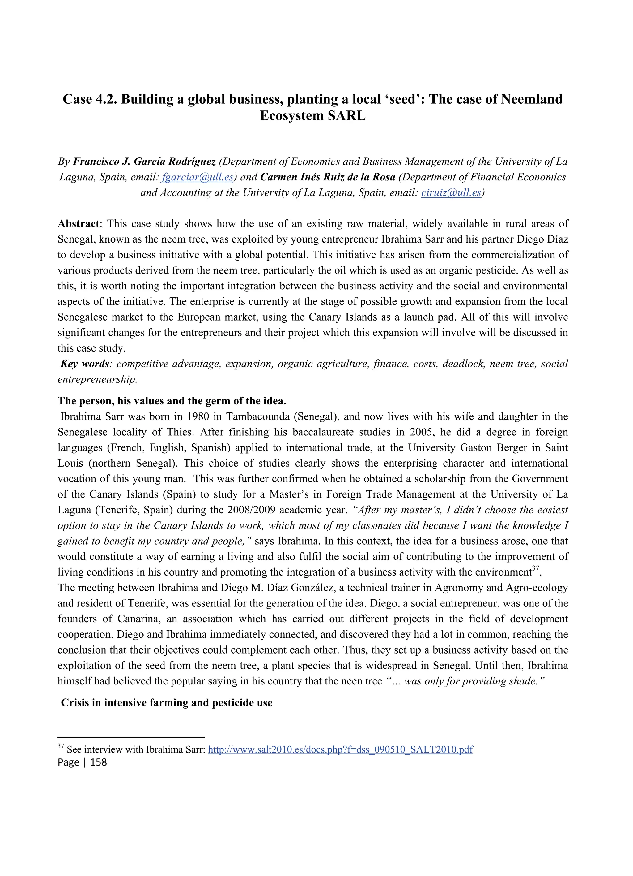 Page | 158
Case 4.2. Building a global business, planting a local ‘seed’: The case of Neemland
Ecosystem SARL
By Francisco J. García Rodríguez (Department of Economics and Business Management of the University of La
Laguna, Spain, email: fgarciar@ull.es) and Carmen Inés Ruiz de la Rosa (Department of Financial Economics
and Accounting at the University of La Laguna, Spain, email: ciruiz@ull.es)
Abstract: This case study shows how the use of an existing raw material, widely available in rural areas of
Senegal, known as the neem tree, was exploited by young entrepreneur Ibrahima Sarr and his partner Diego Díaz
to develop a business initiative with a global potential. This initiative has arisen from the commercialization of
various products derived from the neem tree, particularly the oil which is used as an organic pesticide. As well as
this, it is worth noting the important integration between the business activity and the social and environmental
aspects of the initiative. The enterprise is currently at the stage of possible growth and expansion from the local
Senegalese market to the European market, using the Canary Islands as a launch pad. All of this will involve
significant changes for the entrepreneurs and their project which this expansion will involve will be discussed in
this case study.
Key words: competitive advantage, expansion, organic agriculture, finance, costs, deadlock, neem tree, social
entrepreneurship.
The person, his values and the germ of the idea.
Ibrahima Sarr was born in 1980 in Tambacounda (Senegal), and now lives with his wife and daughter in the
Senegalese locality of Thies. After finishing his baccalaureate studies in 2005, he did a degree in foreign
languages (French, English, Spanish) applied to international trade, at the University Gaston Berger in Saint
Louis (northern Senegal). This choice of studies clearly shows the enterprising character and international
vocation of this young man. This was further confirmed when he obtained a scholarship from the Government
of the Canary Islands (Spain) to study for a Master’s in Foreign Trade Management at the University of La
Laguna (Tenerife, Spain) during the 2008/2009 academic year. “After my master’s, I didn’t choose the easiest
option to stay in the Canary Islands to work, which most of my classmates did because I want the knowledge I
gained to benefit my country and people,” says Ibrahima. In this context, the idea for a business arose, one that
would constitute a way of earning a living and also fulfil the social aim of contributing to the improvement of
living conditions in his country and promoting the integration of a business activity with the environment37
.
The meeting between Ibrahima and Diego M. Díaz González, a technical trainer in Agronomy and Agro-ecology
and resident of Tenerife, was essential for the generation of the idea. Diego, a social entrepreneur, was one of the
founders of Canarina, an association which has carried out different projects in the field of development
cooperation. Diego and Ibrahima immediately connected, and discovered they had a lot in common, reaching the
conclusion that their objectives could complement each other. Thus, they set up a business activity based on the
exploitation of the seed from the neem tree, a plant species that is widespread in Senegal. Until then, Ibrahima
himself had believed the popular saying in his country that the neen tree “… was only for providing shade.”
Crisis in intensive farming and pesticide use
37
See interview with Ibrahima Sarr: http://www.salt2010.es/docs.php?f=dss_090510_SALT2010.pdf
 