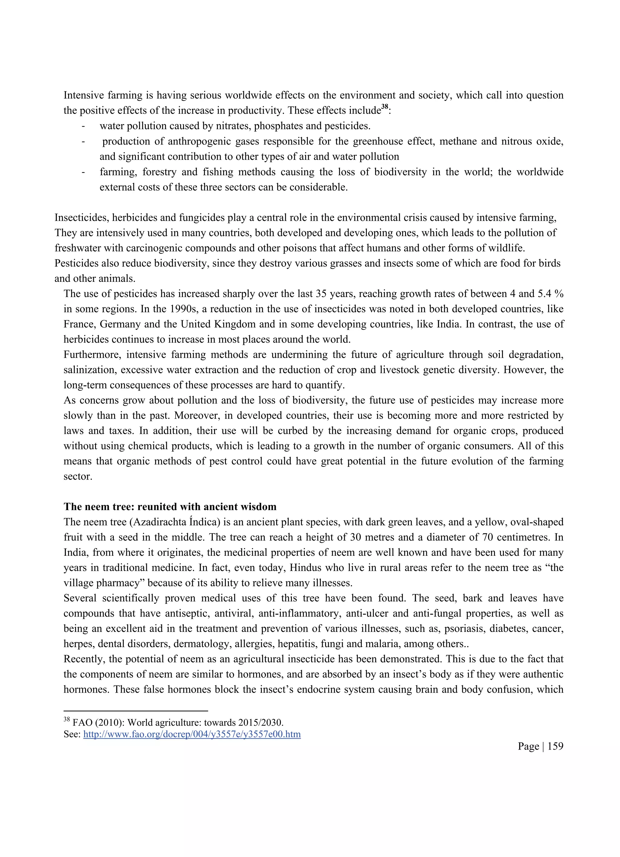 Page | 159
Intensive farming is having serious worldwide effects on the environment and society, which call into question
the positive effects of the increase in productivity. These effects include38
:
- water pollution caused by nitrates, phosphates and pesticides.
- production of anthropogenic gases responsible for the greenhouse effect, methane and nitrous oxide,
and significant contribution to other types of air and water pollution
- farming, forestry and fishing methods causing the loss of biodiversity in the world; the worldwide
external costs of these three sectors can be considerable.
Insecticides, herbicides and fungicides play a central role in the environmental crisis caused by intensive farming,
They are intensively used in many countries, both developed and developing ones, which leads to the pollution of
freshwater with carcinogenic compounds and other poisons that affect humans and other forms of wildlife.
Pesticides also reduce biodiversity, since they destroy various grasses and insects some of which are food for birds
and other animals.
The use of pesticides has increased sharply over the last 35 years, reaching growth rates of between 4 and 5.4 %
in some regions. In the 1990s, a reduction in the use of insecticides was noted in both developed countries, like
France, Germany and the United Kingdom and in some developing countries, like India. In contrast, the use of
herbicides continues to increase in most places around the world.
Furthermore, intensive farming methods are undermining the future of agriculture through soil degradation,
salinization, excessive water extraction and the reduction of crop and livestock genetic diversity. However, the
long-term consequences of these processes are hard to quantify.
As concerns grow about pollution and the loss of biodiversity, the future use of pesticides may increase more
slowly than in the past. Moreover, in developed countries, their use is becoming more and more restricted by
laws and taxes. In addition, their use will be curbed by the increasing demand for organic crops, produced
without using chemical products, which is leading to a growth in the number of organic consumers. All of this
means that organic methods of pest control could have great potential in the future evolution of the farming
sector.
The neem tree: reunited with ancient wisdom
The neem tree (Azadirachta Índica) is an ancient plant species, with dark green leaves, and a yellow, oval-shaped
fruit with a seed in the middle. The tree can reach a height of 30 metres and a diameter of 70 centimetres. In
India, from where it originates, the medicinal properties of neem are well known and have been used for many
years in traditional medicine. In fact, even today, Hindus who live in rural areas refer to the neem tree as “the
village pharmacy” because of its ability to relieve many illnesses.
Several scientifically proven medical uses of this tree have been found. The seed, bark and leaves have
compounds that have antiseptic, antiviral, anti-inflammatory, anti-ulcer and anti-fungal properties, as well as
being an excellent aid in the treatment and prevention of various illnesses, such as, psoriasis, diabetes, cancer,
herpes, dental disorders, dermatology, allergies, hepatitis, fungi and malaria, among others..
Recently, the potential of neem as an agricultural insecticide has been demonstrated. This is due to the fact that
the components of neem are similar to hormones, and are absorbed by an insect’s body as if they were authentic
hormones. These false hormones block the insect’s endocrine system causing brain and body confusion, which
38
FAO (2010): World agriculture: towards 2015/2030.
See: http://www.fao.org/docrep/004/y3557e/y3557e00.htm
 