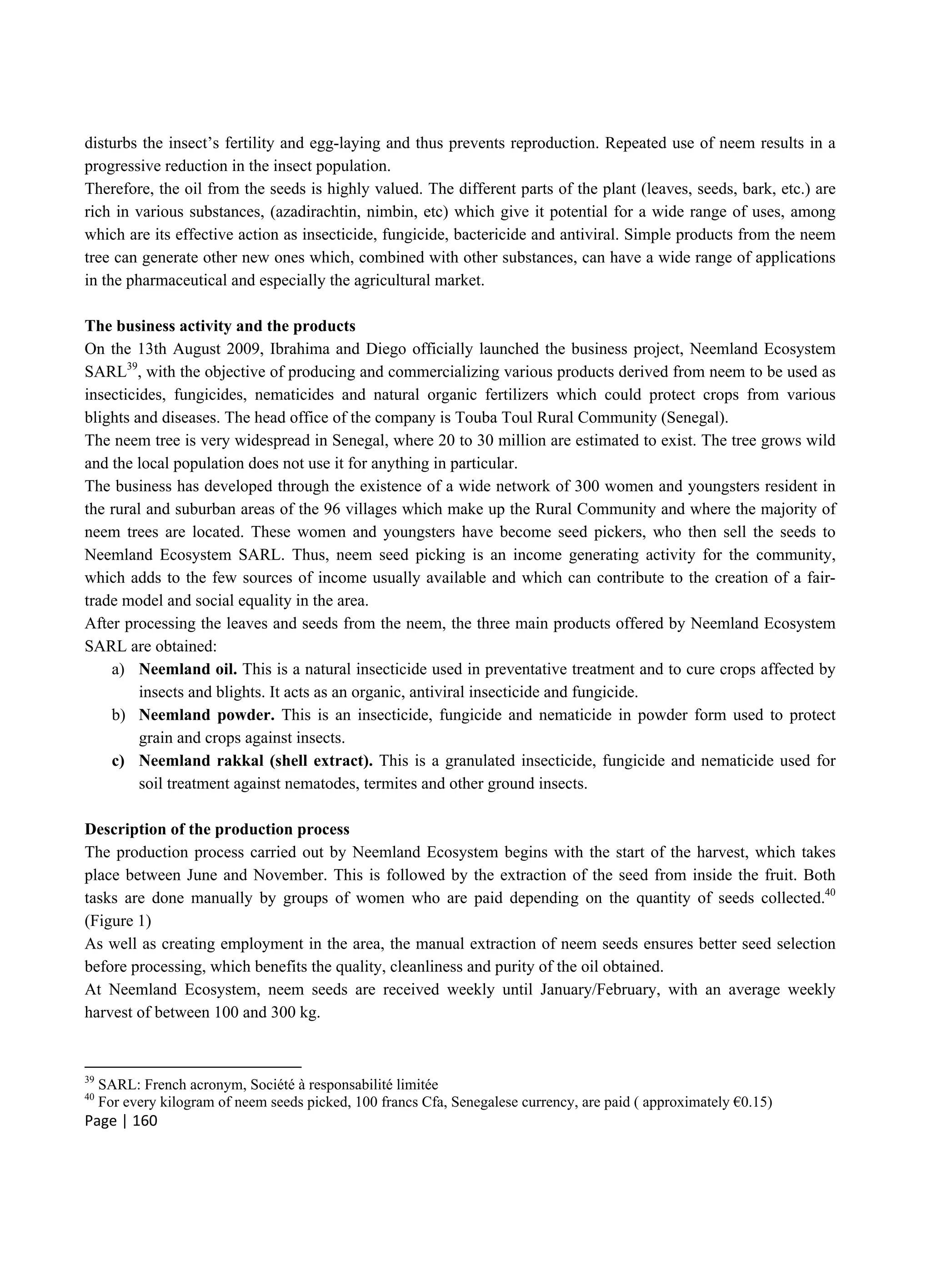 Page | 160
disturbs the insect’s fertility and egg-laying and thus prevents reproduction. Repeated use of neem results in a
progressive reduction in the insect population.
Therefore, the oil from the seeds is highly valued. The different parts of the plant (leaves, seeds, bark, etc.) are
rich in various substances, (azadirachtin, nimbin, etc) which give it potential for a wide range of uses, among
which are its effective action as insecticide, fungicide, bactericide and antiviral. Simple products from the neem
tree can generate other new ones which, combined with other substances, can have a wide range of applications
in the pharmaceutical and especially the agricultural market.
The business activity and the products
On the 13th August 2009, Ibrahima and Diego officially launched the business project, Neemland Ecosystem
SARL39
, with the objective of producing and commercializing various products derived from neem to be used as
insecticides, fungicides, nematicides and natural organic fertilizers which could protect crops from various
blights and diseases. The head office of the company is Touba Toul Rural Community (Senegal).
The neem tree is very widespread in Senegal, where 20 to 30 million are estimated to exist. The tree grows wild
and the local population does not use it for anything in particular.
The business has developed through the existence of a wide network of 300 women and youngsters resident in
the rural and suburban areas of the 96 villages which make up the Rural Community and where the majority of
neem trees are located. These women and youngsters have become seed pickers, who then sell the seeds to
Neemland Ecosystem SARL. Thus, neem seed picking is an income generating activity for the community,
which adds to the few sources of income usually available and which can contribute to the creation of a fair-
trade model and social equality in the area.
After processing the leaves and seeds from the neem, the three main products offered by Neemland Ecosystem
SARL are obtained:
a) Neemland oil. This is a natural insecticide used in preventative treatment and to cure crops affected by
insects and blights. It acts as an organic, antiviral insecticide and fungicide.
b) Neemland powder. This is an insecticide, fungicide and nematicide in powder form used to protect
grain and crops against insects.
c) Neemland rakkal (shell extract). This is a granulated insecticide, fungicide and nematicide used for
soil treatment against nematodes, termites and other ground insects.
Description of the production process
The production process carried out by Neemland Ecosystem begins with the start of the harvest, which takes
place between June and November. This is followed by the extraction of the seed from inside the fruit. Both
tasks are done manually by groups of women who are paid depending on the quantity of seeds collected.40
(Figure 1)
As well as creating employment in the area, the manual extraction of neem seeds ensures better seed selection
before processing, which benefits the quality, cleanliness and purity of the oil obtained.
At Neemland Ecosystem, neem seeds are received weekly until January/February, with an average weekly
harvest of between 100 and 300 kg.
39
SARL: French acronym, Société à responsabilité limitée
40
For every kilogram of neem seeds picked, 100 francs Cfa, Senegalese currency, are paid ( approximately €0.15)
 