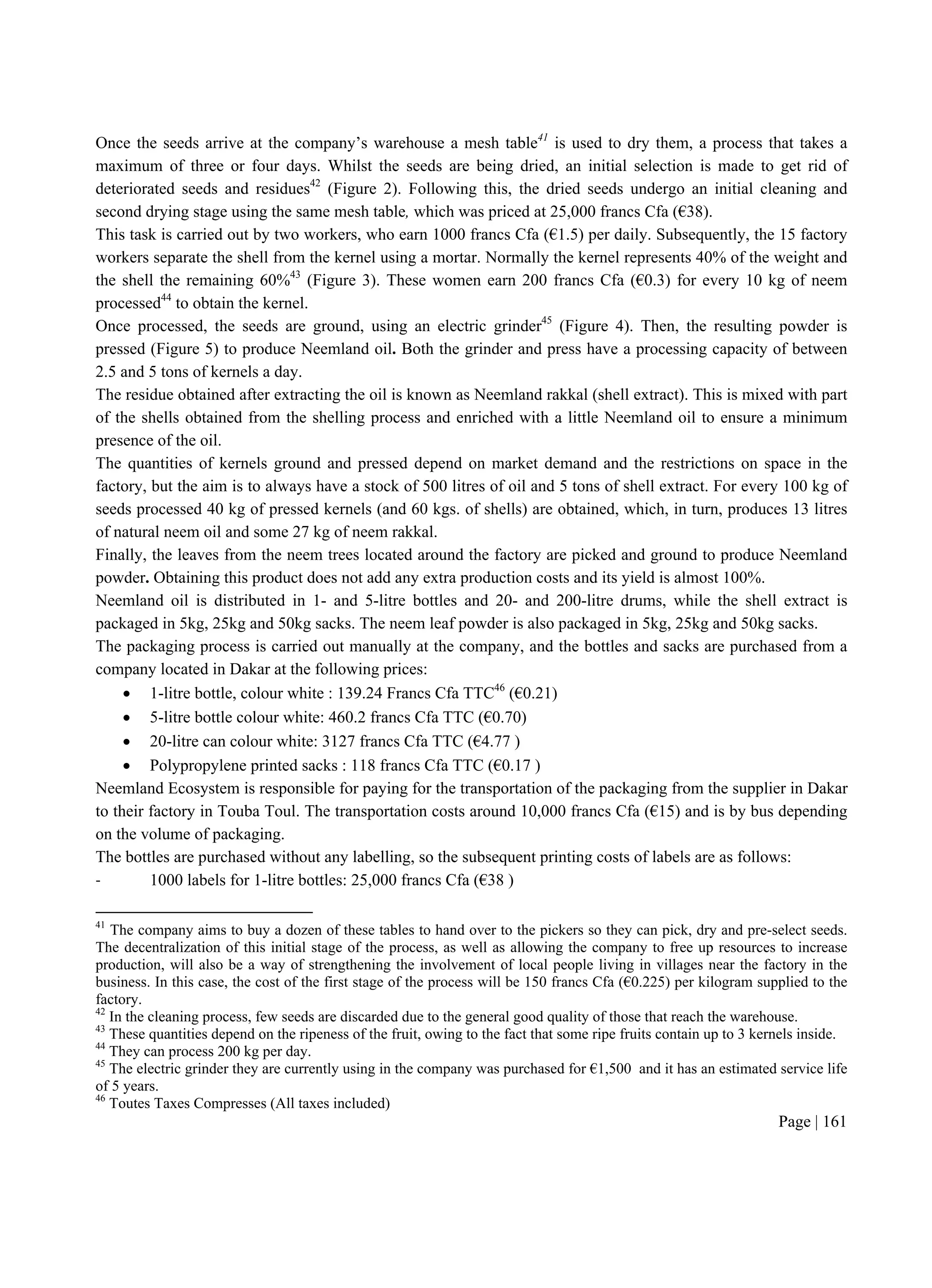 Page | 161
Once the seeds arrive at the company’s warehouse a mesh table41
is used to dry them, a process that takes a
maximum of three or four days. Whilst the seeds are being dried, an initial selection is made to get rid of
deteriorated seeds and residues42
(Figure 2). Following this, the dried seeds undergo an initial cleaning and
second drying stage using the same mesh table, which was priced at 25,000 francs Cfa (€38).
This task is carried out by two workers, who earn 1000 francs Cfa (€1.5) per daily. Subsequently, the 15 factory
workers separate the shell from the kernel using a mortar. Normally the kernel represents 40% of the weight and
the shell the remaining 60%43
(Figure 3). These women earn 200 francs Cfa (€0.3) for every 10 kg of neem
processed44
to obtain the kernel.
Once processed, the seeds are ground, using an electric grinder45
(Figure 4). Then, the resulting powder is
pressed (Figure 5) to produce Neemland oil. Both the grinder and press have a processing capacity of between
2.5 and 5 tons of kernels a day.
The residue obtained after extracting the oil is known as Neemland rakkal (shell extract). This is mixed with part
of the shells obtained from the shelling process and enriched with a little Neemland oil to ensure a minimum
presence of the oil.
The quantities of kernels ground and pressed depend on market demand and the restrictions on space in the
factory, but the aim is to always have a stock of 500 litres of oil and 5 tons of shell extract. For every 100 kg of
seeds processed 40 kg of pressed kernels (and 60 kgs. of shells) are obtained, which, in turn, produces 13 litres
of natural neem oil and some 27 kg of neem rakkal.
Finally, the leaves from the neem trees located around the factory are picked and ground to produce Neemland
powder. Obtaining this product does not add any extra production costs and its yield is almost 100%.
Neemland oil is distributed in 1- and 5-litre bottles and 20- and 200-litre drums, while the shell extract is
packaged in 5kg, 25kg and 50kg sacks. The neem leaf powder is also packaged in 5kg, 25kg and 50kg sacks.
The packaging process is carried out manually at the company, and the bottles and sacks are purchased from a
company located in Dakar at the following prices:
 1-litre bottle, colour white : 139.24 Francs Cfa TTC46
(€0.21)
 5-litre bottle colour white: 460.2 francs Cfa TTC (€0.70)
 20-litre can colour white: 3127 francs Cfa TTC (€4.77 )
 Polypropylene printed sacks : 118 francs Cfa TTC (€0.17 )
Neemland Ecosystem is responsible for paying for the transportation of the packaging from the supplier in Dakar
to their factory in Touba Toul. The transportation costs around 10,000 francs Cfa (€15) and is by bus depending
on the volume of packaging.
The bottles are purchased without any labelling, so the subsequent printing costs of labels are as follows:
- 1000 labels for 1-litre bottles: 25,000 francs Cfa (€38 )
41
The company aims to buy a dozen of these tables to hand over to the pickers so they can pick, dry and pre-select seeds.
The decentralization of this initial stage of the process, as well as allowing the company to free up resources to increase
production, will also be a way of strengthening the involvement of local people living in villages near the factory in the
business. In this case, the cost of the first stage of the process will be 150 francs Cfa (€0.225) per kilogram supplied to the
factory.
42
In the cleaning process, few seeds are discarded due to the general good quality of those that reach the warehouse.
43
These quantities depend on the ripeness of the fruit, owing to the fact that some ripe fruits contain up to 3 kernels inside.
44
They can process 200 kg per day.
45
The electric grinder they are currently using in the company was purchased for €1,500 and it has an estimated service life
of 5 years.
46
Toutes Taxes Compresses (All taxes included)
 