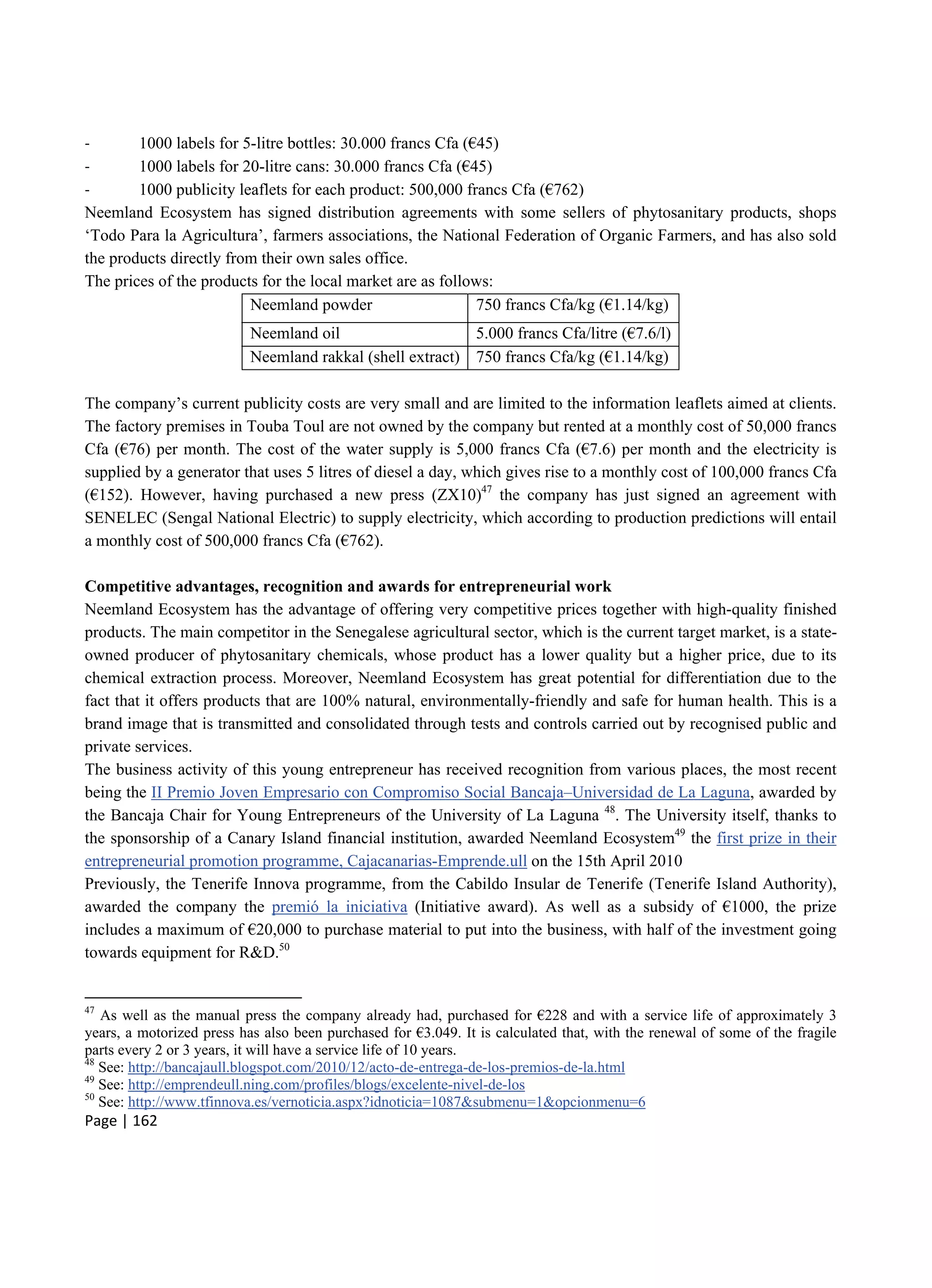 Page | 162
- 1000 labels for 5-litre bottles: 30.000 francs Cfa (€45)
- 1000 labels for 20-litre cans: 30.000 francs Cfa (€45)
- 1000 publicity leaflets for each product: 500,000 francs Cfa (€762)
Neemland Ecosystem has signed distribution agreements with some sellers of phytosanitary products, shops
‘Todo Para la Agricultura’, farmers associations, the National Federation of Organic Farmers, and has also sold
the products directly from their own sales office.
The prices of the products for the local market are as follows:
Neemland powder 750 francs Cfa/kg (€1.14/kg)
Neemland oil 5.000 francs Cfa/litre (€7.6/l)
Neemland rakkal (shell extract) 750 francs Cfa/kg (€1.14/kg)
The company’s current publicity costs are very small and are limited to the information leaflets aimed at clients.
The factory premises in Touba Toul are not owned by the company but rented at a monthly cost of 50,000 francs
Cfa (€76) per month. The cost of the water supply is 5,000 francs Cfa (€7.6) per month and the electricity is
supplied by a generator that uses 5 litres of diesel a day, which gives rise to a monthly cost of 100,000 francs Cfa
(€152). However, having purchased a new press (ZX10)47
the company has just signed an agreement with
SENELEC (Sengal National Electric) to supply electricity, which according to production predictions will entail
a monthly cost of 500,000 francs Cfa (€762).
Competitive advantages, recognition and awards for entrepreneurial work
Neemland Ecosystem has the advantage of offering very competitive prices together with high-quality finished
products. The main competitor in the Senegalese agricultural sector, which is the current target market, is a state-
owned producer of phytosanitary chemicals, whose product has a lower quality but a higher price, due to its
chemical extraction process. Moreover, Neemland Ecosystem has great potential for differentiation due to the
fact that it offers products that are 100% natural, environmentally-friendly and safe for human health. This is a
brand image that is transmitted and consolidated through tests and controls carried out by recognised public and
private services.
The business activity of this young entrepreneur has received recognition from various places, the most recent
being the II Premio Joven Empresario con Compromiso Social Bancaja–Universidad de La Laguna, awarded by
the Bancaja Chair for Young Entrepreneurs of the University of La Laguna 48
. The University itself, thanks to
the sponsorship of a Canary Island financial institution, awarded Neemland Ecosystem49
the first prize in their
entrepreneurial promotion programme, Cajacanarias-Emprende.ull on the 15th April 2010
Previously, the Tenerife Innova programme, from the Cabildo Insular de Tenerife (Tenerife Island Authority),
awarded the company the premió la iniciativa (Initiative award). As well as a subsidy of €1000, the prize
includes a maximum of €20,000 to purchase material to put into the business, with half of the investment going
towards equipment for R&D.50
47
As well as the manual press the company already had, purchased for €228 and with a service life of approximately 3
years, a motorized press has also been purchased for €3.049. It is calculated that, with the renewal of some of the fragile
parts every 2 or 3 years, it will have a service life of 10 years.
48
See: http://bancajaull.blogspot.com/2010/12/acto-de-entrega-de-los-premios-de-la.html
49
See: http://emprendeull.ning.com/profiles/blogs/excelente-nivel-de-los
50
See: http://www.tfinnova.es/vernoticia.aspx?idnoticia=1087&submenu=1&opcionmenu=6
 