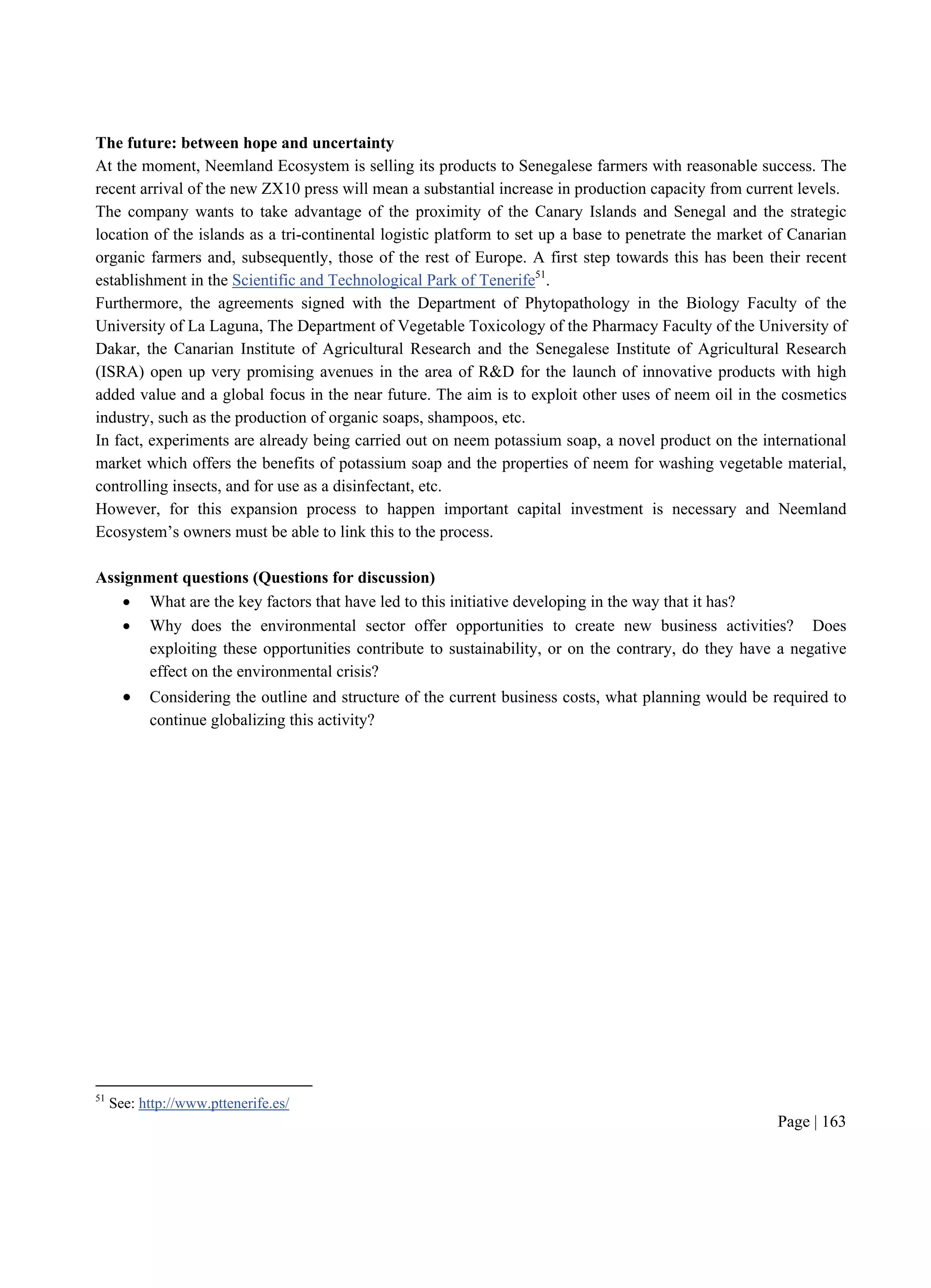 Page | 163
The future: between hope and uncertainty
At the moment, Neemland Ecosystem is selling its products to Senegalese farmers with reasonable success. The
recent arrival of the new ZX10 press will mean a substantial increase in production capacity from current levels.
The company wants to take advantage of the proximity of the Canary Islands and Senegal and the strategic
location of the islands as a tri-continental logistic platform to set up a base to penetrate the market of Canarian
organic farmers and, subsequently, those of the rest of Europe. A first step towards this has been their recent
establishment in the Scientific and Technological Park of Tenerife51
.
Furthermore, the agreements signed with the Department of Phytopathology in the Biology Faculty of the
University of La Laguna, The Department of Vegetable Toxicology of the Pharmacy Faculty of the University of
Dakar, the Canarian Institute of Agricultural Research and the Senegalese Institute of Agricultural Research
(ISRA) open up very promising avenues in the area of R&D for the launch of innovative products with high
added value and a global focus in the near future. The aim is to exploit other uses of neem oil in the cosmetics
industry, such as the production of organic soaps, shampoos, etc.
In fact, experiments are already being carried out on neem potassium soap, a novel product on the international
market which offers the benefits of potassium soap and the properties of neem for washing vegetable material,
controlling insects, and for use as a disinfectant, etc.
However, for this expansion process to happen important capital investment is necessary and Neemland
Ecosystem’s owners must be able to link this to the process.
Assignment questions (Questions for discussion)
 What are the key factors that have led to this initiative developing in the way that it has?
 Why does the environmental sector offer opportunities to create new business activities? Does
exploiting these opportunities contribute to sustainability, or on the contrary, do they have a negative
effect on the environmental crisis?
 Considering the outline and structure of the current business costs, what planning would be required to
continue globalizing this activity?
51
See: http://www.pttenerife.es/
 