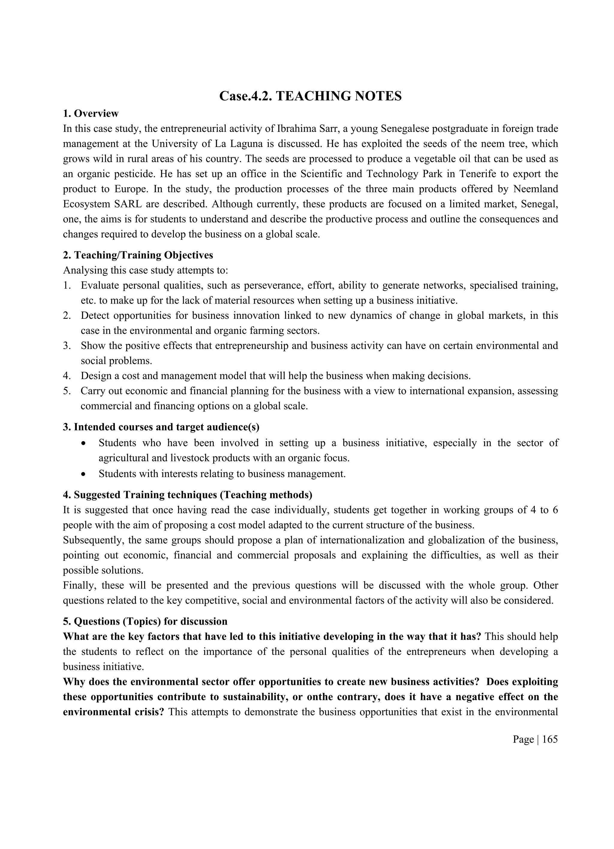 Page | 165
Case.4.2. TEACHING NOTES
1. Overview
In this case study, the entrepreneurial activity of Ibrahima Sarr, a young Senegalese postgraduate in foreign trade
management at the University of La Laguna is discussed. He has exploited the seeds of the neem tree, which
grows wild in rural areas of his country. The seeds are processed to produce a vegetable oil that can be used as
an organic pesticide. He has set up an office in the Scientific and Technology Park in Tenerife to export the
product to Europe. In the study, the production processes of the three main products offered by Neemland
Ecosystem SARL are described. Although currently, these products are focused on a limited market, Senegal,
one, the aims is for students to understand and describe the productive process and outline the consequences and
changes required to develop the business on a global scale.
2. Teaching/Training Objectives
Analysing this case study attempts to:
1. Evaluate personal qualities, such as perseverance, effort, ability to generate networks, specialised training,
etc. to make up for the lack of material resources when setting up a business initiative.
2. Detect opportunities for business innovation linked to new dynamics of change in global markets, in this
case in the environmental and organic farming sectors.
3. Show the positive effects that entrepreneurship and business activity can have on certain environmental and
social problems.
4. Design a cost and management model that will help the business when making decisions.
5. Carry out economic and financial planning for the business with a view to international expansion, assessing
commercial and financing options on a global scale.
3. Intended courses and target audience(s)
 Students who have been involved in setting up a business initiative, especially in the sector of
agricultural and livestock products with an organic focus.
 Students with interests relating to business management.
4. Suggested Training techniques (Teaching methods)
It is suggested that once having read the case individually, students get together in working groups of 4 to 6
people with the aim of proposing a cost model adapted to the current structure of the business.
Subsequently, the same groups should propose a plan of internationalization and globalization of the business,
pointing out economic, financial and commercial proposals and explaining the difficulties, as well as their
possible solutions.
Finally, these will be presented and the previous questions will be discussed with the whole group. Other
questions related to the key competitive, social and environmental factors of the activity will also be considered.
5. Questions (Topics) for discussion
What are the key factors that have led to this initiative developing in the way that it has? This should help
the students to reflect on the importance of the personal qualities of the entrepreneurs when developing a
business initiative.
Why does the environmental sector offer opportunities to create new business activities? Does exploiting
these opportunities contribute to sustainability, or onthe contrary, does it have a negative effect on the
environmental crisis? This attempts to demonstrate the business opportunities that exist in the environmental
 