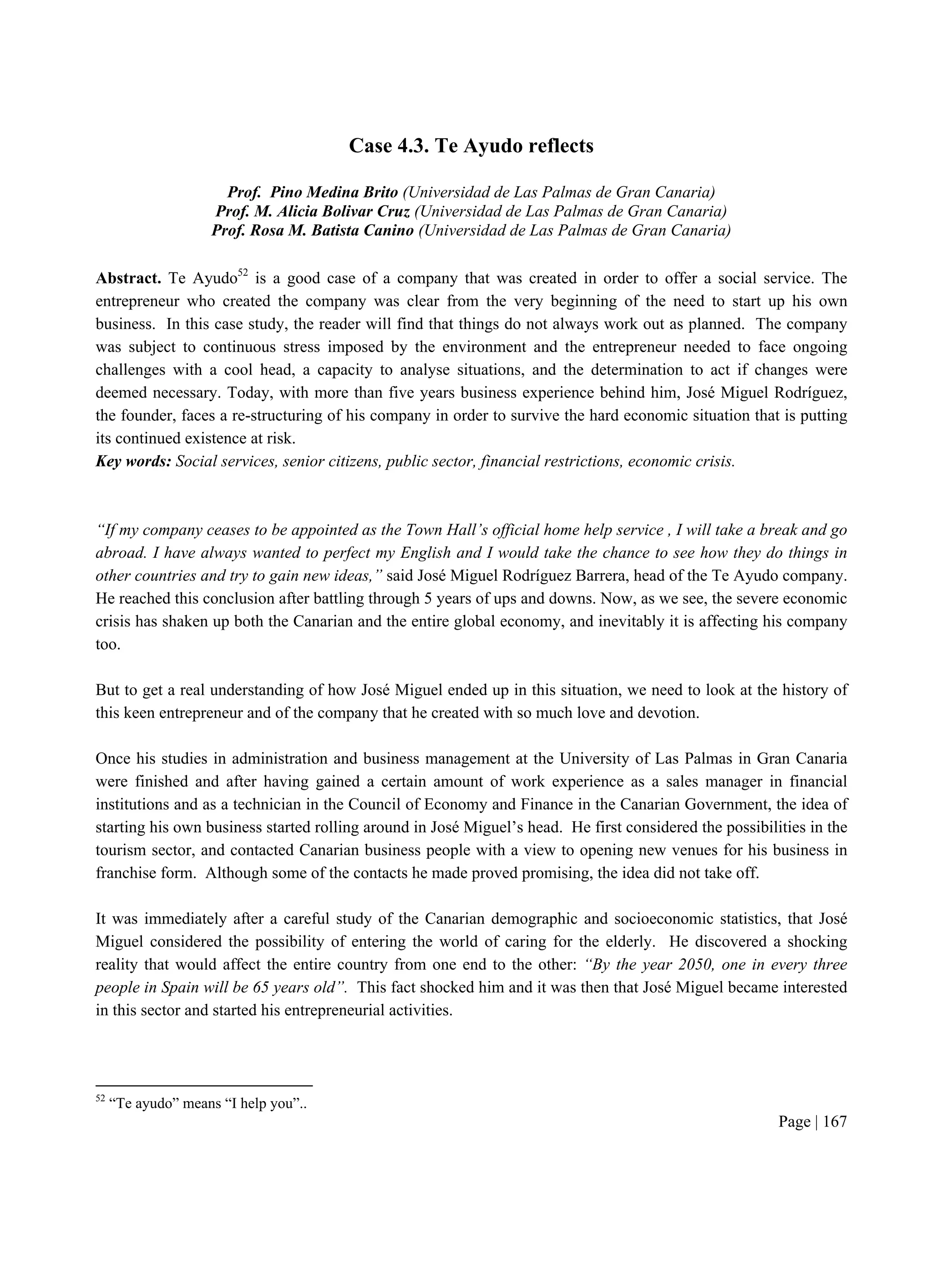 Page | 167
Case 4.3. Te Ayudo reflects
Prof. Pino Medina Brito (Universidad de Las Palmas de Gran Canaria)
Prof. M. Alicia Bolivar Cruz (Universidad de Las Palmas de Gran Canaria)
Prof. Rosa M. Batista Canino (Universidad de Las Palmas de Gran Canaria)
Abstract. Te Ayudo52
is a good case of a company that was created in order to offer a social service. The
entrepreneur who created the company was clear from the very beginning of the need to start up his own
business. In this case study, the reader will find that things do not always work out as planned. The company
was subject to continuous stress imposed by the environment and the entrepreneur needed to face ongoing
challenges with a cool head, a capacity to analyse situations, and the determination to act if changes were
deemed necessary. Today, with more than five years business experience behind him, José Miguel Rodríguez,
the founder, faces a re-structuring of his company in order to survive the hard economic situation that is putting
its continued existence at risk.
Key words: Social services, senior citizens, public sector, financial restrictions, economic crisis.
“If my company ceases to be appointed as the Town Hall’s official home help service , I will take a break and go
abroad. I have always wanted to perfect my English and I would take the chance to see how they do things in
other countries and try to gain new ideas,” said José Miguel Rodríguez Barrera, head of the Te Ayudo company.
He reached this conclusion after battling through 5 years of ups and downs. Now, as we see, the severe economic
crisis has shaken up both the Canarian and the entire global economy, and inevitably it is affecting his company
too.
But to get a real understanding of how José Miguel ended up in this situation, we need to look at the history of
this keen entrepreneur and of the company that he created with so much love and devotion.
Once his studies in administration and business management at the University of Las Palmas in Gran Canaria
were finished and after having gained a certain amount of work experience as a sales manager in financial
institutions and as a technician in the Council of Economy and Finance in the Canarian Government, the idea of
starting his own business started rolling around in José Miguel’s head. He first considered the possibilities in the
tourism sector, and contacted Canarian business people with a view to opening new venues for his business in
franchise form. Although some of the contacts he made proved promising, the idea did not take off.
It was immediately after a careful study of the Canarian demographic and socioeconomic statistics, that José
Miguel considered the possibility of entering the world of caring for the elderly. He discovered a shocking
reality that would affect the entire country from one end to the other: “By the year 2050, one in every three
people in Spain will be 65 years old”. This fact shocked him and it was then that José Miguel became interested
in this sector and started his entrepreneurial activities.
52
“Te ayudo” means “I help you”..
 