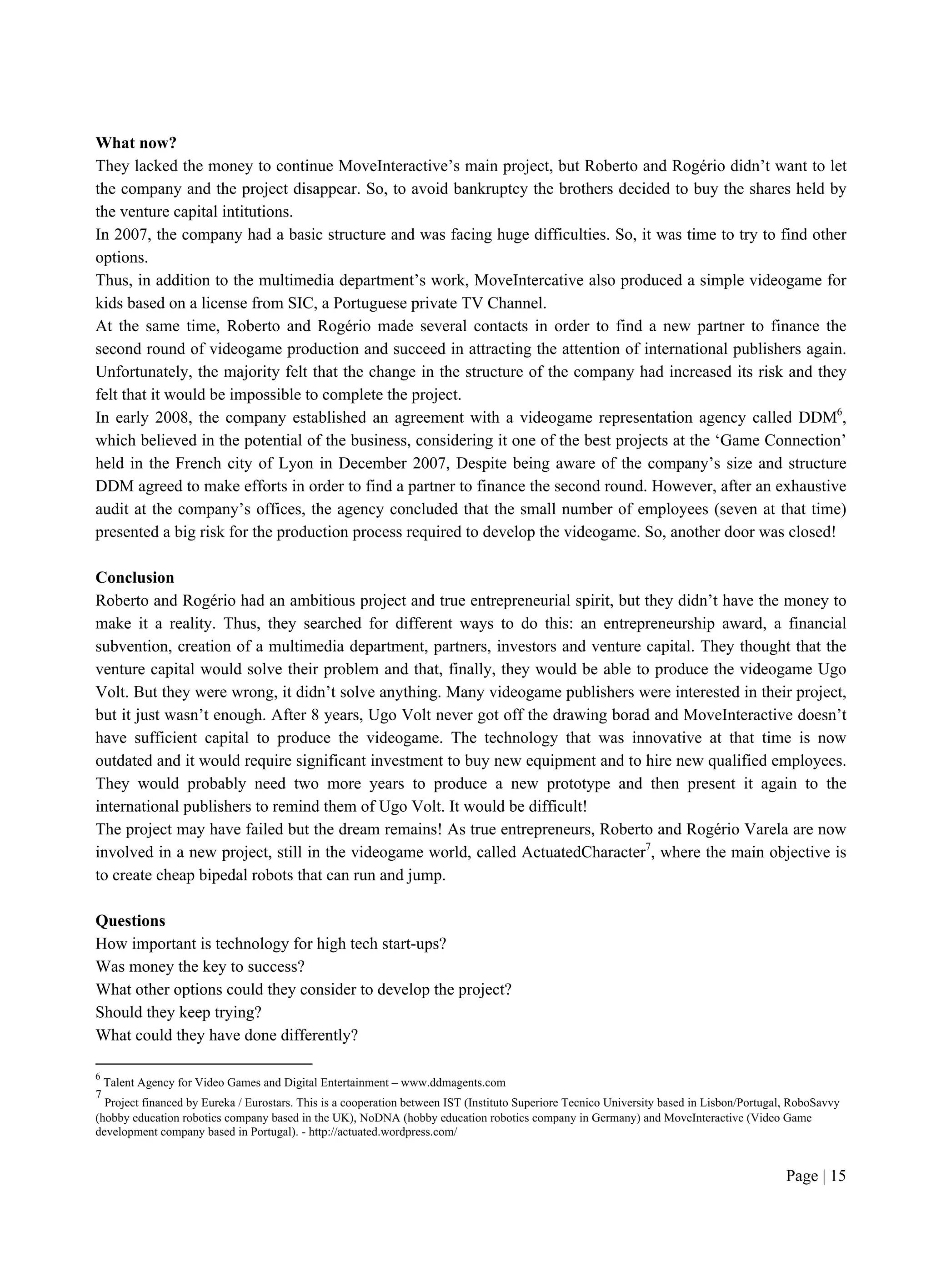 Page | 15
What now?
They lacked the money to continue MoveInteractive’s main project, but Roberto and Rogério didn’t want to let
the company and the project disappear. So, to avoid bankruptcy the brothers decided to buy the shares held by
the venture capital intitutions.
In 2007, the company had a basic structure and was facing huge difficulties. So, it was time to try to find other
options.
Thus, in addition to the multimedia department’s work, MoveIntercative also produced a simple videogame for
kids based on a license from SIC, a Portuguese private TV Channel.
At the same time, Roberto and Rogério made several contacts in order to find a new partner to finance the
second round of videogame production and succeed in attracting the attention of international publishers again.
Unfortunately, the majority felt that the change in the structure of the company had increased its risk and they
felt that it would be impossible to complete the project.
In early 2008, the company established an agreement with a videogame representation agency called DDM6
,
which believed in the potential of the business, considering it one of the best projects at the ‘Game Connection’
held in the French city of Lyon in December 2007, Despite being aware of the company’s size and structure
DDM agreed to make efforts in order to find a partner to finance the second round. However, after an exhaustive
audit at the company’s offices, the agency concluded that the small number of employees (seven at that time)
presented a big risk for the production process required to develop the videogame. So, another door was closed!
Conclusion
Roberto and Rogério had an ambitious project and true entrepreneurial spirit, but they didn’t have the money to
make it a reality. Thus, they searched for different ways to do this: an entrepreneurship award, a financial
subvention, creation of a multimedia department, partners, investors and venture capital. They thought that the
venture capital would solve their problem and that, finally, they would be able to produce the videogame Ugo
Volt. But they were wrong, it didn’t solve anything. Many videogame publishers were interested in their project,
but it just wasn’t enough. After 8 years, Ugo Volt never got off the drawing borad and MoveInteractive doesn’t
have sufficient capital to produce the videogame. The technology that was innovative at that time is now
outdated and it would require significant investment to buy new equipment and to hire new qualified employees.
They would probably need two more years to produce a new prototype and then present it again to the
international publishers to remind them of Ugo Volt. It would be difficult!
The project may have failed but the dream remains! As true entrepreneurs, Roberto and Rogério Varela are now
involved in a new project, still in the videogame world, called ActuatedCharacter7
, where the main objective is
to create cheap bipedal robots that can run and jump.
Questions
How important is technology for high tech start-ups?
Was money the key to success?
What other options could they consider to develop the project?
Should they keep trying?
What could they have done differently?
6
Talent Agency for Video Games and Digital Entertainment – www.ddmagents.com
7
Project financed by Eureka / Eurostars. This is a cooperation between IST (Instituto Superiore Tecnico University based in Lisbon/Portugal, RoboSavvy
(hobby education robotics company based in the UK), NoDNA (hobby education robotics company in Germany) and MoveInteractive (Video Game
development company based in Portugal). - http://actuated.wordpress.com/
 