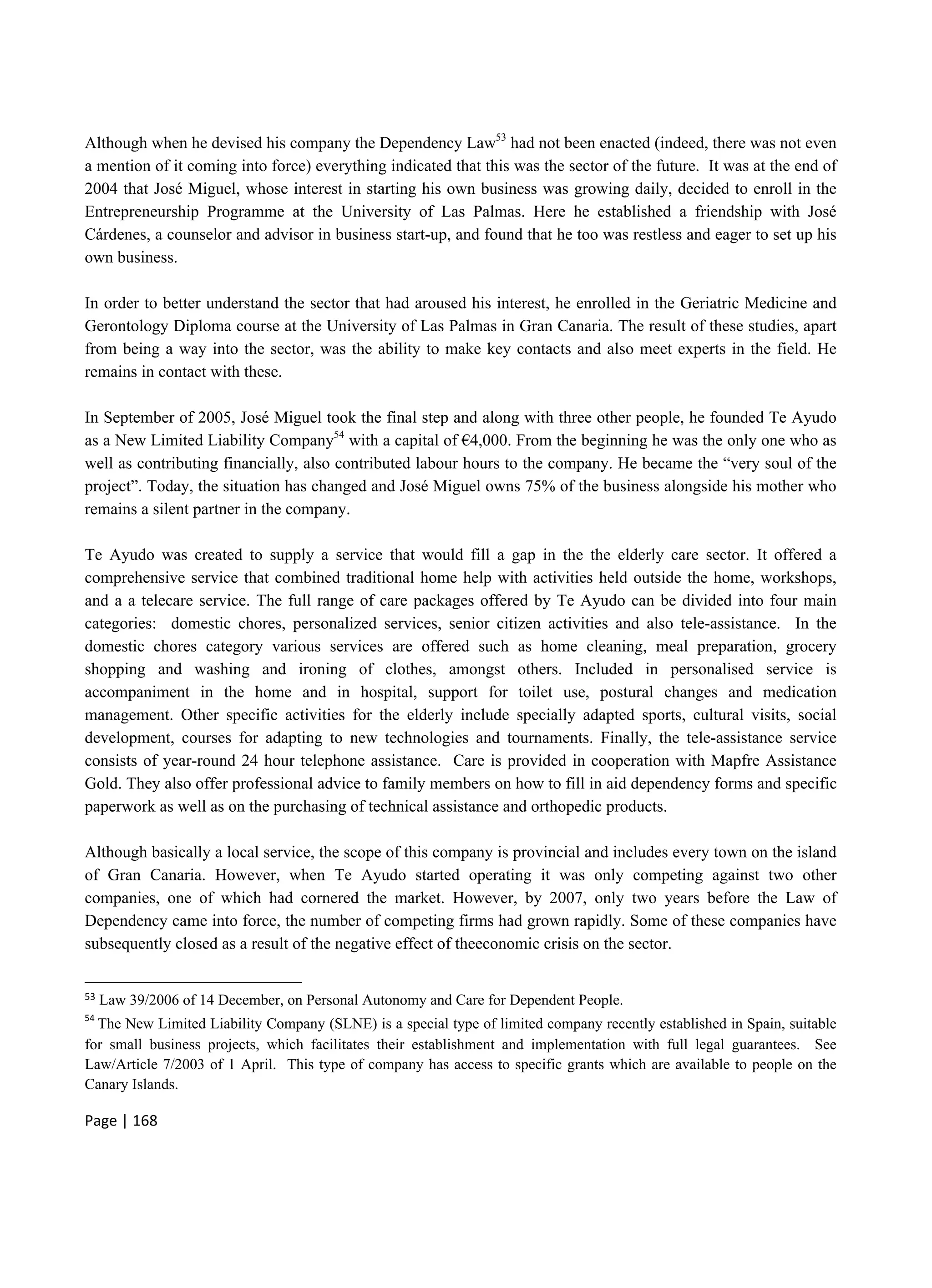 Page | 168
Although when he devised his company the Dependency Law53
had not been enacted (indeed, there was not even
a mention of it coming into force) everything indicated that this was the sector of the future. It was at the end of
2004 that José Miguel, whose interest in starting his own business was growing daily, decided to enroll in the
Entrepreneurship Programme at the University of Las Palmas. Here he established a friendship with José
Cárdenes, a counselor and advisor in business start-up, and found that he too was restless and eager to set up his
own business.
In order to better understand the sector that had aroused his interest, he enrolled in the Geriatric Medicine and
Gerontology Diploma course at the University of Las Palmas in Gran Canaria. The result of these studies, apart
from being a way into the sector, was the ability to make key contacts and also meet experts in the field. He
remains in contact with these.
In September of 2005, José Miguel took the final step and along with three other people, he founded Te Ayudo
as a New Limited Liability Company54
with a capital of €4,000. From the beginning he was the only one who as
well as contributing financially, also contributed labour hours to the company. He became the “very soul of the
project”. Today, the situation has changed and José Miguel owns 75% of the business alongside his mother who
remains a silent partner in the company.
Te Ayudo was created to supply a service that would fill a gap in the the elderly care sector. It offered a
comprehensive service that combined traditional home help with activities held outside the home, workshops,
and a a telecare service. The full range of care packages offered by Te Ayudo can be divided into four main
categories: domestic chores, personalized services, senior citizen activities and also tele-assistance. In the
domestic chores category various services are offered such as home cleaning, meal preparation, grocery
shopping and washing and ironing of clothes, amongst others. Included in personalised service is
accompaniment in the home and in hospital, support for toilet use, postural changes and medication
management. Other specific activities for the elderly include specially adapted sports, cultural visits, social
development, courses for adapting to new technologies and tournaments. Finally, the tele-assistance service
consists of year-round 24 hour telephone assistance. Care is provided in cooperation with Mapfre Assistance
Gold. They also offer professional advice to family members on how to fill in aid dependency forms and specific
paperwork as well as on the purchasing of technical assistance and orthopedic products.
Although basically a local service, the scope of this company is provincial and includes every town on the island
of Gran Canaria. However, when Te Ayudo started operating it was only competing against two other
companies, one of which had cornered the market. However, by 2007, only two years before the Law of
Dependency came into force, the number of competing firms had grown rapidly. Some of these companies have
subsequently closed as a result of the negative effect of theeconomic crisis on the sector.
53 Law 39/2006 of 14 December, on Personal Autonomy and Care for Dependent People.
54
The New Limited Liability Company (SLNE) is a special type of limited company recently established in Spain, suitable
for small business projects, which facilitates their establishment and implementation with full legal guarantees. See
Law/Article 7/2003 of 1 April. This type of company has access to specific grants which are available to people on the
Canary Islands.
 