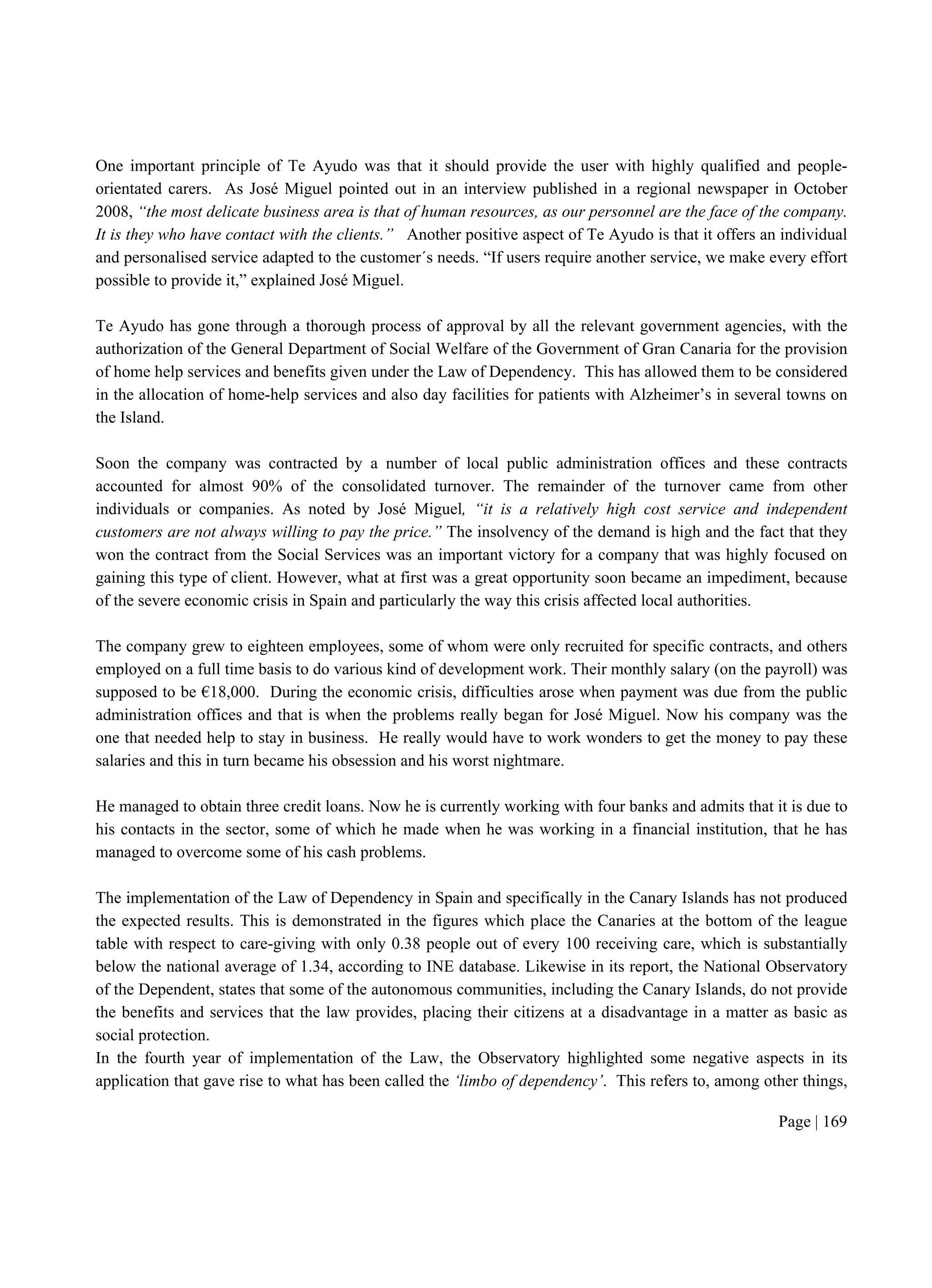 Page | 169
One important principle of Te Ayudo was that it should provide the user with highly qualified and people-
orientated carers. As José Miguel pointed out in an interview published in a regional newspaper in October
2008, “the most delicate business area is that of human resources, as our personnel are the face of the company.
It is they who have contact with the clients.” Another positive aspect of Te Ayudo is that it offers an individual
and personalised service adapted to the customer´s needs. “If users require another service, we make every effort
possible to provide it,” explained José Miguel.
Te Ayudo has gone through a thorough process of approval by all the relevant government agencies, with the
authorization of the General Department of Social Welfare of the Government of Gran Canaria for the provision
of home help services and benefits given under the Law of Dependency. This has allowed them to be considered
in the allocation of home-help services and also day facilities for patients with Alzheimer’s in several towns on
the Island.
Soon the company was contracted by a number of local public administration offices and these contracts
accounted for almost 90% of the consolidated turnover. The remainder of the turnover came from other
individuals or companies. As noted by José Miguel, “it is a relatively high cost service and independent
customers are not always willing to pay the price.” The insolvency of the demand is high and the fact that they
won the contract from the Social Services was an important victory for a company that was highly focused on
gaining this type of client. However, what at first was a great opportunity soon became an impediment, because
of the severe economic crisis in Spain and particularly the way this crisis affected local authorities.
The company grew to eighteen employees, some of whom were only recruited for specific contracts, and others
employed on a full time basis to do various kind of development work. Their monthly salary (on the payroll) was
supposed to be €18,000. During the economic crisis, difficulties arose when payment was due from the public
administration offices and that is when the problems really began for José Miguel. Now his company was the
one that needed help to stay in business. He really would have to work wonders to get the money to pay these
salaries and this in turn became his obsession and his worst nightmare.
He managed to obtain three credit loans. Now he is currently working with four banks and admits that it is due to
his contacts in the sector, some of which he made when he was working in a financial institution, that he has
managed to overcome some of his cash problems.
The implementation of the Law of Dependency in Spain and specifically in the Canary Islands has not produced
the expected results. This is demonstrated in the figures which place the Canaries at the bottom of the league
table with respect to care-giving with only 0.38 people out of every 100 receiving care, which is substantially
below the national average of 1.34, according to INE database. Likewise in its report, the National Observatory
of the Dependent, states that some of the autonomous communities, including the Canary Islands, do not provide
the benefits and services that the law provides, placing their citizens at a disadvantage in a matter as basic as
social protection.
In the fourth year of implementation of the Law, the Observatory highlighted some negative aspects in its
application that gave rise to what has been called the ‘limbo of dependency’. This refers to, among other things,
 