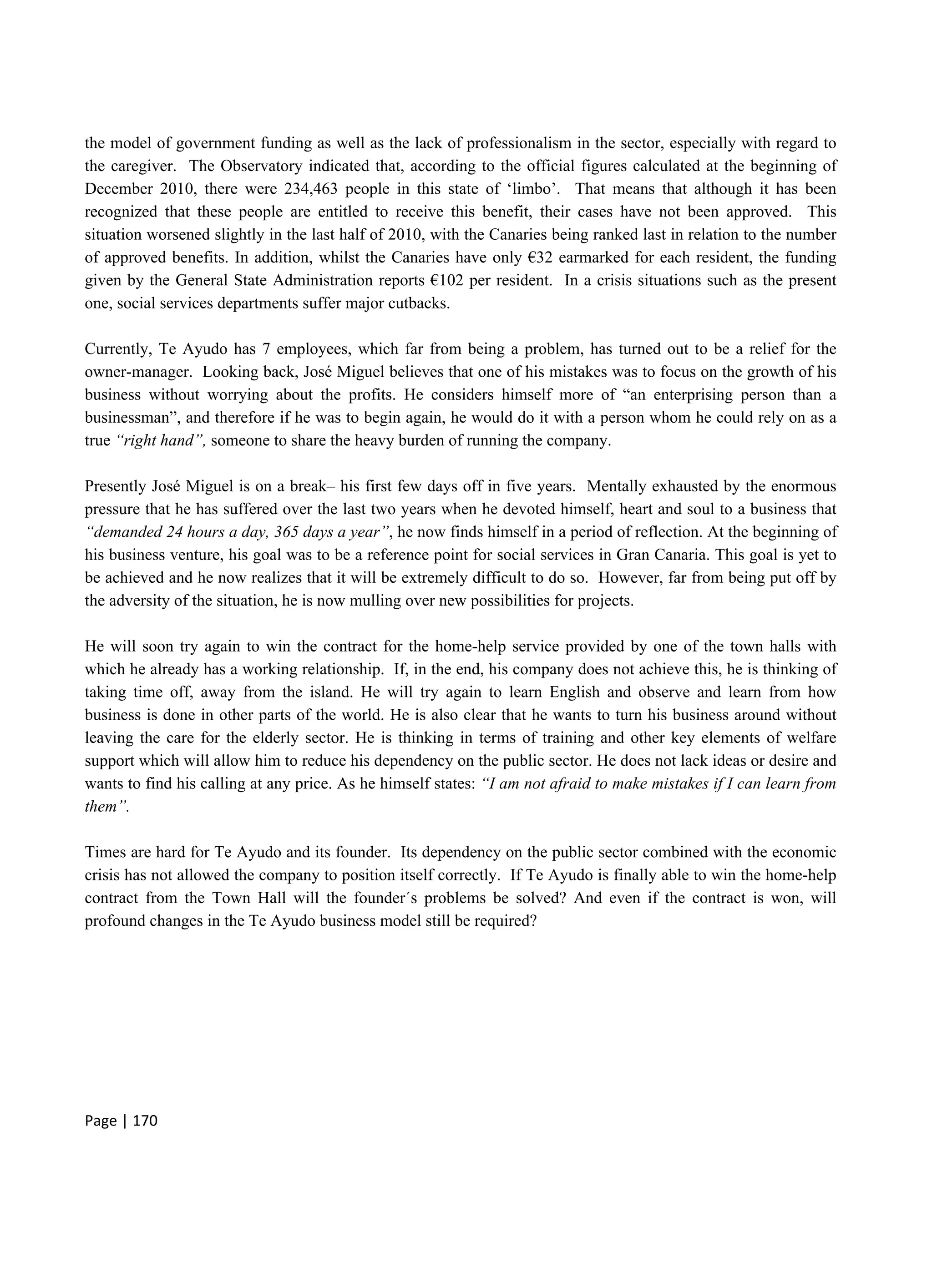 Page | 170
the model of government funding as well as the lack of professionalism in the sector, especially with regard to
the caregiver. The Observatory indicated that, according to the official figures calculated at the beginning of
December 2010, there were 234,463 people in this state of ‘limbo’. That means that although it has been
recognized that these people are entitled to receive this benefit, their cases have not been approved. This
situation worsened slightly in the last half of 2010, with the Canaries being ranked last in relation to the number
of approved benefits. In addition, whilst the Canaries have only €32 earmarked for each resident, the funding
given by the General State Administration reports €102 per resident. In a crisis situations such as the present
one, social services departments suffer major cutbacks.
Currently, Te Ayudo has 7 employees, which far from being a problem, has turned out to be a relief for the
owner-manager. Looking back, José Miguel believes that one of his mistakes was to focus on the growth of his
business without worrying about the profits. He considers himself more of “an enterprising person than a
businessman”, and therefore if he was to begin again, he would do it with a person whom he could rely on as a
true “right hand”, someone to share the heavy burden of running the company.
Presently José Miguel is on a break– his first few days off in five years. Mentally exhausted by the enormous
pressure that he has suffered over the last two years when he devoted himself, heart and soul to a business that
“demanded 24 hours a day, 365 days a year”, he now finds himself in a period of reflection. At the beginning of
his business venture, his goal was to be a reference point for social services in Gran Canaria. This goal is yet to
be achieved and he now realizes that it will be extremely difficult to do so. However, far from being put off by
the adversity of the situation, he is now mulling over new possibilities for projects.
He will soon try again to win the contract for the home-help service provided by one of the town halls with
which he already has a working relationship. If, in the end, his company does not achieve this, he is thinking of
taking time off, away from the island. He will try again to learn English and observe and learn from how
business is done in other parts of the world. He is also clear that he wants to turn his business around without
leaving the care for the elderly sector. He is thinking in terms of training and other key elements of welfare
support which will allow him to reduce his dependency on the public sector. He does not lack ideas or desire and
wants to find his calling at any price. As he himself states: “I am not afraid to make mistakes if I can learn from
them”.
Times are hard for Te Ayudo and its founder. Its dependency on the public sector combined with the economic
crisis has not allowed the company to position itself correctly. If Te Ayudo is finally able to win the home-help
contract from the Town Hall will the founder´s problems be solved? And even if the contract is won, will
profound changes in the Te Ayudo business model still be required?
 
