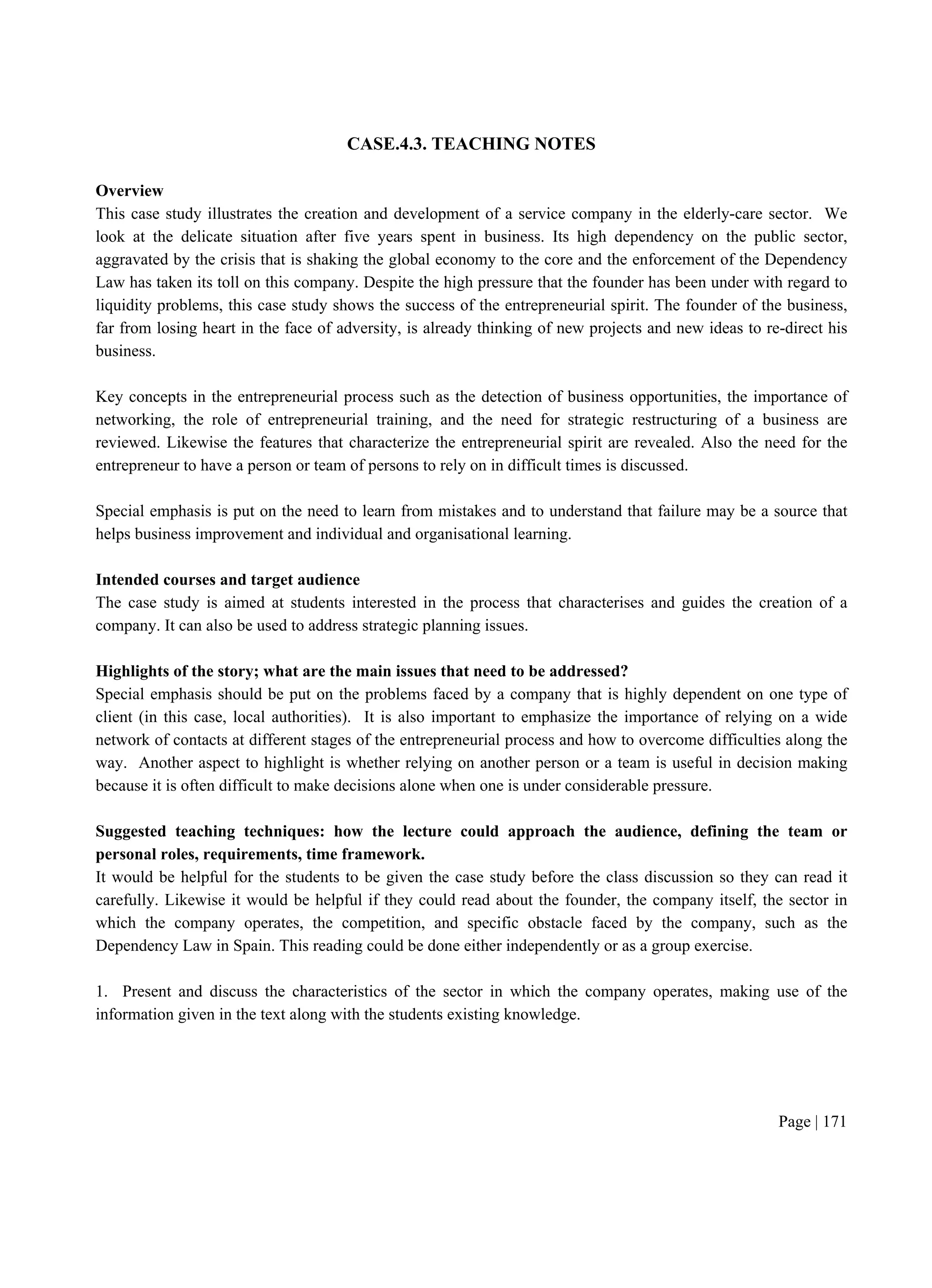 Page | 171
CASE.4.3. TEACHING NOTES
Overview
This case study illustrates the creation and development of a service company in the elderly-care sector. We
look at the delicate situation after five years spent in business. Its high dependency on the public sector,
aggravated by the crisis that is shaking the global economy to the core and the enforcement of the Dependency
Law has taken its toll on this company. Despite the high pressure that the founder has been under with regard to
liquidity problems, this case study shows the success of the entrepreneurial spirit. The founder of the business,
far from losing heart in the face of adversity, is already thinking of new projects and new ideas to re-direct his
business.
Key concepts in the entrepreneurial process such as the detection of business opportunities, the importance of
networking, the role of entrepreneurial training, and the need for strategic restructuring of a business are
reviewed. Likewise the features that characterize the entrepreneurial spirit are revealed. Also the need for the
entrepreneur to have a person or team of persons to rely on in difficult times is discussed.
Special emphasis is put on the need to learn from mistakes and to understand that failure may be a source that
helps business improvement and individual and organisational learning.
Intended courses and target audience
The case study is aimed at students interested in the process that characterises and guides the creation of a
company. It can also be used to address strategic planning issues.
Highlights of the story; what are the main issues that need to be addressed?
Special emphasis should be put on the problems faced by a company that is highly dependent on one type of
client (in this case, local authorities). It is also important to emphasize the importance of relying on a wide
network of contacts at different stages of the entrepreneurial process and how to overcome difficulties along the
way. Another aspect to highlight is whether relying on another person or a team is useful in decision making
because it is often difficult to make decisions alone when one is under considerable pressure.
Suggested teaching techniques: how the lecture could approach the audience, defining the team or
personal roles, requirements, time framework.
It would be helpful for the students to be given the case study before the class discussion so they can read it
carefully. Likewise it would be helpful if they could read about the founder, the company itself, the sector in
which the company operates, the competition, and specific obstacle faced by the company, such as the
Dependency Law in Spain. This reading could be done either independently or as a group exercise.
1. Present and discuss the characteristics of the sector in which the company operates, making use of the
information given in the text along with the students existing knowledge.
 