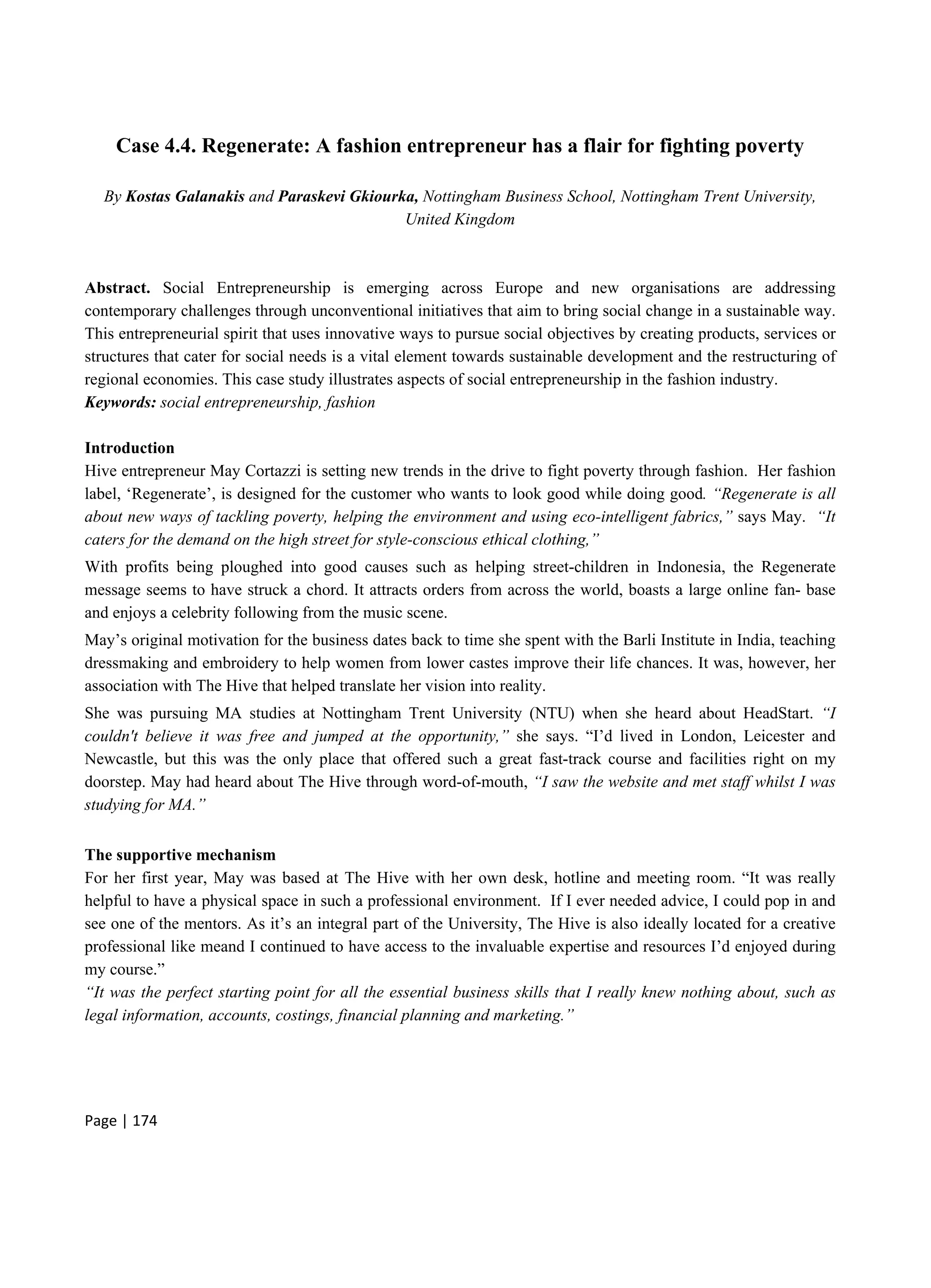 Page | 174
Case 4.4. Regenerate: A fashion entrepreneur has a flair for fighting poverty
By Kostas Galanakis and Paraskevi Gkiourka, Nottingham Business School, Nottingham Trent University,
United Kingdom
Abstract. Social Entrepreneurship is emerging across Europe and new organisations are addressing
contemporary challenges through unconventional initiatives that aim to bring social change in a sustainable way.
This entrepreneurial spirit that uses innovative ways to pursue social objectives by creating products, services or
structures that cater for social needs is a vital element towards sustainable development and the restructuring of
regional economies. This case study illustrates aspects of social entrepreneurship in the fashion industry.
Keywords: social entrepreneurship, fashion
Introduction
Hive entrepreneur May Cortazzi is setting new trends in the drive to fight poverty through fashion. Her fashion
label, ‘Regenerate’, is designed for the customer who wants to look good while doing good. “Regenerate is all
about new ways of tackling poverty, helping the environment and using eco-intelligent fabrics,” says May. “It
caters for the demand on the high street for style-conscious ethical clothing,”
With profits being ploughed into good causes such as helping street-children in Indonesia, the Regenerate
message seems to have struck a chord. It attracts orders from across the world, boasts a large online fan- base
and enjoys a celebrity following from the music scene.
May’s original motivation for the business dates back to time she spent with the Barli Institute in India, teaching
dressmaking and embroidery to help women from lower castes improve their life chances. It was, however, her
association with The Hive that helped translate her vision into reality.
She was pursuing MA studies at Nottingham Trent University (NTU) when she heard about HeadStart. “I
couldn't believe it was free and jumped at the opportunity,” she says. “I’d lived in London, Leicester and
Newcastle, but this was the only place that offered such a great fast-track course and facilities right on my
doorstep. May had heard about The Hive through word-of-mouth, “I saw the website and met staff whilst I was
studying for MA.”
The supportive mechanism
For her first year, May was based at The Hive with her own desk, hotline and meeting room. “It was really
helpful to have a physical space in such a professional environment. If I ever needed advice, I could pop in and
see one of the mentors. As it’s an integral part of the University, The Hive is also ideally located for a creative
professional like meand I continued to have access to the invaluable expertise and resources I’d enjoyed during
my course.”
“It was the perfect starting point for all the essential business skills that I really knew nothing about, such as
legal information, accounts, costings, financial planning and marketing.”
 