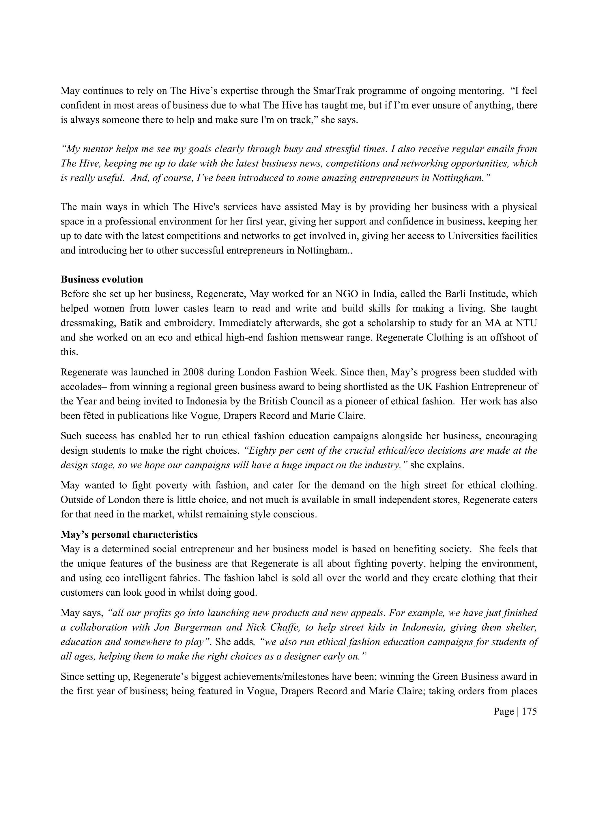 Page | 175
May continues to rely on The Hive’s expertise through the SmarTrak programme of ongoing mentoring. “I feel
confident in most areas of business due to what The Hive has taught me, but if I’m ever unsure of anything, there
is always someone there to help and make sure I'm on track,” she says.
“My mentor helps me see my goals clearly through busy and stressful times. I also receive regular emails from
The Hive, keeping me up to date with the latest business news, competitions and networking opportunities, which
is really useful. And, of course, I’ve been introduced to some amazing entrepreneurs in Nottingham.”
The main ways in which The Hive's services have assisted May is by providing her business with a physical
space in a professional environment for her first year, giving her support and confidence in business, keeping her
up to date with the latest competitions and networks to get involved in, giving her access to Universities facilities
and introducing her to other successful entrepreneurs in Nottingham..
Business evolution
Before she set up her business, Regenerate, May worked for an NGO in India, called the Barli Institude, which
helped women from lower castes learn to read and write and build skills for making a living. She taught
dressmaking, Batik and embroidery. Immediately afterwards, she got a scholarship to study for an MA at NTU
and she worked on an eco and ethical high-end fashion menswear range. Regenerate Clothing is an offshoot of
this.
Regenerate was launched in 2008 during London Fashion Week. Since then, May’s progress been studded with
accolades– from winning a regional green business award to being shortlisted as the UK Fashion Entrepreneur of
the Year and being invited to Indonesia by the British Council as a pioneer of ethical fashion. Her work has also
been fêted in publications like Vogue, Drapers Record and Marie Claire.
Such success has enabled her to run ethical fashion education campaigns alongside her business, encouraging
design students to make the right choices. “Eighty per cent of the crucial ethical/eco decisions are made at the
design stage, so we hope our campaigns will have a huge impact on the industry,” she explains.
May wanted to fight poverty with fashion, and cater for the demand on the high street for ethical clothing.
Outside of London there is little choice, and not much is available in small independent stores, Regenerate caters
for that need in the market, whilst remaining style conscious.
May’s personal characteristics
May is a determined social entrepreneur and her business model is based on benefiting society. She feels that
the unique features of the business are that Regenerate is all about fighting poverty, helping the environment,
and using eco intelligent fabrics. The fashion label is sold all over the world and they create clothing that their
customers can look good in whilst doing good.
May says, “all our profits go into launching new products and new appeals. For example, we have just finished
a collaboration with Jon Burgerman and Nick Chaffe, to help street kids in Indonesia, giving them shelter,
education and somewhere to play”. She adds, “we also run ethical fashion education campaigns for students of
all ages, helping them to make the right choices as a designer early on.”
Since setting up, Regenerate’s biggest achievements/milestones have been; winning the Green Business award in
the first year of business; being featured in Vogue, Drapers Record and Marie Claire; taking orders from places
 