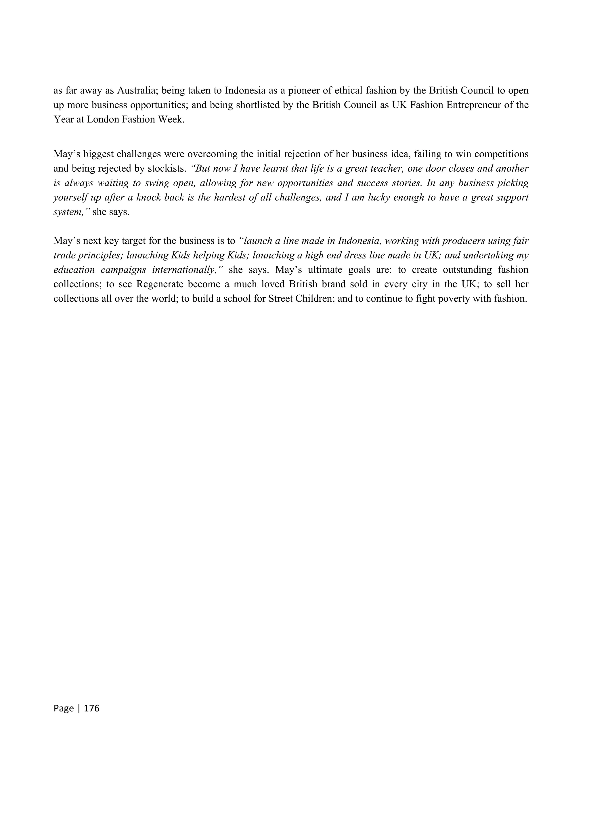 Page | 176
as far away as Australia; being taken to Indonesia as a pioneer of ethical fashion by the British Council to open
up more business opportunities; and being shortlisted by the British Council as UK Fashion Entrepreneur of the
Year at London Fashion Week.
May’s biggest challenges were overcoming the initial rejection of her business idea, failing to win competitions
and being rejected by stockists. “But now I have learnt that life is a great teacher, one door closes and another
is always waiting to swing open, allowing for new opportunities and success stories. In any business picking
yourself up after a knock back is the hardest of all challenges, and I am lucky enough to have a great support
system,” she says.
May’s next key target for the business is to “launch a line made in Indonesia, working with producers using fair
trade principles; launching Kids helping Kids; launching a high end dress line made in UK; and undertaking my
education campaigns internationally,” she says. May’s ultimate goals are: to create outstanding fashion
collections; to see Regenerate become a much loved British brand sold in every city in the UK; to sell her
collections all over the world; to build a school for Street Children; and to continue to fight poverty with fashion.
 