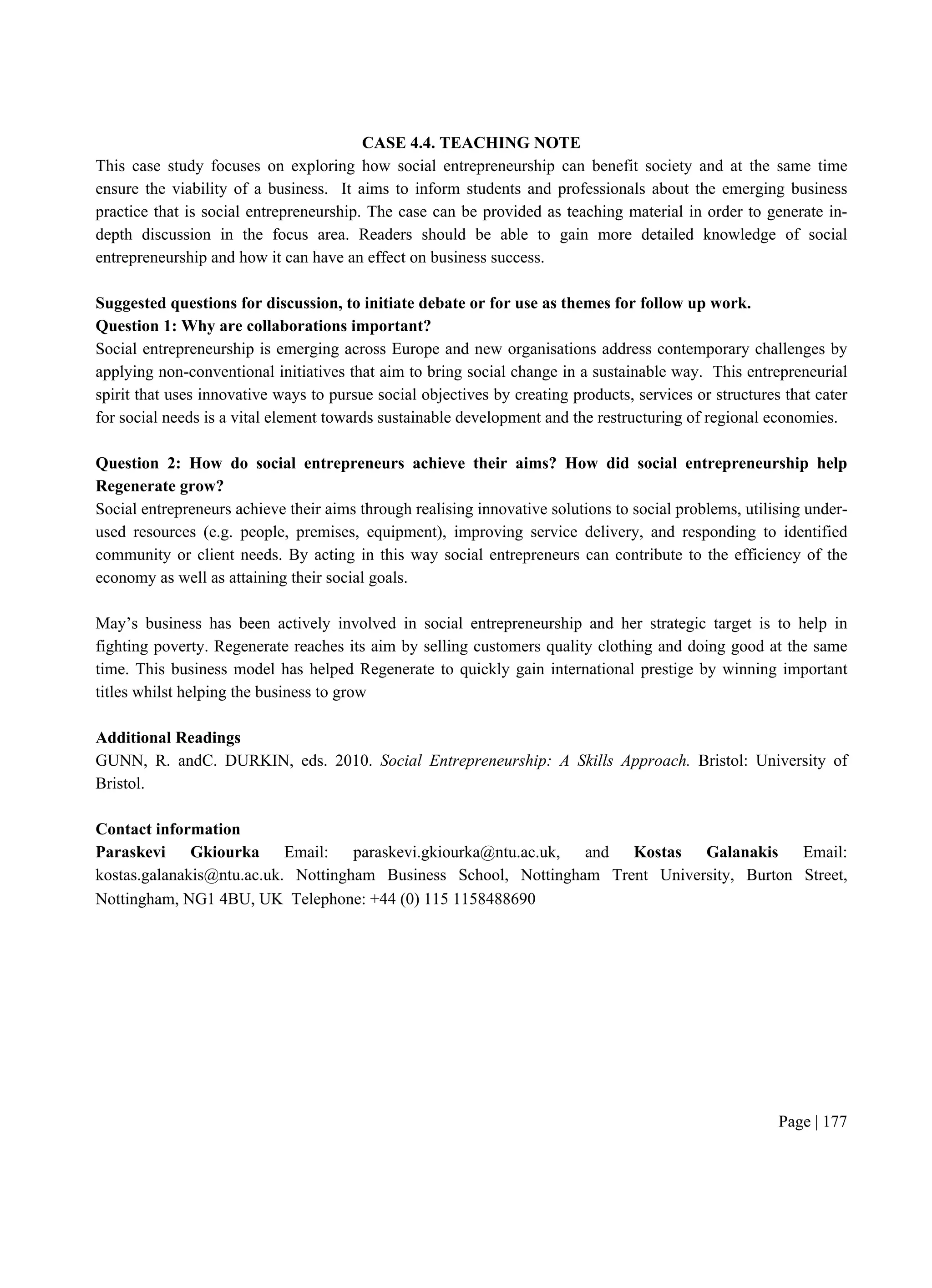 Page | 177
CASE 4.4. TEACHING NOTE
This case study focuses on exploring how social entrepreneurship can benefit society and at the same time
ensure the viability of a business. It aims to inform students and professionals about the emerging business
practice that is social entrepreneurship. The case can be provided as teaching material in order to generate in-
depth discussion in the focus area. Readers should be able to gain more detailed knowledge of social
entrepreneurship and how it can have an effect on business success.
Suggested questions for discussion, to initiate debate or for use as themes for follow up work.
Question 1: Why are collaborations important?
Social entrepreneurship is emerging across Europe and new organisations address contemporary challenges by
applying non-conventional initiatives that aim to bring social change in a sustainable way. This entrepreneurial
spirit that uses innovative ways to pursue social objectives by creating products, services or structures that cater
for social needs is a vital element towards sustainable development and the restructuring of regional economies.
Question 2: How do social entrepreneurs achieve their aims? How did social entrepreneurship help
Regenerate grow?
Social entrepreneurs achieve their aims through realising innovative solutions to social problems, utilising under-
used resources (e.g. people, premises, equipment), improving service delivery, and responding to identified
community or client needs. By acting in this way social entrepreneurs can contribute to the efficiency of the
economy as well as attaining their social goals.
May’s business has been actively involved in social entrepreneurship and her strategic target is to help in
fighting poverty. Regenerate reaches its aim by selling customers quality clothing and doing good at the same
time. This business model has helped Regenerate to quickly gain international prestige by winning important
titles whilst helping the business to grow
Additional Readings
GUNN, R. andC. DURKIN, eds. 2010. Social Entrepreneurship: A Skills Approach. Bristol: University of
Bristol.
Contact information
Paraskevi Gkiourka Email: paraskevi.gkiourka@ntu.ac.uk, and Kostas Galanakis Email:
kostas.galanakis@ntu.ac.uk. Nottingham Business School, Nottingham Trent University, Burton Street,
Nottingham, NG1 4BU, UK Telephone: +44 (0) 115 1158488690
 