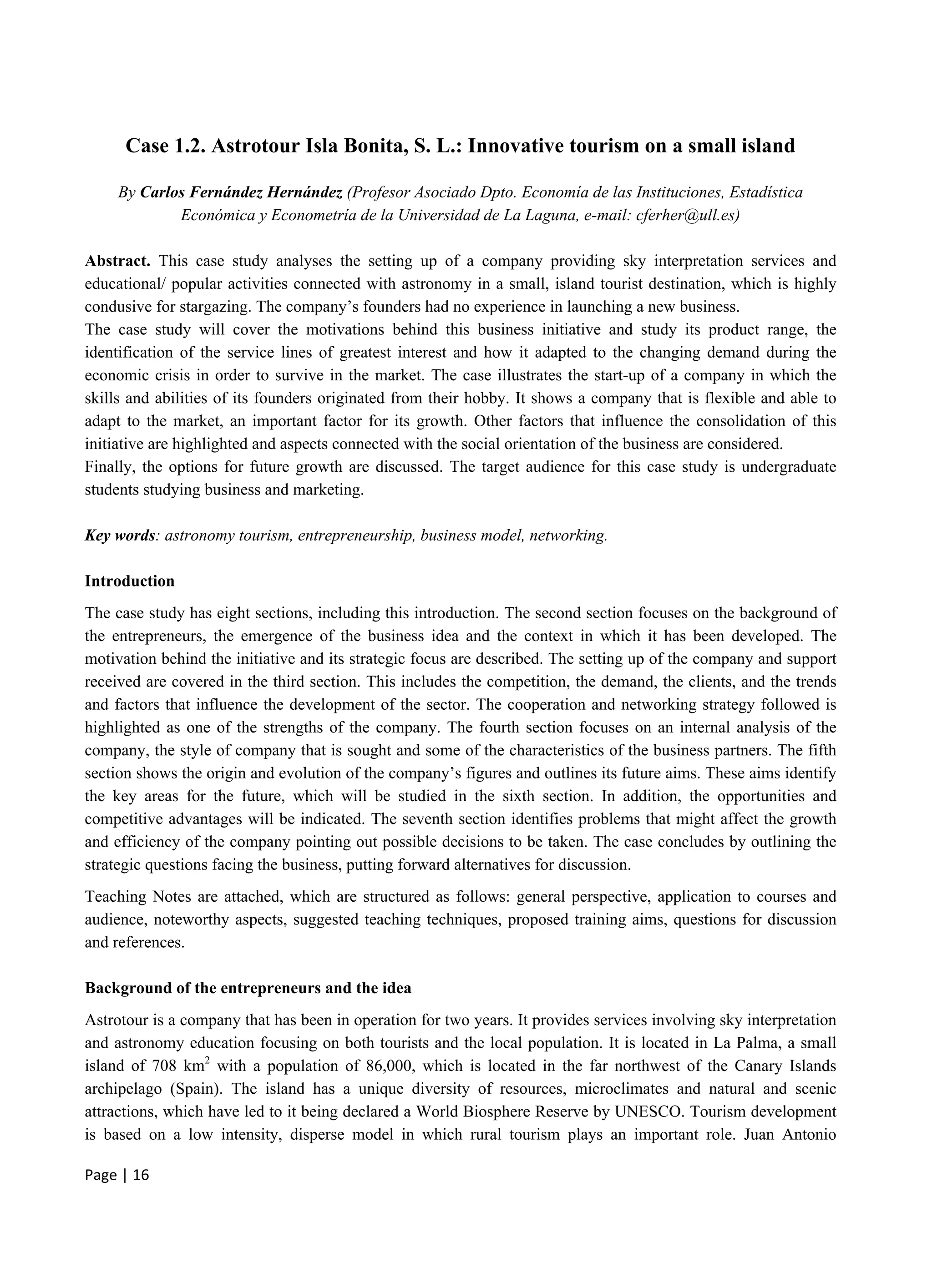 Page | 16
Case 1.2. Astrotour Isla Bonita, S. L.: Innovative tourism on a small island
By Carlos Fernández Hernández (Profesor Asociado Dpto. Economía de las Instituciones, Estadística
Económica y Econometría de la Universidad de La Laguna, e-mail: cferher@ull.es)
Abstract. This case study analyses the setting up of a company providing sky interpretation services and
educational/ popular activities connected with astronomy in a small, island tourist destination, which is highly
condusive for stargazing. The company’s founders had no experience in launching a new business.
The case study will cover the motivations behind this business initiative and study its product range, the
identification of the service lines of greatest interest and how it adapted to the changing demand during the
economic crisis in order to survive in the market. The case illustrates the start-up of a company in which the
skills and abilities of its founders originated from their hobby. It shows a company that is flexible and able to
adapt to the market, an important factor for its growth. Other factors that influence the consolidation of this
initiative are highlighted and aspects connected with the social orientation of the business are considered.
Finally, the options for future growth are discussed. The target audience for this case study is undergraduate
students studying business and marketing.
Key words: astronomy tourism, entrepreneurship, business model, networking.
Introduction
The case study has eight sections, including this introduction. The second section focuses on the background of
the entrepreneurs, the emergence of the business idea and the context in which it has been developed. The
motivation behind the initiative and its strategic focus are described. The setting up of the company and support
received are covered in the third section. This includes the competition, the demand, the clients, and the trends
and factors that influence the development of the sector. The cooperation and networking strategy followed is
highlighted as one of the strengths of the company. The fourth section focuses on an internal analysis of the
company, the style of company that is sought and some of the characteristics of the business partners. The fifth
section shows the origin and evolution of the company’s figures and outlines its future aims. These aims identify
the key areas for the future, which will be studied in the sixth section. In addition, the opportunities and
competitive advantages will be indicated. The seventh section identifies problems that might affect the growth
and efficiency of the company pointing out possible decisions to be taken. The case concludes by outlining the
strategic questions facing the business, putting forward alternatives for discussion.
Teaching Notes are attached, which are structured as follows: general perspective, application to courses and
audience, noteworthy aspects, suggested teaching techniques, proposed training aims, questions for discussion
and references.
Background of the entrepreneurs and the idea
Astrotour is a company that has been in operation for two years. It provides services involving sky interpretation
and astronomy education focusing on both tourists and the local population. It is located in La Palma, a small
island of 708 km2
with a population of 86,000, which is located in the far northwest of the Canary Islands
archipelago (Spain). The island has a unique diversity of resources, microclimates and natural and scenic
attractions, which have led to it being declared a World Biosphere Reserve by UNESCO. Tourism development
is based on a low intensity, disperse model in which rural tourism plays an important role. Juan Antonio
 
