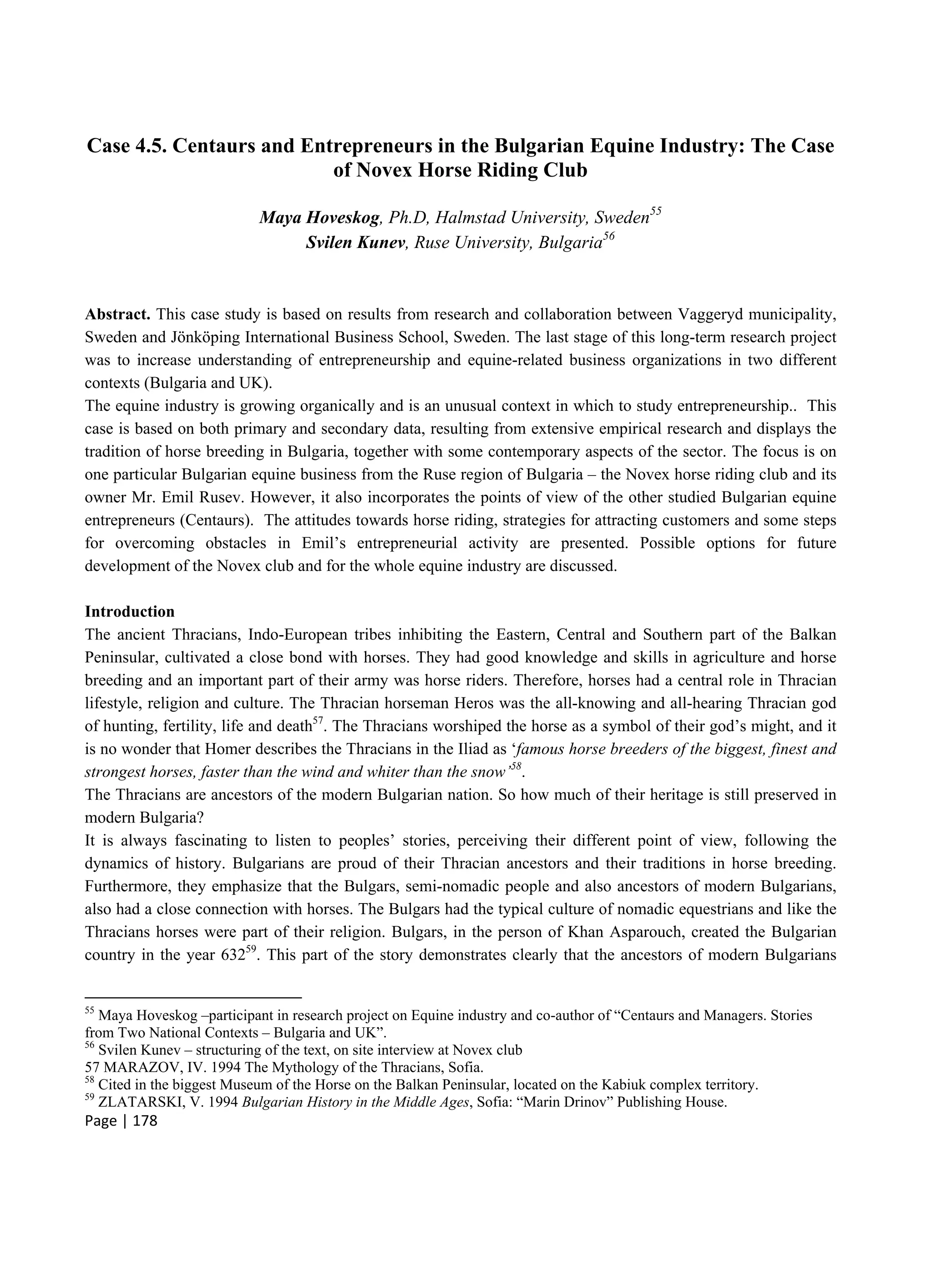 Page | 178
Case 4.5. Centaurs and Entrepreneurs in the Bulgarian Equine Industry: The Case
of Novex Horse Riding Club
Maya Hoveskog, Ph.D, Halmstad University, Sweden55
Svilen Kunev, Ruse University, Bulgaria56
Abstract. This case study is based on results from research and collaboration between Vaggeryd municipality,
Sweden and Jönköping International Business School, Sweden. The last stage of this long-term research project
was to increase understanding of entrepreneurship and equine-related business organizations in two different
contexts (Bulgaria and UK).
The equine industry is growing organically and is an unusual context in which to study entrepreneurship.. This
case is based on both primary and secondary data, resulting from extensive empirical research and displays the
tradition of horse breeding in Bulgaria, together with some contemporary aspects of the sector. The focus is on
one particular Bulgarian equine business from the Ruse region of Bulgaria – the Novex horse riding club and its
owner Mr. Emil Rusev. However, it also incorporates the points of view of the other studied Bulgarian equine
entrepreneurs (Centaurs). The attitudes towards horse riding, strategies for attracting customers and some steps
for overcoming obstacles in Emil’s entrepreneurial activity are presented. Possible options for future
development of the Novex club and for the whole equine industry are discussed.
Introduction
The ancient Thracians, Indo-European tribes inhibiting the Eastern, Central and Southern part of the Balkan
Peninsular, cultivated a close bond with horses. They had good knowledge and skills in agriculture and horse
breeding and an important part of their army was horse riders. Therefore, horses had a central role in Thracian
lifestyle, religion and culture. The Thracian horseman Heros was the all-knowing and all-hearing Thracian god
of hunting, fertility, life and death57
. The Thracians worshiped the horse as a symbol of their god’s might, and it
is no wonder that Homer describes the Thracians in the Iliad as ‘famous horse breeders of the biggest, finest and
strongest horses, faster than the wind and whiter than the snow’58
.
The Thracians are ancestors of the modern Bulgarian nation. So how much of their heritage is still preserved in
modern Bulgaria?
It is always fascinating to listen to peoples’ stories, perceiving their different point of view, following the
dynamics of history. Bulgarians are proud of their Thracian ancestors and their traditions in horse breeding.
Furthermore, they emphasize that the Bulgars, semi-nomadic people and also ancestors of modern Bulgarians,
also had a close connection with horses. The Bulgars had the typical culture of nomadic equestrians and like the
Thracians horses were part of their religion. Bulgars, in the person of Khan Asparouch, created the Bulgarian
country in the year 63259
. This part of the story demonstrates clearly that the ancestors of modern Bulgarians
55
Maya Hoveskog –participant in research project on Equine industry and co-author of “Centaurs and Managers. Stories
from Two National Contexts – Bulgaria and UK”.
56
Svilen Kunev – structuring of the text, on site interview at Novex club
57 MARAZOV, IV. 1994 The Mythology of the Thracians, Sofia.
58
Cited in the biggest Museum of the Horse on the Balkan Peninsular, located on the Kabiuk complex territory.
59
ZLATARSKI, V. 1994 Bulgarian History in the Middle Ages, Sofia: “Marin Drinov” Publishing House.
 
